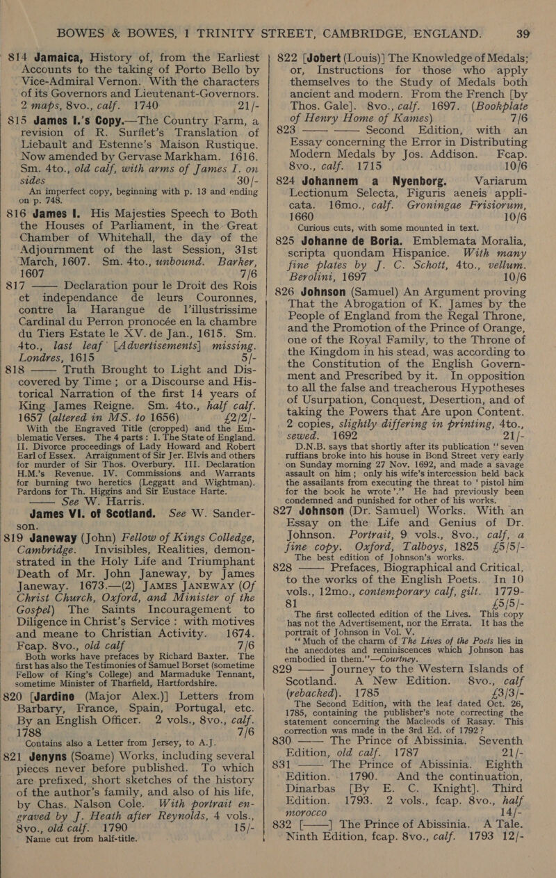 814 Jamaica, History of, from the Earliest Accounts to the taking of Porto Bello by Vice-Admiral Vernon. With the characters of its Governors and Lieutenant-Governors. 2 maps, 8vo., calf. 1740 21/- 815 James I.’s Copy.—The Country Farm, a revision of R. Surflet’s Translation of Liebault and Estenne’s Maison Rustique. Now amended by Gervase Markham. 1616. sides 30/- An imperfect copy, beginning with p. 13 and ending on p. 748. 816 James I. His Majesties Speech to Both the Houses of Parliament, in the-Great Chamber of Whitehall, the day of the Adjournment of the last Session, 31st March, 1607. Sm. 4to., unbound. Barker, 1607 7/6 817 —— Declaration pour le Droit des Rois et independance de leurs Couronnes, contre la Harangue de_ Jillustrissime Cardinal du Perron pronocée en la chambre du Tiers Estate le XV. de Jan., 1615. Sm. Ato., last leaf’ [Advertisements] tense Londres, 1615 818 Truth Brought to Light and Dis- covered by Time; or a Discourse and His- torical Narration of the first 14 years of King James Reigne. Sm. 4to., half calf. 1657 (altered in MS.-to 1656) £2/2/- With the Engraved Title (cropped) and the Em- blematic Verses. The 4 parts: I. The State of England. II. Divorce proceedings of Lady Howard and Robert Earl of Essex. Arraignment of Sir Jer. Elvis and others for murder of Sir Thos. Overbury. III. Declaration H.M.’s Revenue. IV. Commissions and Warrants for burning two heretics (Leggatt and Wightman). Pardons for Th. Higgins and Sir Eustace Harte. See W. Harris. James VI. of Scotland. See W. Sander- son. 319 Janeway (John) Fellow of Kings Colledge, Cambridge. Invisibles, Realities, demon- strated in the Holy Life and Triumphant Death of Mr. John Janeway, by James Janeway. 1673.—(2) JAMES JANEWAy (Of Christ Church, Oxford, and Minister of the Gospel) The Saints Incouragement to Diligence in Christ’s Service : with motives and meane to Christian Activity. Feap. 8vo., old calf 7/6 Both works have prefaces by Richard Baxter. The first has also the Testimonies of Samuel Borset (sometime Fellow of King’s College) and Marmaduke Tennant, sometime Minister of Tharfield, Hartfordshire. 320 (Jardine (Major Alex.)] Letters from   Barbary, France, Spain, Portugal, etc. By an English Officer. 2 vols., 8vo., calf. 1788 7/6 Contains also a Letter from Jersey, to A.J. 321 Jenyns (Soame) Works, including several pieces never before published. To which are prefixed, short sketches of the history of the author’s family, and also of his life, by Chas. Nalson Cole. Wuth portrart en- gvaved by J. Heath after Reynolds, 4 vols., 8vo., old calf. 1790 15/- Name cut from half-title. ey 39 822 [Jobert (Louis)] The Knowledge of Medals; or, Instructions for those who apply themselves to the Study of Medals both ancient and modern. From the French [by   Thos. Gale]. 8vo., calf. 1697. (Bookplate of Henry Home of Kames) 7/6 823 Second Edition, with an Essay concerning the Error in Distributing Modern Medals by Jos. Addison. Fcap. 8vo., calf. 1715 10/6 824 Johannem aé_ Nyenborg. Variarum Lectionum Selecta, Figuris aeneis appli- cata. 16mo., calf. Groningae Fristorum, 1660 10/6 Curious cuts, with some mounted in text. 825 Johanne de Boria. Emblemata Moralia, scripta quondam Hispanice. With many fine plates by J. C. Schott, 4to., vellum. Berolini, 1697 10/6 826 Johnson (Samuel) An Argument proving That the Abrogation of K. James by the People of England from the Regal Throne, and the Promotion of the Prince of Orange, one of the Royal Family, to the Throne of the Kingdom in his stead, was according to the Constitution of the English Govern- ment and Prescribed by it. In opposition to all the false and treacherous Hypotheses of Usurpation, Conquest, Desertion, and of taking the Powers that Are upon Content. 2 copies, slightly differing in printing, 4to., sewed. 1692 21/- D.N.B. says that shortly after its publication ‘‘ seven ruffians broke into his house in Bond Street very early on Sunday morning 27 Nov. 1692, and made a savage assault on him; only his wife’s intercession held back the assailants from executing the threat to ‘ pistol him for the book he wrote’.’? He had previously been condemned and punished for other of his works. 827 Johnson (Dr. Samuel) Works. With an Essay on the Life and Genius of Dr. Johnson. Portrait, 9 vols., 8vo., calf, a fine copy. Oxford, Talboys, 1825 {£5/5/- The best edition of Johnson’s works. 828 Prefaces, Biographical and Critical, to the works of the English Poets. In 10 vols., 12mo., contemporary calf, gilt. 1779- 81 £9/5/- The first collected edition of the Lives. This copy has not the Advertisement, nor the Errata. It has the portrait of Johnson in Vol. V. ‘* Much of the charm of The Lives of the Poets lies in the anecdotes and reminiscences which Johnson has embodied in them.’’—Couriney.   829 Journey to the Western Islands of Scotland. A New Edition. 8vo., calf (rebacked). 1785 £3/3/- The Second Edition, with the leaf dated Oct. 26, 1785, containing the publisher’s note correcting the statement concerning the Macleods of Rasay. This correction was made in the 3rd Ed. of 1792?   830 —-— The Prince of Abissinia. Seventh Edition, old calf. 1787 21/- 831 The Prince of Abissinia. Eighth Edition. - 1790. And the continuation, Dinarbas, [By E. C. Knight]. Third Edition. 1793. 2 vols., fcap. 8vo., half morocco 14/- 832 [ | The Prince of Abissinia. &lt;A Tale. ~ Ninth Edition, fcap. 8vo., calf. 1793 12/-