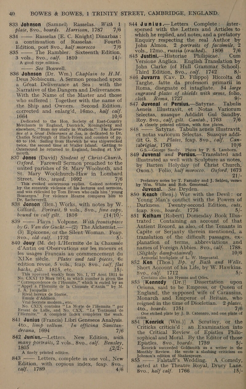 833 Johnson (Samnel) plate, 8vo., boards. 834 Rasselas. With 1 Harrison, 1787 = 7/6 Rasselas [E. C. Knight] Dinarbas :   a continuation of Rasselas. Fourth Edition, post 8vo., half morocco 7/6 835 The Rambler. Sixteenth Edition, 3 vols., 8vo., calf. 1810 —14/- A good type edition. See Boswell. 836 Johnson (Dr. Wm.) Chaplain to H.M. Deus Nobiscum. A Sermon preached upon a Great Deliverance at Sea: with the Narrative of the Dangers and Deliverances. With the Name of the Master and those who suffered : Together with the name of the Ship and Owners. Second Edition, corrected and enlarg’d, 16mo., half calf. 1664 10/6 Dedicated to the Hon. Society of East-Country Merchants in England, Dantzick, Koningsberg and elsewhere, ‘‘from my study in Warbois.’’ The Narra- tive of a Great Deliverance at Sea, is dedicated to Dr. Charles Scarburgh of Black-Friers and consists of pp. 63 to 156. Sailing from Harwich he was shipwrecked twice, the second time at Waller Island. Getting to Ostersound he returned to England, landing at Yar- “mouth. 837 Jones (David) Student of Christ-Church, Oxford. Farewell Sermon preached to the united parishes of St. Mary Woolnoth, and St. Mary Woolchurch-Haw in Lombard Street. 4to., sewed. 1692 7/6 This evoked ‘anonymous replies. Gained notoriety by the eccentric violence of his lectures and sermons, and was ridiculed by Tom Brown who calls him ‘ young Boanerges.’ For violence Hearne compares him to Dr. Sacheverell. 838 Jonson (Ben.) Works, with notes by W. Gifford. Portrait, 9 vols., 8vo., fine copy, bound in calf gilt. 1816 £14/10/- 839 Plays: Volpone. With frontispiece by G. Van dey Gucht.—(2) The Alchemist.— (3) Epicoene, or the Silent Woman. Feap. 8vo., old calf. 1732 '5/- 840 Jouy (M. de) L’Hermite de la Chaussée d’Antin ou Observations sur les moeurs et les usages Francais au commencement du XIxXe siécle. Plates and tatl pieces, 6e edition revue, 5 vols., fcap. 8vo., calf, flat backs, gilt. 1815, etc. 15/- This appeared weekly from No. I, 17 Aout 1811 to No. CXXI 13 Mars 1814, in which number i is. given the ** Correspondence de Hermite, ”» which is ended by an “Appel a l’Hermite de la Chaussée d’Antin” by M. J. A. Jacquelin : Rival hereux de Sterne. Emule d’Addison. Vrai Socrate modern., etc, No. CXIX contains ‘ La Morte de l’Hermite ’’ par Ernest de Lalle, and No. CXX. “Le Testiment de Hermite.” A complete Index completes the work. 841 Junius (Francis) Libri Geneseos Analysis. 4to., limp vellum. In officina Sanctan- dreana, 1694 7/6 842 Junius.—Letters. New Edition, with many portraits, 2 vols., 8vo., calf. Bensley, 1805 2/2 A finely printed edition. &amp; I    843 Letters, complete in one vol., New Edition, with copious index, fcap. 8vo., calf. 1789 4/6 844 Junius.—Letters Complete: inter- spersed with the Letters and Articles to which he replied, and notes, and a prefatory Enquiry respecting the real Author by John Almon. 2 portraits of facsimile, 2 vols., 12mo., russia (cracked). 1806 7/6 845 Justinii—Historiae Philipicae. Cum Versione Anglica. English Translation by. John Clarke (of Hull Grammar School). Third Edition, 8vo., calf. 1742 8/- 846 Juvarra (Cav. D. Filippo) Riccolta di Targhe, fatte da professori primarii in Roma, disegnate ed intagliate. 54 large engraved plates of shields with arms, folio, cloth. Roma, 1727 9/- 847 Juvenal e¢ Persius——Satyrae. Tabulis Aeneis Illustravit, et Notas Variorum Selectas, suasque Addidit Gul Sandby. Roy. 8vo., calf, gilt. Cantab., 1763 7/6 A clearly printed edition, with fine plates. 848 Satyrae. Tabulis aeneis illustravit, et notas variorum Selectas. Suasque addi- dit G. S. Plates, fcap. 8vo., calf. Can- tabrigiae, 1763 10/6 G.S.—George Sandy. Plates by P. S. Lamborn. S849 Juvenal avd Persius.—Translated and illustrated as well with Sculpture as notes, by Barten Holyday (of Christ Church, Oxon.). Folio, half morocco. Oxford, 1673 21/- Prefatory notes by T. Farnaby and J. Selden, “is by Wm. White and Rob. Gomersal. Juvenal. See Dryden. 850 Keach (Benj.) War with the Devil: or Young Man’s conflict with the Powers of Darkness. Twenty-second Edition, cuts, feap. 8vo., boards. 1776 5/- 851 Kelham (Robert) Domesday Book Illus- trated: Containing an account of that Antient Record, as also, of the Tenants in Capite or Serjanty therein mentioned, a translation of the difficult passages, ex- planation of terms, abbreviations and names of Foreign Abbies. 8vo., calf. 1788. (Slightly damp-stained) 10/6 Armorial bookplate of L. W. Hepenstal. 852 Ken (Thos.) of Bath and Wells. Short Account of his Life, by W. Hawkins. 8vo., calf. 1712 5/- Contains also his Hymns and Odes. 853 (Kennedy (Dr.)] Dissertation upon Oriuna, said to be Empress, or Queen of England, the supposed wife of Carausius, Monarch and Emperor of Britain, who reigned in the time of Diocletian. 2 plates, — 4to., boards. 1751 7/6 One etched plate by J. B. Catenaro, and one plate of coms. } 854 [Kenrick (Wm.)| A Scrutiny, or the Criticks criticis’d: an Examination into the Critical Review of Epistles Philo- sophical and Moral. By the Editor of those © Epistles. 8vo., boards. 1759 5/- Kenrick succeeded Goldsmith as a writer in the — Monthly Review. He wrote a slashing criticism on Johnson’s edition of Shakespeare. 855 Falstaff’s Wedding. A Comedy, acted at the Theatre Royal, Drury Lane. 8vo., half calf. 1766 ae  