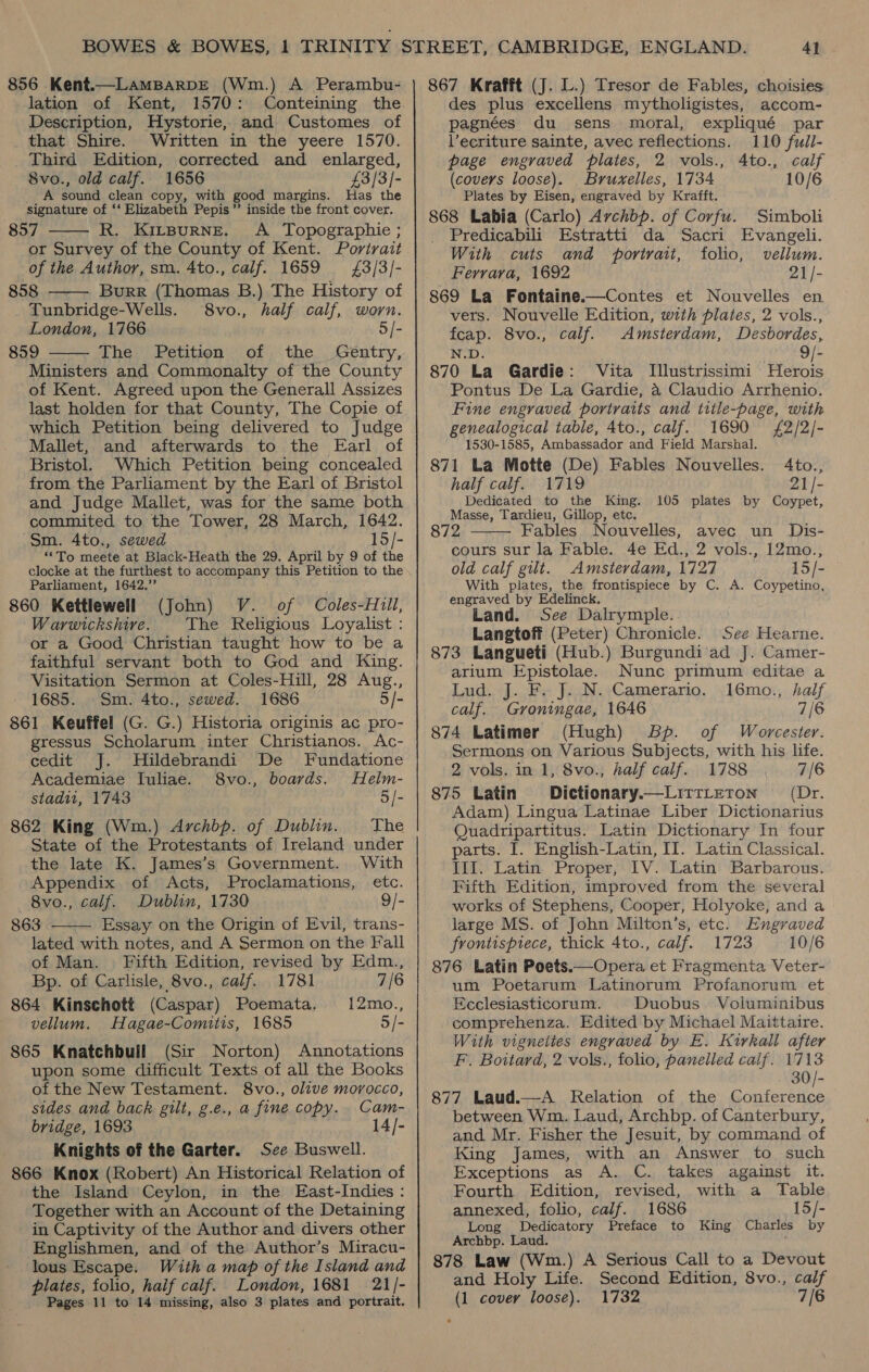 856 Kent.—LaMBARDE (Wm.) A Perambu- lation of Kent, 1570: Conteining the Description, Hystorie, and Customes of that Shire. Written in the yeere 1570. Third Edition, corrected and enlarged, 8vo., old calf. 1656 £3/3]- _ A sound clean copy, with good margins. Has the signature of ‘‘ Elizabeth Pepis’’ inside the front cover. 857 R. KitBuRNE. A Topographie ; or Survey of the County of Kent. Portrait of the Author, sm. 4to., calf. 1659 £3/3/- 858 Burr (Thomas B.) The History of Tunbridge-Wells. 8vo., half calf, worn. London, 1766 5/- 859 The: Petition. of , the Ministers and Commonalty of the County of Kent. Agreed upon the Generall Assizes last holden for that County, The Copie of which Petition being delivered to Judge Mallet, and afterwards to the Earl of Bristol. Which Petition being concealed from the Parliament by the Earl of Bristol and Judge Mallet, was for the same both commited to the Tower, 28 March, 1642. Sm. 4to., sewed 15/- “To meete at Black-Heath the 29. April by 9 of the clocke at the furthest to accompany this Petition to the Parliament, 1642.” 860 Kettlewell (John) V. of Coles-Hull, Warwickshire. The Religious Loyalist : or a Good Christian taught how to be a faithful servant both to God and King. Visitation Sermon at Coles-Hill, 28 Aug., 1685. Sm. 4to., sewed. 1686 5/- 861 Keuffel (G. G.) Historia originis ac pro- gressus Scholarum inter Christianos. Ac- cedit J. Hildebrandi De Fundatione Academiae Iuliae. 8vo., boards. Helm- stadi, 1743 5/- 862 King (Wm.) Archbp. of Dublin. The State of the Protestants of Ireland under the late K. James’s Government. With Appendix of Acts, Proclamations, etc. 8vo., calf. Dublin, 1730 9/- 863 Essay on the Origin of Evil, trans- lated with notes, and A Sermon on the Fall     of Man. Fifth Edition, revised by Edm., Bp. of Carlisle, 8vo., calf. 1781 7/6 864 Kinschott (Caspar) Poemata. 12mo., vellum. Hagae-Comitis, 1685 5/- 865 Knatchbull (Sir Norton) Annotations upon some difficult Texts of all the Books of the New Testament. 8vo., olive morocco, sides and back gilt, g.e., a fine copy. Cam- bridge, 1693 14/- Knights of the Garter. See Buswell. 866 Knox (Robert) An Historical Relation of the Island Ceylon, in the East-Indies : Together with an Account of the Detaining in Captivity of the Author and divers other Englishmen, and of the Author’s Miracu- lous Escape. With a map of the Island and plates, folio, half calf. London, 1681 21/- Pages 11 to 14 missing, also 3 plates and portrait. 867 Krafft (J. L.) Tresor de Fables, choisies des plus excellens mytholigistes, accom- pagnées du sens moral, expliqué par l’ecriture sainte, avec reflections. 110 full- page engraved plates, 2 vols., 4Ato., calf (covers loose). Bruxelles, 1734 10/6 Plates by Eisen, engraved by Krafft. 868 Labia (Carlo) Archbp. of Corfu. Simboli Predicabili Estratti da Sacri Evangeli. With cuts and portrait, folio, vellum. Ferrara, 1692 21/- 869 La Fontaine.—Contes et Nouvelles en vers. Nouvelle Edition, with plates, 2 vols., fcap. 8vo., calf. Amsterdam, Desbordes, N.D. ft 9/- 870 La Gardie: Vita Illustrissimi Herois Pontus De La Gardie, a4 Claudio Arrhenio. Fine engraved portraits and title-page, with genealogical table, 4to., calf. 1690 {£2/2/- 1530-1585, Ambassador and Field Marshal. 871 La Motte (De) Fables Nouvelles. 4to., half calf. 1719 21/- Dedicated to the King. 105 plates by Coypet, Masse, Tardieu, Gillop, etc. 872 Fables Nouvelles, avec un Dis-  cours sur la Fable. 4e Ed., 2 vols., 12mo., old calf gilt. Amsterdam, 1727 15/- With plates, the frontispiece by C. A. Coypetino, engraved by Edelinck. Land. See Dalrymple. Langtoff (Peter) Chronicle. See Hearne. 873 Langueti (Hub.) Burgundi ad J. Camer- arium Epistolae. Nunc primum editae a Lud. J. F. J. N. Camerario. 16mo., half calf. Groningae, 1646 7/6 874 Latimer (Hugh) Bp. of Worcester. Sermons on Various Subjects, with his life. 2 vols. in 1, 8vo., half calf. 1788 7/6 875 Latin Dictionary.—LitrtLeTton (Dr. Adam) Lingua Latinae Liber Dictionarius Quadripartitus. Latin Dictionary In four parts. I. English-Latin, II. Latin Classical. III. Latin Proper, IV. Latin Barbarous. Fifth Edition, improved from the several works of Stephens, Cooper, Holyoke, and a large MS. of John Miltcn’s, etc. Engraved frontispiece, thick 4to., calf. 1723 10/6 876 Latin Poets.—Opera et Fragmenta Veter- um Poetarum Latinorum Profanorum et Ecclesiasticorunt. Duobus - Voluminibus comprehenza. Edited by Michael Maittaire. With vignettes engraved by E. Kirkall after F. Boitard, 2 vols., folio, panelled calf. 1713 30/- 877 Laud.—A Kelation of the Conference between Wm. Laud, Archbp. of Canterbury, and Mr. Fisher the Jesuit, by command of King James, with an Answer to such Exceptions as A. C. takes against it. Fourth Edition, revised, with a Table annexed, folio, calf. 1686 15/- Long Dedicatory Preface to King Charles by Archbp. Laud. 878 Law (Wm.) A Serious Call to a Devout and Holy Life. Second Edition, 8vo., calf (1 covey loose). 1732 7/6