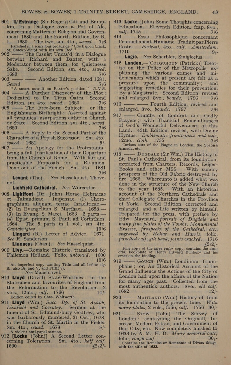 s 901 [L’Estrange (Sir Roger)] Citt and Bump- kin, In a Dialogue over a Pot of Ale, concerning Matters of Religion and Govern- ment. 1680 and the Fourth Edition, by R. L. 1680. The two, sm. 4to., sewed 7/6 Paradied in a scurrilous broadside ‘* Crack upon Crack, or, Crackt-Whipt with his own Rod.” 902 The Casuist Uncas’d, in a Dialogue betwixt Richard and Baxter, with a Moderator between them, for Quietnesse   Sake. Second Edition, sm. 4to., sewed. 1680 7/6 903 -—— Another Edition, dated 1681. Sewed 7/6 -“*A smart assault on Baxter’s position.””—D.N.B. 904 A Further Discovery of the-Plot :  Dedicated to Dr. Titus Oates. Second Edition, sm. 4to., sewed. 1680 7/6 905 The Free-born Subject; or the  Englishmans Birthright: Asserted against all tyrannical usurpations either in Church   or State. Second Fdition, sm. 4to., sewed. 1680 7/6 906 A Reply to the Second Part of the Character of a Popish Successor. Sm. 4to., sewed. 1681 5/- 907 An Apology for the Protestants : being a full Justification of their Departure from the Church of Rome. With fair and practicable Proposals for a MRe-union. Done out of the French. Sm. 4to. 1681 7/6 Levant (The). See Hasselquist, Theve- not Lichfield Cathedral. See Worcester. 908 Lightfoot (Dr. John) Horae Hebraicae et Talmudicae. Impensae (1) Choro- graphium aliquam terrae Israeliticae.— (2) In Evangelium S. Matthaei. 1658.— (3) In Evang. S. Marci. 1663. 2 parts.— (4) Epist. primum S. Pauli ad Corinthios. 1664. The 5 parts in 1 vol., sm. 4to. Cantabrigiae 10/6 Lingard (R.) Letter of Advice. 1671. See R. Sanderson. Linnaeus (Chas.). See Hasselquist. 909 Livy.—Romaine Historie, translated by Philemon Holland. Folio, unbound. 1600 10/6 An imperfect copy wanting Title and all before ue Bi, also Bij and V, and Ffffff vj. See Macchiavel. 910 Lloyd (David) State-Worthies: or the Statesmen and favourites of England from the Reformation to the Revolution. 2 vols., 12mo., calf. 1766 14/- Edition edited by Chas. Whitworth. 911 Lloyd (Wm.) Succ. Bp. of St. Asaph, Lichfield and Coventry. Sermon at the funeral of Sr. Edmund-bury Godfrey, who was barbarously murdered, 31 Oct., 1678, in the Church of St. Martin in the Fields. Sm. 4to., sewed. 1678 5/- A violent anti-papal sermon. 912 [Locke (John)] A Second Letter con- cerning Toleration. Sm. 4to., half calf. 1690 £2/2/-  43 913 Locke (John) Some Thoughts concerning  Education. Eleventh Edition, fcap. 8vo., calf. 1745 7/6 914 Essai Philosophique concernant Ventendement Humaine. Traduit par Pierre Coste. Portrait, Ato., calf. Amsterdam, 1710 9/- Logic. See Scherbler, Smiglecius. 915 London.—[CoLguHown (Patrick)] Treat- ise on the Police of the Metropolis, ex- plaining the various crimes and mi- demeanors which at present are felt as a pressure upon the community; and. suggesting remedies for their prevention. By a Magistrate. Second Edition, revised and enlarged, 8vo., boards. 1796 7/6 916 Fourth Edition, revised and enlarged, 8vo., boards. 1797 7/6 917 Crumbs of Comfort and Godly Prayers ; with Thankful Remembrances of God’s Wonderful Deliverances of this    Land. 45th Edition, revised, with Divine Hymns. Emblematic frontispiece and cuts, 12mo., cloth. 1755 7/6 Curious cuts of the Plague in London, the Spanish Armada, etc. 918 DUGDALE (Sir Wm.) The History of St. Paul’s Cathedral, from its foundation, extracted from Charters, Records, Leiger- Books and other MSS. With sundry prospects of the Old Fabric destroyed by fire, 1666. Whereunto is added what was done in the structure of the New Church to the year 1685. With an historical account of the Northern Cathedrals and chief Collegiate Churches in the Province of York. Second Edition, corrected and enlarged, and a Life written by himself. Prepared for the press, with preface by Edw. Maynard, portrait of Dugdale and many fine plates of the Tombs, Monumental  Brasses, prospects of the Cathedral, etc., engraved by Hollar and Harris, folio, panelled calf, gilt back, joints cracked. 1716 £2/2/- Fine copy of the large paper copy, contains the arm- orial bookplate of Henry Edward Bunbury and his crest on the binding. 919 GoucH (Wm.) Londinum Trium- phans ; or, An Historical Account of the Grand Influence the Actions of the City of London had upon the affairs of the Nation for many ages past. Collected from the most authentick authors. 8vo., old calf. 1682 12/- 920 MAITLAND (Wim.) History of, from its foundation to the present time. With many plates, 2 vols., folio, calf. 1756 30/- 921 Stow (John) The Survey of London: contayning the Originall, In- crease, Modern Estate, and Government of that City, etc. Now completely finished to. 1633 by A. M., H. D. Many armorial cuts, folio, rough calf 30/- Contains the Remains or Remnants of Divers things with the title of 1633,   