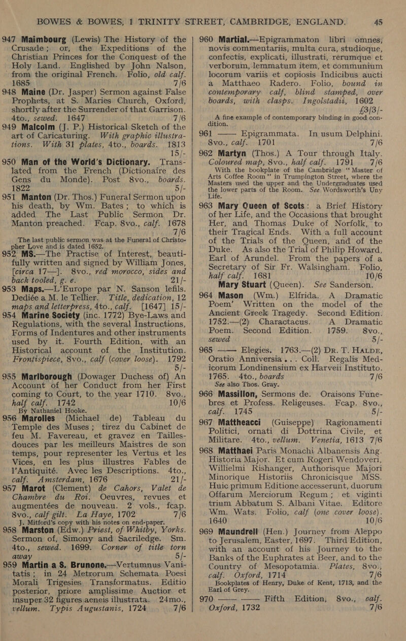 947 Maimbourg (Lewis) The History of the Crusade; or, the Expeditions of the Christian Princes for the Conquest of the Holy Land. Englished by John Nalson, - from the original French. Folio, old calf. 1685 7/6 948 Maine (Dr. Jasper) Sermon against False Prophets, at S. Maries Church, Oxford, shortly after the Surrender of that Garrison. A4to., sewed. 1647 7/6 949 Malcolm (J. P.) Historical Sketch of the art of Caricaturing. With graphic illustra- tions. With 31 plates, 4to., boards. 1813 15/- 950 Man of the World’s Dictionary. Trans- lated from the French (Dictionaire des Gens du Monde). Post 8vo., boards. 1822 5/- 951 Manton (Dr. Thos.) Funeral Sermon upon his death, by Wm. Bates; to which is a0dca, ane ‘bast &gt; Punic’, sernion,, Dr. Manton preached. Fcap. 8vo., calf. 1678 7/6 The last public sermon was. at the Funeral of Christo- pher Love and is dated 1652. 952 MS.—The Practise of Interest, beauti- fully written and signed by William Jones, [civca 17—]. 8vo., ved morocco, sides and back tooled, g. e 21/- 953 Maps.—L’Europe par N. Sanson lefils. Dediée a M. le Tellier. Title, dedication, 12 maps and letterpress, 4to., calf. [1647] 15/- 954 Marine Society (inc. 1772) Bye-Laws and Regulations, with the several Instructions, Forms of Indentures and other instruments used by it. Fourth Edition, with an Historical account of the Institution. Frontispiece, 8vo., calf (cover loose). 1792 5/- 955 Marlborough (Dowager Duchess of) An Account of her Conduct from her First coming to Court, to the year 1710. 8vo., half calf. 1742 10/6 By Nathaniel Hooke. 956 Marolles (Michael de) Tableau du Temple des Muses; tirez du Cabinet de feu. M. Favereau, et gravez en Tailles- douces par les meilleurs Maistres de son temps, pour representer les Vertus et les Vices, en les plus illustres Fables de l’Antiquité. Avec les Descriptions. 4to., calf. Amsterdam, 1676 21/- 957 Marot (Clement) de Cahors, Valet de Chambre du Rot. Oceuvres, revues et augmentées de nouveau. 2. vols., fcap. ee calf gilt. La Haye, 1702 7/6 . Mitford’ s copy with his notes on end-paper. 958 Marston (Edw.) Priest, of Whitby, Yorks. Sermon of, Simony and Sacriledge. Sm. Ato., sewed. 1699. Corner of title torn away 5/- 959 Martin a S. Brunone.—Vertumnus Vani- tatis; in 24 Metrorum Schemata Poesi Morali Trigesies. Transformatus. Editio posterior, priore amplissime Auctior et insuper 32 figures aeneis illustrata. 24mo., vellum. Typis Augustanis, 1724 7/6 960 Martial.—Epigrammaton libri omnes, novis commentariis, multa cura, studioque, confectis, explicati, illustrati, rerumque et verborum, lemmatum item, et communium locorum variis et copiosis Indicibus aucti a Matthaeo Radero. Folio, bound in contemporary calf, blind stamped, over boards, with clasps. Ingolstadii, 1602 £3/3/- A fine example of contemporary binding in good con- dition. 961 Epigrammata. In usum Delphini. Sve: calf.) 1701 7/6 962 Martyn (Thos.) A Tour through Italy. Coloured map, 8vo., half calf. 1791 7/6 With the bookplate of the Cambridge ‘‘ Master of Arts Coffee Room” in Trumpington Street, where the Masters used the upper and the Undergraduates used Sai parts of the Room. See Wordsworth’s Uny 963 Mary Queen of Scots: a Brief History of her Life, and the Occasions that brought Her, and Thomas Duke of Norfolk, to their Tragical Ends. With a full account of the Trials of the Queen, and of the Duke. As also the Trial of Philip Howard, Earl of Arundel. From the papers of a Secretary of Sir Fr. Walsingham. Folio, half calf. 1681 10/6 Mary Stuart (Queen). See Sanderson. 964 Mason (Wm.) Elfrida. A Dramatic Poem’. Written on the model of the Ancient Greek Tragedy. Second Edition.   1752.—(2) Charactacus. A. Dramatic Poem. Second Edition. 1759. 8vo..,. sewed 5/- 965 Elegies. 1763.—(2) Dr. T. HALDE, Oratio Anniversia... Coll. Regalis Med- icorum Londinensium ex Harveii Instituto. 1765. Ato., boards 7/6 See also Thos. Gray. 966 Massillon, Sermons de. Oraisons Fune- bres et Profess. Religeuses. Fcap. 8vo., calf. 1745 5/- 967 Mattheacci (Guiseppe) Ragionamenti Politici, ornati di Dottrina Civile, et Militare. 4to., vellum. Venetia, 1613 7/6 968 Matthaei Paris Monachi Albanensis Ang. Historia Major. Et cum Rogeri Wendoverl, Willielmi Rishanger, Authorisque Majori Minorique MHistoriis Chronicisque MSS. Huic primum Editione accesserunt, duorum Offarum Merciorum Regum; et viginti trium Abbatum S. Albani Vitae. Editore Wm. Wats. Folio, calf (one cover loose). 1640 10/6 969 Maundrell (Hen.) Journey from Aleppo to- Jerusalem, Easter, 1697. Third Edition, with an account of his Journey to the Banks of the Euphrates at Beer, and to the Country of Mesopotamia. Plates, 8vo., calf. Oxford, 1714 7/6 Bookplates of Henry, Duke of Kent, 1713, and the Earl of Grey. - 970 Fifth Edition, 8vo., calf. Oxford, 1732 7/6  