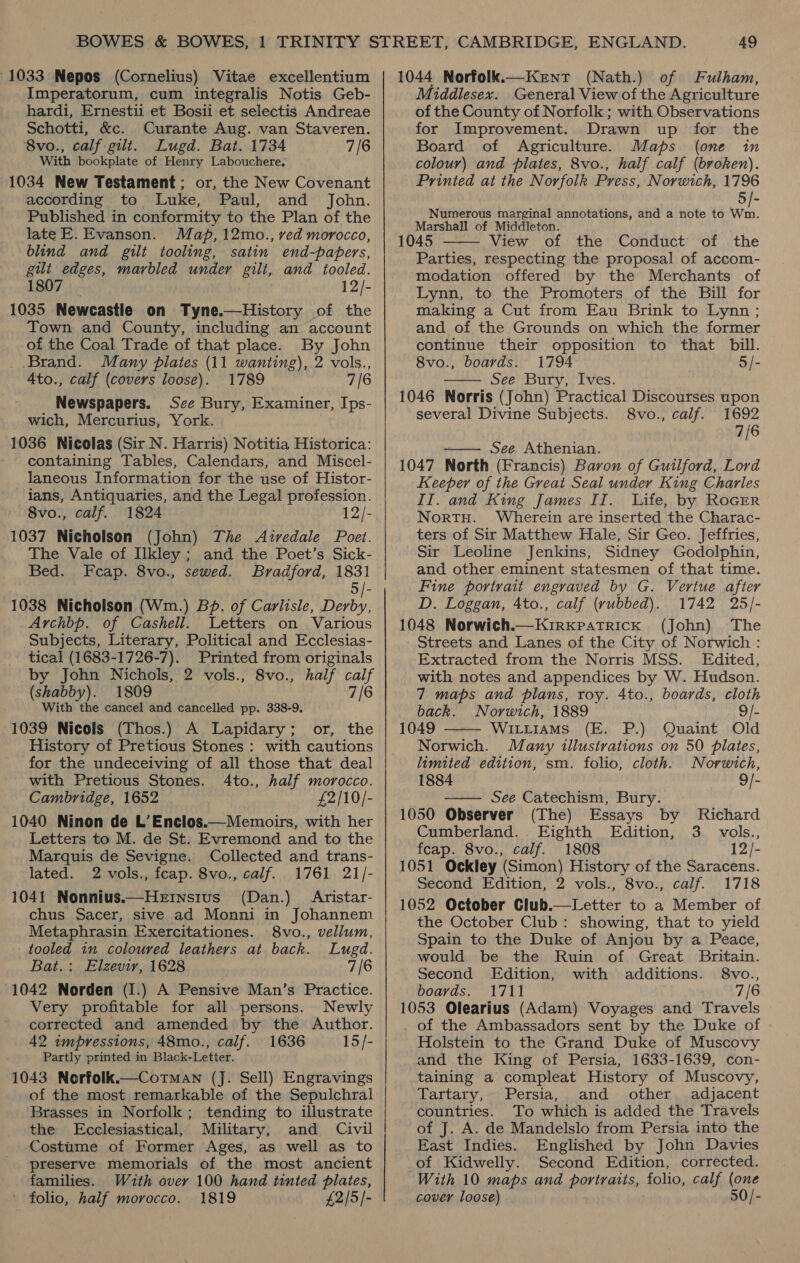 1033 Nepos (Cornelius) Vitae excellentium Imperatorum, cum integralis Notis Geb- hardi, Ernestii et Bosii et selectis Andreae Schotti, &amp;c. Curante Aug. van Staveren. 8vo., calf gilt. Lugd. Bat. 1734 7/6 With bookplate of Henry Labouchere: 1034 New Testament; or, the New Covenant according to Luke, Paul, and John. Published in conformity to the Plan of the late E. Evanson. Map, 12mo., ved morocco, blind and gilt tooling, satin end-papers, gilt edges, marbled under gilt, and tooled. 1807 12/- 1035 Newcastle on Tyne.—History of the Town and County, including an account of the Coal Trade of that place. By John Brand. Many pilates (11 wanting), 2 vols., 4to., calf (covers loose). 1789 7/6 Newspapers. See Bury, Examiner, Ips- wich, Mercurius, York. 1036 Nicolas (Sir N. Harris) Notitia Historica: containing Tables, Calendars, and Miscel- laneous Information for the use of Histor- ians, Antiquaries, and the Legal profession. 8vo., calf. 1824 12/- 1037 Nicholson (John) The Airedale Poet. The Vale of Ilkley; and the Poet’s Sick- Bed. Fcap. 8vo., sewed. Bradford, 1831 . 5/- 1038 Nicholson (Wim.) BP. of Carlisle, Derby, Archbp. of Cashell. Letters on Various Subjects, Literary, Political and Ecclesias- tical (1683-1726-7). Printed from originals by John Nichols, 2 vols., 8vo., half calf (shabby). 1809 7/6 With the cancel and cancelled pp. 338-9. 1039 Nicols (Thos.) A Lapidary; or, the History of Pretious Stones: with cautions for the undeceiving of all those that deal with Pretious Stones. 4to., half morocco. Cambridge, 1652 £2/10/- 1040 Ninon de L’Enclos.—Memoirs, with her Letters to M. de St. Evremond and to the Marquis de Sevigne. Collected and trans- lated. 2 vols., fcap. 8vo., calf. 1761 21/- 1041 Nonnius.—Hetnsivus (Dan.) Aristar- chus Sacer, sive ad Monni in Johannem Metaphrasin Exercitationes. 8vo., vellum, tooled im coloured leathers at back. Lugd. Bat.: Elzevir, 1628 7/6 1042 Norden (I.) A Pensive Man’s Practice. Very profitable for all persons. Newly corrected and amended by the Author. 42 impressions, 48mo., calf. 1636 15/- Partly printed in Black-Letter. 1043 Norfolk.—CoTMAn (J. Sell) Engravings Brasses in Norfolk; tending to illustrate the Ecclesiastical, Military; and Civil Costume of Former Ages, as well as to preserve memorials of the most ancient families. With over 100 hand tinted plates, ' folio, half morocco. 1819 £2/5/-  1044 Norfolk.—Kent (Nath.) of Fulham, Middlesex. General View of the Agriculture of the County of Norfolk ; with Observations for Improvement. Drawn up for the Board of Agriculture. Maps (one in colour) and plates, 8vo., half calf (broken). Printed at the Norfolk Press, Norwich, 1796 5/- Numerous marginal annotations, and a note to Wm. Marshall of Middleton. 1045 View of the Conduct of the Parties, respecting the proposal of accom- modation offered by the Merchants of Lynn, to the Promoters of the Bill for making a Cut from Eau Brink to Lynn ; and of the Grounds on which the former continue their opposition to that bill. 8vo., boards. 1794 5/- See Bury, Ives. 1046 Norris (John) Practical Discourses upon several Divine Subjects. 8vo., calf. 1692 7/6   See Athenian. 1047 North (Francis) Baron of Guilford, Lord Keeper of the Great Seal under King Charles IT. and King James II. Life, by RoGER NortHu. Wherein are inserted the Charac- ters of Sir Matthew Hale, Sir Geo. Jeffries, Sir Leoline Jenkins, Sidney Godolphin, and other eminent statesmen of that time. Fine portrait engraved by G. Vertue after D. Loggan, Ato., calf (vubbed). 1742 25/- 1048 Norwich.—KirxpatTrick (John) The Streets and Lanes of the City of Norwich : Extracted from the Norris MSS. Edited, with notes and appendices by W. Hudson. 7 maps and plans, roy. 4to., boards, cloth back. Norwich, 1889 9/- 1049 Witiiams (E. P.) Quaint Old Norwich. Many illustrations on 50 plates, limited edition, sm. folio, cloth. Norwich,   1884 9/- — See Catechism, Bury. 1050 Observer (The) Essays by Richard Cumberland. . Eighth Edition, 3. vols., feap. 8vo., calf. 1808 12/- 1051 Ockley (Simon) History of the Saracens. Second Edition, 2 vols., 8vo., calf. 1718 1052 October Club.—Letter to a Member of the October Club: showing, that to yield Spain to the Duke of Anjou by a Peace, would be the Ruin of Great Britain. Second Edition, with additions. 8vo., boards. 1711 7/6 1053 Olearius (Adam) Voyages and Travels . of the Ambassadors sent by the Duke of Holstein to the Grand Duke of Muscovy and the King of Persia, 1633-1639, con- taining a compleat History of Muscovy, Tartary, Persia, and other. adjacent countries. To which is added the Travels of J. A. de Mandelslo from Persia into the East Indies. Englished by John Davies of Kidwelly. Second Edition, corrected. With 10 maps and portraits, folio, calf (one cover loose) 50/-