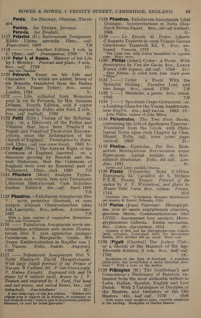 Persia. See Hanway, Olearius, Theve- not. Persius. See Dryden, Juvenal. Peruvia. See Deodati. 1117 Petavius (D.) Rationorum Temporum. Editio Ultima amendis. 12mo., calf. Francofurit, 1665 7/6 Another Edition, 2 vols. in 1, 12mo., calf. Franequerae, 1700 7/6 1119 Peter I. of Russia. History of his Life by I. Mottley. Portrait and plates, 3 vols., Svoniealfio1729 15/- See also Stachlin. 1120 Petrarch. Essay on his Life and Character. To which are added, Seven of his Sonnets, translated from the’ Italian [by Alex. Fraser Tytler]. 8vo., sewed. London, 1784 5/- 1121 Life, collected from Memoires pour la vie de Petrarch, by Mrs. Susanna Dobson. Fourth Edition, with 8 copper plates engraved by Ridley alter Kirk, 2 vols., 8vo., calf (rubbed). 1799 9/- 1122 Pettit (Edw.) Visions of the Reforma- tion: or, a Discovery of the Follies and Villanies that have been Practis’d in Popish and Fanatical THorROoUGH REFORM- ATIONS, since the Reformation of the Church of England. Frontispiece by Burn- ford, 12mo., calf (one cover loose). 1683 5/- 1123 Petyt (Wm.) The Antient Right of the Commons of England Asserted; or, a discourse proving by Records and the best Historians, that the Commons of England were ever an Essential part of Parliament. 12mo., cloth. 1680 7/6 1124 Pflachero (Mose) Analysis Typica. Omnium cum veteris, tum novi Testamenti Librorum Historicorum. Cum Indicibus duobus. Editio4. 4Ato.,calf. Basil. 1606 7/6 1125 Phaedrus.—Fabularum Aesopiarum libri V.; mnotis perpetius illustrati, et cum integris Aliorum Observationibus edita Joh. Laurentio. 8vo., vellum. Asitelodami, 1667 7/6 With a large number of copperplate illustrations. Index and Vocabulary. 1126 Fabularum Aesopiarum novis em- blematibus artificcose aere incisis illustra- torum libri V. cum appendice quinque Fabularum a Marquardo Gudio. Mit Neuen Emblematischen in Kupffer von J. 1118      V. Vianen. Folio, boards. Augspurg, 1707 9/- 1127 Fabularum Aesopiarum libri V. Notis illustravit David MHoogstratanus. With large folded portrait of the Prince of Nassau, B.Vaillant, del., P. van Gunst,sculp. F. Halma Excudit, Engraved title and 18 plates (of 6 subjects each), drawn by J. V. Evanen and engraved by A. Feed, fine head and tatl-pieces, and initial letters, 4to., calf (vebacked). Amstelodami 21/- ' A fine clean copy of this fine edition. ‘‘ Edition fort orignée sous le rapport de la nétrique, et contenant au bon choix de notes ; mais ce quis la reconmande particul- térement, ce sont ies belles gravures.”’ 1128 Phaedrus,-Fabularum Aesopiarum Libri Quinque. Interpretatione et Notis Illus- travit Petrus Danet. 8vo., old calf (rubbed). 1688 5/- 1129 Le Favole di Fedro Liberto d’Augusto Tradotte in versi Volgari Giovan  Grisostomo Trombelli Ed. V. 8vo., un- bound. Venezia, 1775 5/- bei Latin text, with Italian translation on opposite ge. Many notes, 1130 [Philips (John)] Cyder: a Poem. With frontispiece by Van der Gucht, 8vo., LARGE PAPER (100 copies), old calf. 1708 21/]- First Edition. It called forth John Gay’s poem   ** Wine.” 1131 [ | Cyder: a Poem. With the Splendid Shilling; Paradise Lost, and two Songs. 8vo., sewed. 1709 7/6 LF32. [ | Blenheim, a poem. 8vo., sewed. 1709 7/6 1133 [ | Speculum Crape-Gownorum ; or,  a Looking-Glass for the Young Academicks, new Foyl’d. 4to., half russia. 1682 15/- John Philips, nephew of John Milton. 1134 Philostratus. The Two First Books, concerning the Life of Apollonius Tyaneus : Translated from the Greek, with Philo- logical Notes upon each Chapter by Chas. Blount. Folio, calf, worn (some pages stained). 1680 21/- 1135 Photius.—Epistolae. Per Riv. Rich- ardum Montacutium Norviceusem nuper Episcopum, lLatiné reddite, et Noti subinde illustratae. Folio, old calf. Lon- dint, 1651 9/- Greek and Latin parallel columns. 1136 Piazza (Vincenzio) Bona d’Affrica Espugnata da’ Cavalieri de S. Stefano P.E.M. Poema Erocco. Portrait of the author by A. V. Westerhout, and plates by Mauro Oddt Parm, 8vo., vellum. Parma, 1743 10/6 Contains also ‘‘L’Endamia dramma_ Boschereccio per musica di Enotre Pallanzio, 1743. 1137 Pierius (Joan) Valeriant. Hieroglyph- ica, sive de sacris aegyptiorum aliarumaq, gentium literis, Commentiariorum libri LVIII. Accesserunt loco auctarii, Hiero- glyphicorum Collecta. Editio novissima, 4to. Colon. Agrippinae, 1614 25 /- Consists of 816, and the Hieroglyphicorum Collecta (with colophon, Francofurti 1631) Pro Sacerdotum Barbis, 1613, another 400 pp. about. Many cuts. 1138 [Pigott (Charles)] The Jockey Club; or a Sketch of the Manners of the Age. Eleventh Edition, 3 vols., 8vo., half calf. 1792 15/- Bookplate of the Earl of Northesk. A scurrilous publication, but nevertheless a useful historical docu- ment.’’ With a note on the author. 1139 Pilkington (M.) The Gentleman’s and Connoisseur’s Dictionary of Painters, ex- tracted from the most authentic writers in Latin, Italian, Spanish, English and Low Dutch. With 2 Catalogues of Disciples of the Masters, and Imitators of the Old Masters. 4to., half calf. 1770 10/6 With many early marginal notes, carefully preserved in the binding. Bookplate of Charles Simson.