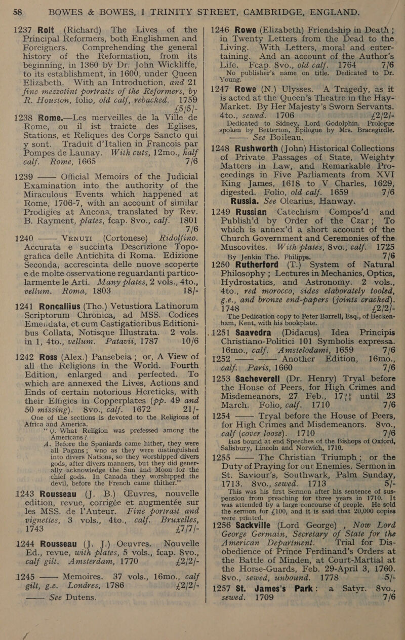 1237 Rolt (Richard) The Lives of the Principal Reformers, both Englishmen and Foreigners. Comprehending the general history of the Reformation, from its beginning, in 1360 by Dr. John Wickliffe, to its establishment, in 1600, under Queen Elizabeth. With an Introduction, and 21 fine mezzotint portraits of the Reformers, by R. Houston, folio, old calf, te ELIE 1759 £5/5)- 1238 Reme.—Les merveilles 4 la Ville de Rome, ou il ist traicte des Eglises, Stations, et Reliques des Corps Sancto qui y sont. Traduit d’Italien in Francois par - Pompes de Launay. With cuts, 12mo., half calf. Rome, i665 7/6 1239 Official Memoirs of the Judicial Examination into the authority of the Miraculous Events which happened at Rome, 1706-7, with an account of similar Prodigies at Ancona, translated by Rev.   B. Rayment, plates, fcap. 8vo., calf. 1801 7/6 1240 VeENuTI (Cortonese) zdolfino. Accurata e succinta Descrizione Topo- grafica delle Antichita di Roma. Edizione Seconda, accrescinta delle nuove scoperte e de molte osservatione reguardanti partico- larmente le Arti. Many plates, 2 vols., 4to., vellum. Roma, 1803 18/- 1241 Roneallius (Tho.) Vetustiora Latinorum Scriptorum Chronica, ad MSS. Codices Emeudata, et cum Castigatioribus Editioni- bus Collata, Notisque Illustrata. 2 vols. in 1, 4to., vellum. Patavit, 1787 10/6 1242 Ross (Alex.) Pansebeia ; or, A View of all the Religions in the World. Fourth Edition, enlarged and _ perfected. To which are annexed the Lives, Actions and Ends of certain notorious Hereticks, with their Effigies in Copperplates (pp. 49 and 50 missing). 8vo., calf. 1672 21/- One of the sections is devoted to the Religions of Africa and America. ‘““G, What Religion was prefessed among the Americans ? A. Before the Spaniards came hither, they were all Pagans; wno as they were distinguished into divers N ations, so they worshipped divers gods, after divers manners, but they did gener- ally acknowledge the Sun and Moon for the chief gods. In Canada they worshipped the devil, before the French came thither.’’ 1243 Rousseau (J. 3B.) Céuvres, nouvelle edition, revue, corrigée et augmentée sur les MSS. de Auteur. Fine portrait and vigneties, 3 vols., 4to., calf, Bruxelles, 1743 £7/7/- 1244 Rousseau (J. J.) Oeuvres. Nouvelle  Ed., revue, with plates, 5 vols., fcap. 8vo., calf gilt. Amsterdam, 1770 £2/2/- 1245 Memoires. 37 vols., 16mo., calf gilt, g.e. Londres, 1786 £2/2/- See Dutens.  1246 Rowe (Elizabeth) Friendship in Death ; in Twenty Letters from the Dead to the Living. With Letters, moral and enter- taining. And an account of the Author’s Life. Fcap. 8vo., old calf. 1764 7/6 No publisher’s name on title. Dedicated to Dr. Young. 1247 Rowe (N.) Ulysses. A Tragedy, as it is acted at the Queen’s Theatre in the Hay- Market. By Her Majesty’s Sworn Servants. Ato., sewed. 1706 1 £2/2)- Dedicated to Sidney, Lord Godolphin. Prologue spoken by Betterton, Epilogue by Mrs. Bracegirdle. See Boileau. 1248 Rushworth (John) Historical Collections of Private Passages of State, Weighty Matters in Law, and Remarkable Pro- ceedings in Five Parliaments from XVI  King James, 1618 to V_ Charles, 1629, digested. Folio, old calf. 1659 7/6 Russia. See Olearius, Hanway. 1249 Russian Catechism Compos’d and Publish’d by Order of the Czar; To which is annex’d a short account of the Church Government and Ceremonies of the Muscovites. Wuth plates, 8vo., calf. 1725 By Jenkin Tho. Philipps. 7/6 1250 Rutherford (T.) System of Natural Philosophy ; Lectures in Mechanics, Optics, Hydrostatics, and Astronomy. 2 vols., 4to., ved morocco, sides elaborately tooled, g.e., and bronze end-papers (joints cracked). 1748 £2/2]- The Dedication copy to Peter Barrell, Esq., of Becken- ham, Kent, with his bookplate. (Didacus) Idea Principis Christiano-Politici 101 Symbolis expressa.   16mo., calf. Amstelodami, 1659 7/6 1252 Another Edition, 16mo., calf.. Paris, 1660 7 /6 1253 Sacheverell (Dr. Henry) Tryal before the House of Peers, for High Crimes and Misdemeanors, 27 Feb., 17%? until 23 March. Folio, calf. 1710 7/6  1254 Tryal before the House of Peers, for High Crimes and Misdemeanors. 8vo., calf (cover loose). 1710 7/6 Has bound at end Speeches of the pabom of Oxford, Salisbury, Lincoln and Norwich, 1710 1255 The Christian Triumph ;, OL, the Duty of Praying for our Enemies. Sermon in St. Saviour’s, Southwark, Palm Sunday, 1713. S8vo., sewed. 1713 5/- This was his. first Sermon after his sentence of sus- pension from preaching for three years in 1710. It was attended by a large concourse of people. He sold the sermon for £100, and it is said that 20,000 copies were priited. 1256 Sackville (Lord George) , Now Lord George Germain, Secretary of ‘State for the American Department. Trial for Dis- obedience of Prince Ferdinand’s Orders at the Battle of Minden, at Court-Martial at the Horse-Guards, Feb. 29-April 3, 1760.  8vo., sewed, unbound. 1778 5/- 1257 St. James’s Park: a Satyr. 8vo., sewed. 1709 7/6
