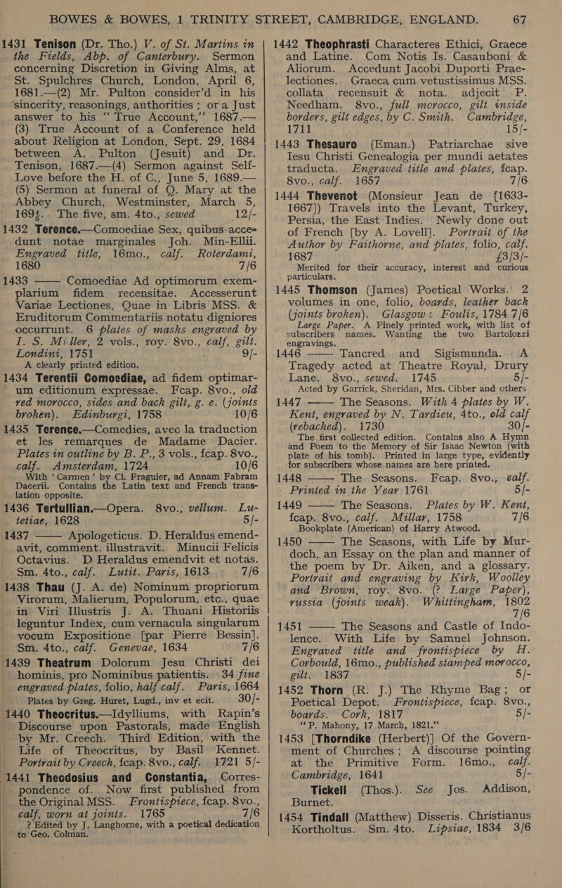 the Fields, Abp. of Canterbury. Sermon concerning Discretion in Giving Alms, at 1681.—(2) Mr. Pulton consider’d in his sincerity, reasonings, authorities ; ora Just answer to his “‘ True Account,’’ 1687.— (3) True Account of a Conference held about Religion at London, Sept. 29, 1684 between A, Pulton (Jesuit) and Dr. Tenison, 1687.—(4) Sermon against Self- Love before the H. of C., June 5, 1689.— (5) Sermon at funeral of Q. Mary at the Abbey Church, Westminster, March 5, 1694.. The five, sm. 4to., sewed 12/- 1432 Terence.—Comoediae Sex, quibus-acce= dunt notae marginales Joh. Min-Ellii.  Engvaved title, 16mo., calf. Roterdami, 1680 7/6 1433 Comoediae Ad optimorum exem- plarium fidem_ recensitae. Accesserunt Variae Lectiones, Quae in Libris MSS. &amp; Eruditorum Commentariis notatu digniores occurrunt. 6 plates of masks engraved by I. S. Miller, 2 vols., roy. 8vo., calf, gilt. Londin1, 1751 . ’ 9/- A clearly printed edition. 1434 Terentii Comoediae, ad fidem optimar- - um editionum expressae. Fcap. 8vo., old ved morocco, sides and back gilt, g. e. (joints broken). Edinburgi, 1758 10/6 1435 Terence.—Comedies, avec la traduction et les remarques de Madame Dacier. Plates in outline by B. P., 3 vols., fcap. 8vo., calf. Amsterdam, 1724 . 10/6 With ‘ Carmen’ by Cl. Fraguier, ad Annam Fabram Dacerii. Contains the Latin text and French trans- lation opposite. 1436 Tertullian.—Opera. S8vo., vellum. Lu- tetiae, 1628 5/- 1437 Apologeticus. D. Heraldus emend- avit, comment. illustravit. Minucii Felicis Octavius. D Heraldus emendvit et notas. Sm. 4to., calf. Lutit. Paris, 1613 7/6 1438 Thau (J. A. de) Nominum propriorum Virorum, Malierum, Populorum, etc., quae in Viri Illustris J. A. Thuani Historiis leguntur Index, cum vernacula singularum vocum Expositione [par Pierre Bessin]. Sm. 4to., calf. Genevae, 1634 7/6 1439 Theatrum Dolorum Jesu Christi dei hominis, pro Nominibus patientis. 34 fine engraved plates, folio, half calf. Paris, 1664 Plates by Greg. Huret, Lugd., inv et ecit. 30/- 1440 Theocritus.—Idylliums, with Rapin’s Discourse upon Pastorals, made English by Mr. Creech. Third Edition, with the Life of Theocritus, by. Basil Kennet. Portrait by Creech, fcap: 8vo., calf. 1721 5/- 1441 Theodosius and Constantia, Corres- pondence of. Now first published from the Original MSS. Frontispiece, fcap. 8vo., calf, worn at joints. 1765 7/6 ? Edited by J. Langhorne, with a poetical dedication to Geo. Colman.  and Latine. Com Notis Is. Casauboni &amp; Aliorum. Accedunt Jacobi Duporti Prae- lectiones. Graeca cum vetustissimus MSS. collata recensuit &amp; nota. adjecit P. Needham. 8vo., full morocco, gilt inside borders, gilt edges, by C. Smith. Cambridge, 1711 15/- 1443 Thesauro (Eman.) Patriarchae sive Jesu Christi Genealogia per mundi aetates traducta. Engraved title and plates, fcap. 8vo., calf. 1657 7/6 1444 Thevenot (Monsieur Jean de [{1633- 1667]) Travels into the Levant, Turkey, Persia, the East Indies. Newly done out of French [by A. Lovell]. Portrait of the Author by Fatthorne, and plates, folio, calf. 1687 £3/3/- Merited for their accuracy, interest and curious particulars. 1445 Thomson (James) Poetical Works. 2 volumes in one, folio, boards, leather back (joints broken). Glasgow: Foulis, 1784 7/6 Large Paper. A Finely printed work, with list of subscribers names. Wanting the two Bartolozzi engravings. “at 1446 Tancred and Sigismunda. &lt;A  Tragedy acted at Theatre Royal, Drury Lane. 8vo., sewed. 1745 5/- Acted by Garrick, Sheridan, Mrs. Cibber and others 1447 The Seasons. With 4 plates by W. Kent, engraved by N. Tardieu, Ato., old calf (vebacked). 1730 30/- The first collected edition. Contains also A Hymn and Poem to the Memory of Sir Isaac Newton (with plate of his tomb). Printed in large type, evidently for subscribers whose names are here printed. 1448 The Seasons. Fcap. 8vo.; ¢alf. Printed in the Year 1761 5/- 1449 The Seasons. Plates by W. Kent, fcap. 8vo., calf. Millar, 1758 7/6 Bookplate (American) of Harry Atwood. . 1450 The Seasons, with Life by Mur- doch, an Essay on the plan and manner of the poem by Dr. Aiken, and a glossary. Portrait and engraving by Kirk, Woolley and Brown, roy. 8vo. (? Large Paper), russia (joints weak). Whittingham, tere 7|      1451 The Seasons and Castle of Indo- lence. With Life by Samuel Johnson. Engraved title and frontispiece by H. Corbould, 16mo., published stamped morocco, gilt. 1837 5/- 1452 Thorn (R. J.) The Rhyme Bag; or Poetical Depot. Frontispiece, fcap. 8vo., boards. Cork, 1817 5/- ‘*P, Mahony, 17 March, 1821.” 1453 [Thorndike (Herbert)} Of the Govern- ment of Churches; A discourse pointing at the Primitive Form. 16mo., calf. Cambridge, 1641 5/- Tickell (Thos.). See Jos. Addison, Burnet. 1454 Tindall (Matthew) Disseris. Christianus Kortholtus. Sm. 4to. Lipsiae, 1834 3/6