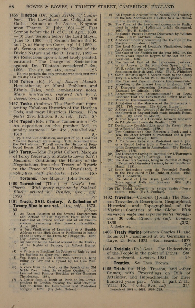 1455 Tillotson (Dr. John) Archbp. of Canter- bury. The Lawfulness and Obligation of Oaths: Sermon at the Assises, Kingston upon Thames, 21 July, 1681.—(2) Fast Sermon before the H. of C., 16 April, 1690. —(3) Fast Sermon before the Lord Mayor, June 18, 1690.—(4) Sermon before the K. and Q. at Hampton Court, Apl. 14, 1689.— (5) Sermon concerning the Unity of the Divine Nature and the B. Trinity, 1693.— (6) Reflections upon a Libel lately printed, entituled' ‘“‘ The Charge of Socinianism against Dr. Tillotson considered,’ &amp;c., 1696. The six, sm. 4to., sewed 12/- He was perhaps the only primate who took first rank in his day as a preacher. 1456 Tolson (E.) V. of Easton. Maudit. Hermathenae, or Moral Emblems and Ethnic Tales, with explanatory notes. Many illustrations, engraved title by I. Devote, 8vo., cloth. 1798 7/6 1457 Tooke (Andrew) The Pantheon, repre- senting Fabulous Histories of the Heathen Gods, and most Illustrious Heroes. With plates, 23rd Edition, 8vo., calf. 1771 5/- 1458 Topsel (Edw.) Times Lamentation: Or An exposition on the prophet Ioel, in sundry sermons. Sm. 4to., panelled calf. 1613 9/- Pp. 1 and 2 of dedication, and part of pp. 1 and 2 of ““To the Reader,’’ are missing. Title, facsimiled from the 1599 edition. Topseil wrote the History of Four- 1459 Torcy.—John Baptist Colbert, Marquis of Torcy (Secretary of State to Lewis XIV.) Memoirs. Containing the History of the Negotiations from the Treaty of Ryswic to the Peace of Utrecht. Translated, 2 \ wols., 8vo., calf, gilt backs. 1757 15/- Tortures. See Magius, John Foxe. 1460 Townshend (Thos.) of Gvray’s Inn. Poems. With pretty vignettes by Stothard. Finely printed by Bensley, 8vo., calf. -1796 5/- 1461 Tracts, XVII. Century. A Collection of Twenty-Nine in one vol. 4to., calf. 1673- 83 £35/-/- (1) An Exact Relation of the Several Engagements and Actions of His Majesties Fleet under the Command of Prince Rupert and of all Circum- stances concerning this Somers Expedition. Anno 1673. (2) A Just Vindication of Learning; or A Humble Address to the High Court of Parliament in behalf _ of the Liberty of the Press, by Philopatris. 1679. {By Charles Blount]. (3) An Answer to the Animadversions on the History of apie Rights of Princes, by Gilbert Burnet. 16 (4) A Pattern or President for Princes to Rule by and for Subjects to Obey by. 1680. (5) Vox Regis; or The Difference betwixt a King ruling by Law and a Tyrant by his Own Will. 1681. (6) A Voice from the Dead; or the Speech of an Old Noble Peer: being the excellent Oration. of the Learned and Famous Boethius to the Emperor Theodoricus. 1681. (7) A Letter from a Jesuit at Paris to his Corres- pondent in London shewing the most effectual way to Ruine the Government and Protestant Religion. 1679. [By Jobn Nalson].: 8) An Impartial Account of the N ature and Tendency of the late Addresses in a Letter to a Gentleman in the Country. 1681. (9) The Power of the Lords and Commons in Parlia- ment in point of Judicature briefly discoursed. 1680. [By H. Scobellj. England’s Present Interest Discovered by Willfam Penn. First Epirion. 1675. A Modest Enquiry concerning the Election of the Sheriffs of London. 1682. (10) (dl ~~ (12) An Answer to the above. The Case of the Sheriffs for the year 1682, or, the Third Years Paper in Regard to the Act for Cor- porations., 1682. The Second Part of the Ignoramus Justices ; or an Answer to the Scandalous Speech of Sir W. S. spoken to the Grand Jury at the Middlesex Sessions on the 24th April, 1682. [By E. Whitaker} Some Remarks upon a Speech made to the Grand Jury in a letter to Sir W. S. their Speaker. The Case and Cure of Persons Excommunicated according to the Present Law of England. 1682. A Discourse concerning Excommunication as Executed by Officials. 1680. Excommunication Excommunicated; or Legal Evidence that the Ecclesiastical ‘Courts have no Power to Excommunicate. 1680. A Relation of the Massacre of the Protestants in 1572. Title missing. [By Gilbert Burnet]. A Short and True Account of the Several Advances the Church of England hath made towards Rome. 1680. [By Lewis du Moulin]. A True Report of a Discourse between Monsieur de l’Angle and Lewis du Moulin. 1679. Declaratory Considerations upon the’ Present State of Affairs of England. 1679. Two Conferences: One Between a Papist and a Jew, the other betwixt a Protestant and a Jew. [By Richard Mayo). 1678. ) A Conference betwixt a Protestant and a Jew, or a Second Letter from a Merchant in London to his Correspondent in Amsterdam. Mayo}. 1678. ) The Dissenters Saying in Requital for L’Estrange’s Sayings, by Roger L’Estrange. 1681. The Assenters Sayings, being in Requital of Roger L’Estrange’s, Dissenters Sayings, by An Indifferent Hand. 1681. Some Reflections upon the Pretended Parallel in the Play called “The Duke of Guise. 1683; [By T. Shadwell). The Medal of John Bayes [John Dryden]: a Satyr against Folly and Knavery. 1682. Thomas Shadwell]. The Medal Revers’d. A Satyre eee Perse- cution. 1682. [By S. Pordage]. 1462 Traveller.—ConpeER (Josiah) The Mod- ern Traveller. A Description, Geographical, Historical, and Topographical, of the Various Countries of the Globe. With numerous maps and engraved plates through- out. 30 vols., 12mo., gilt calf. London, 1830 £2/2|- A choice set. 1463 Treaty Marine between Charles II. and Louis XIV., concluded at St. Germains in (13 = (14) (21) (22) (23) (24) (25) (26 — * (27) (28) (29) Laye, 24 Feb. 1678. 4to., boards. 1677 7/6 1464 Treleinie (Ph.) Gent. The Undeceiving of the People in the point of Tithes. Sm. 4to., unbound. London, 1651 5/- Treaties. See Thos. Brown. 1465 Trials for High Treason, and -other Crimes, with Proceedings on Bills of Attainder, and Impeachments, for three hundred years past. Vols. I., part 2, II., VIIl., IX. 4 vols., 8vo., calf 21/- Periods of 1648 to-1681, 1699-1725. , cee oe ©. es Pr