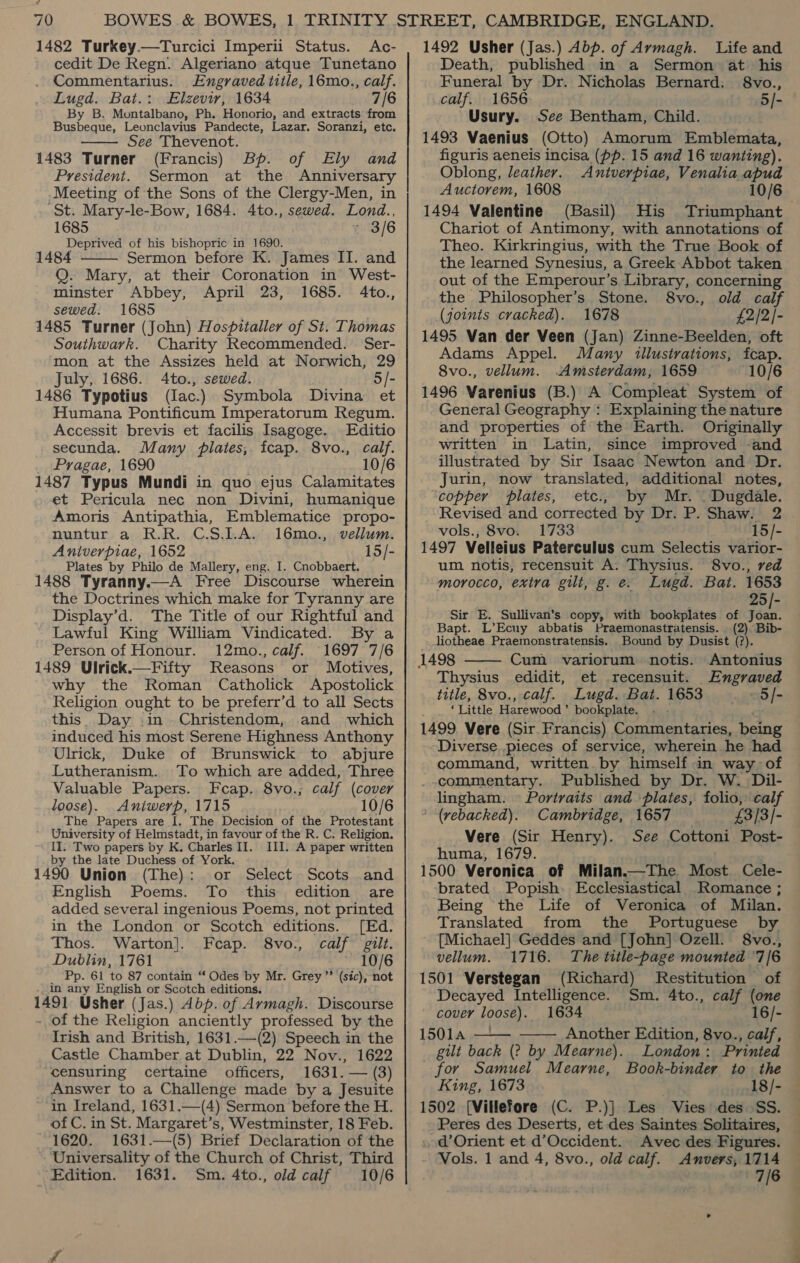cedit De Regn. Algeriano atque Tunetano Commentarius. Engraved title, 16mo., calf. Lugd. Bat.: Elzevir, 1634 7/6 By B. Montalbano, Ph. Honorio, and extracts from Busbeque, Leonclavius Pandecte, Lazar. Soranzi, etc. See Thevenot. 1483 Turner (Francis) Bp. of Ely and President. Sermon at the Anniversary Meeting of the Sons of the Clergy-Men, in St. Mary-le-Bow, 1684. 4to., sewed. Lond., 1685 : 3/6 Deprived of his bishopric in 1690. 1484 Sermon before K. James II. and Q. Mary, at their Coronation in West- minster Abbey, April 23, 1685. 4to., sewed. 1685 1485 Turner (John) Hospitaller of St. Thomas Southwark. Charity Recommended. Ser- mon at the Assizes held at Norwich, 29 July, 1686. 4to., sewed. 5/- 1486 Typotius (Iac.) Symbola Divina et Humana Pontificum Imperatorum Regum.   Accessit brevis et facilis Isagoge. Editio secunda. Many plates, fcap. 8vo., calf. Pragae, 1690 10/6 1487 Typus Mundi in quo ejus Calamitates et Pericula nec non Divini, humanique Amoris Antipathia, Emblematice propo- nuntur a R.R. C.S.1LA. 16mo., vellum. Aniverpiae, 1652 15/- Plates by Philo de Mallery, eng. I. Cnobbaert. 1488 Tyranny.—A Free Discourse wherein the Doctrines which make for Tyranny are Display’d. The Title of our Rightful and Lawful King William Vindicated. By a Person of Honour. 12mo., calf. 1697 7/6 1489 Ulrick.—Fifty Reasons or Motives, why the Roman Catholick Apostolick Religion ought to be preferr’d to all Sects this. Day .1in_ Christendom, and which induced his most Serene Highness Anthony Ulrick, Duke of Brunswick to abjure Lutheranism. To which are added, Three Valuable Papers. Fceap. 8vo.; calf (cover loose). Aniwerp, 1715 10/6 The Papers are I. The Decision of the Protestant ' University of Helmstadt, in favour of the R. C. Religion. II. Two papers by K. Charles II. III. A paper written by the late Duchess of York, 1490 Union (The): or Select Scots and English Poems. To this edition are added several ingenious Poems, not printed in the London or Scotch editions. [Ed. Thos. Warton]. Feap. 8vo., calf gilt. Dublin, 1761 10/6 Pp. 61 ‘to 87 contain “ Odes by Mr. Grey ’’ (sic), not in any English or Scotch editions. 1491 Usher (Jas.) Abp. of Armagh. Discourse - of the Religion anciently professed by the Irish and British, 1631.—(2) Speech in the Castle Chamber at Dublin, 22 Nov., 1622 censuring certaine officers, 1631. — (3) Answer to a Challenge made by a Jesuite in Ireland, 1631.—(4) Sermon before the H. of C. in St. Margaret’s, Westminster, 18 Feb. 1620. 1631.—(5) Brief Declaration of the Universality of the Church of Christ, Third Edition. 1631. Sm. 4to., old calf 10/6 Death, published in a Sermon at his Funeral by Dr. Nicholas Bernard. _ 8vo., calf. 1656 5/- Usury. See Bentham, Child. 1493 Vaenius (Otto) Amorum Emblemata, figuris aeneis incisa (pp. 15 and 16 wanting). Oblong, leather. Antverpiae, Venalia ae Auctorem, 1608 10/6 1494 Valentine (Basil) His Triumphant Chariot of Antimony, with annotations of Theo. Kirkringius, with the True Book of the learned Synesius, a Greek Abbot taken out of the Emperour’s Library, concerning the Philosopher’s. Stone. 8vo., old calf (joints cracked). 1678 £2/2|- 1495 Van der Veen (Jan) Zinne-Beelden, oft Adams Appel. Many illustrations, fcap. 8vo., vellum. Amsterdam, 1659 10/6 1496 Varenius (B.) A Compleat System of General Geography : Explaining the nature and properties of the Earth. Originally written in Latin, since improved -and illustrated by Sir Isaac Newton and Dr. Jurin, now translated, additional notes, copper plates, etc., by Mr. . Dugdale. Revised and corrected by Dr. P. Shaw. 2 vols., 8vo. 1733 15/- 1497 Velleius Paterculus cum Selectis varior- um notis, recensuit A: Thysius. 8vo., red morocco, extra gilt, g. e. Lugd. Bat. 1653 25/- Sir E. Sullivan’s copy, with bookplates of Joan. Bapt. L’Ecuy abbatis Praemonastratensis. (2), Bib- liotheae Praemonstratensis. Bound by Dusist (?). Cum variorum notis. Antonius Thysius edidit, et recensuit. Engraved title, 8vo., calf. Lugd. Bat. 1653 ~~ 5/- : ‘Little Harewood’ bookplate. -- 1499 Vere (Sir Francis) Commentaries, being Diverse pieces of service, wherein he had command, written by himself in way of _.commentary. Published by Dr. W. Dil- lingham. © Portraits and plates, folio, calf  ' (rebacked). Cambridge, 1657 £3/3/- Vere (Sir Henry). See Cottoni Post- huma, 1679. 1500 Veronica of Milan.—The. Most. Cele- brated Popish. Ecclesiastical Romance ; Being the Life of Veronica of Milan. Translated from the Portuguese by [Michael] Geddes and [John] Ozell. 8vo., vellum. 1716. The title-page mounted 7/6 1501 Verstegan (Richard) Restitution of Decayed Intelligence. Sm. 4to., calf (one cover loose). 1634 16/- 15014 — Another Edition, 8vo., calf, gilt back (2? by Mearne). London: Printed for Samuel Mearne, Book-bindey to the King, 1673 18/- 1502 [Villefore (C. P.)] Les Vies des SS. Peres des Deserts, et des Saintes Solitaires, . od’ Orient et d’Occident. Avec des Figures. Vols. 1 and 4, 8vo., old calf. Amnvers, 1714 . 7/6  