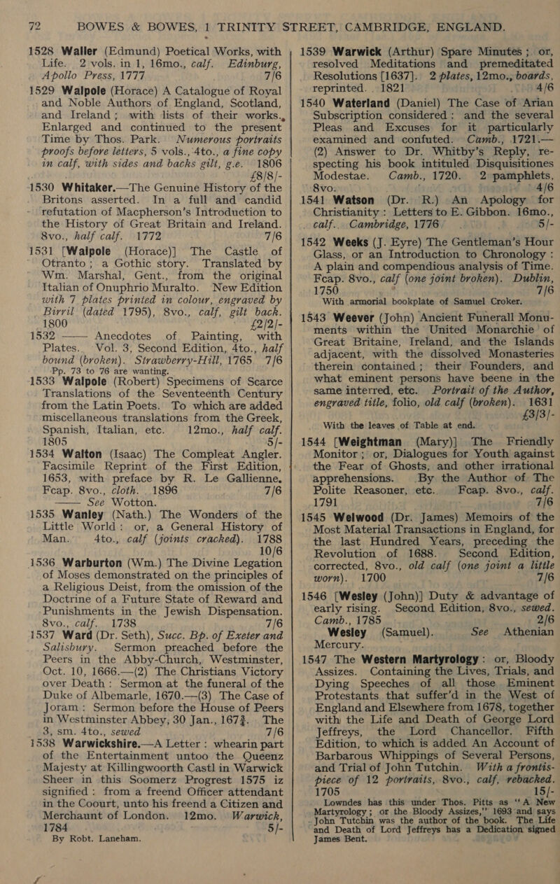 1528 Waller (Edmund) Poetical Works, with Life. 2 vols. in 1, 16mo., calf. Edinburg, Apollo Press, 1777 7/6 1529 Walpole (Horace) A Catalogue of Royal and Noble Authors of England, Scotland, and Ireland; with lists of their works., Enlarged and continued to the present Time by Thos. Park. Numerous portraits proofs before letters, 5 vols., 4to., a fine copy in calf, with sides and backs gilt, g.e. 1806 £8/8/- 1530 Whitaker.—The Genuine History of the Britons asserted. In a full and candid refutation of Macpherson’s Introduction to the History of Great Britain and Ireland. 8vo., half calf. 1772 7/6 1531 [Waipole (Horace)] The Castle of Otranto ; a Gothic story. Translated by Wm. Marshal, Gent., from the original Italian of Onuphrio Muralto. New Edition with 7 plates printed in colour, engraved by Birril (dated 1795), 8vo., calf, gilt back. ~1800 £2/2/- 1532 ——— Anecdotes of. Painting, with Plates.. Vol. 3, Second Edition, 4to., half bound (broken). Strawberry-Hill, 1765. 7/6 ‘Pp. 73 to 76 are wanting. 1533 Walpole (Robert) Specimens of Scarce Translations of the Seventeenth Century from the Latin Poets. To which are added miscellaneous translations from the Greek, Spanish, Italian, etc. 12mo., half calf. 1805 5/- 1534 Walton (Isaac) The Compleat Angler. ‘Facsimile Reprint of the First Edition, 1653, with preface by R. Le Gallienne. Feap. 8vo., cloth. . 1896 7/6 See Wotton. 1535 Wanley (Nath.) The Wonders of the Little World: or, a General History of Man. 4to., calf (joints cracked). 1788 10/6 1536. Warburton (Wm.) The Divine Legation of Moses demonstrated on the principles of a Religious Deist, from the omission of the Doctrine of a Future State of Reward and ‘Punishments in the Jewish Dispensation. 8vo., calf. 1738 7/6 1537 Ward (Dr. Seth), Succ. Bp. of Exeter and Salisbury. Sermon preached before the Peers in the Abby-Church, Westminster, Oct. 10, 1666.—(2) The Christians Victory over Death: Sermon at the funeral of the Duke of Albemarle, 1670.—(3) The Case of Joram: Sermon before the House of Peers in Westminster Abbey, 30 Jan., 1673... The 3, sm. 4to., sewed 7/6 1538 Warwickshire.—A Letter : whearin part of the Entertainment untoo the Queenz Majesty at Killingwoorth Castl in Warwick Sheer in this Soomerz Progrest 1575 iz signified : from a freend Officer attendant in the Coourt, unto his freend a Citizen and Merchaunt of London. 12mo. Warwick, 1784 5/- By Robt. Laneham.  1539 Warwick (Arthur) Spare Minutes ; or, resolved Meditations and premeditated Resolutions [1637]. 2 plates, 12mo., boards, reprinted. . 1821 4/6 1540 Waterland (Daniel) The Case of Arian Subscription considered : and the several Pleas and Excuses for it particularly examined and confuted. Camb., 1721.— (2) Answer to Dr. Whitby’s Reply, re- specting his book intituled Disquisitiones Modestae. Camb., 1720. 2 pamphlets, 8vo. | Z i 14/6 1541 Watson (Dr. R.) An Apology for Christianity : Letters to E. Gibbon. 16mo., . calf... Cambridge, 1776... 5/- 1542 Weeks (J. Eyre) The Gentleman’s Hour Glass, or an Introduction to Chronology : A plain and compendious analysis of Time. Feap. 8vo., calf (one joint broken). Dublin, 1750 7/6 With armorial bookplate of Samuel Croker. 1543 Weever (John) Ancient Funerall Monu- ments within the United Monarchie of Great Britaine, Ireland, and the Islands adjacent, with the dissolved Monasteries therein contained; their Founders, and what eminent persons have beene in the same interred, etc. Portrait of the Author, engraved title, folio, old calf (broken). 1631 3/3/- With the leaves of Table at end. 431 1544 [Weightman (Mary)] The Friendly Monitor ;' or, Dialogues for Youth against the Fear of Ghosts, and other irrational apprehensions. By the Author of The Polite Reasoner, etc. Fcap. 8vo., calf. 1791 : 7/6 1545 Welwood (Dr. James) Memoirs of the Most Material Transactions in England, for the last Hundred Years, preceding the Revolution of 1688. Second Edition, corrected, 8vo., old calf (one hee? a little worn). 1700 7/6 1546 [Wesley (John)]} Duty &amp; advantage of early rising. Second Edition, 8vo., sewed. Camb., 1785 _ ip 246 Wesley (Samuel). See Athenian Mercury. 1547 The Western Martyrology: or, Bloody Assizes. Containing the Lives, Trials, and Dying Speeches of all those Eminent Protestants. that suffer’d in the West of England and Elsewhere from 1678, together with the Life and Death of George Lord Jeffreys, the Lord Chancellor. Fifth Edition, to which is added An Account of Barbarous Whippings of Several Persons, and Trial of John Tutchin. Witha frontis- piece of 12 portraits, 8vo., calf, rebacked. 1705 15/- Lowndes has this under Thos. Pitts as ‘‘A New Martyrology ; or the Bloody Assizes,’’ 1693 and says . John Tutchin was the author of the book. The Life and Death of Lord Jeffreys has a Dedication signed James Bent.