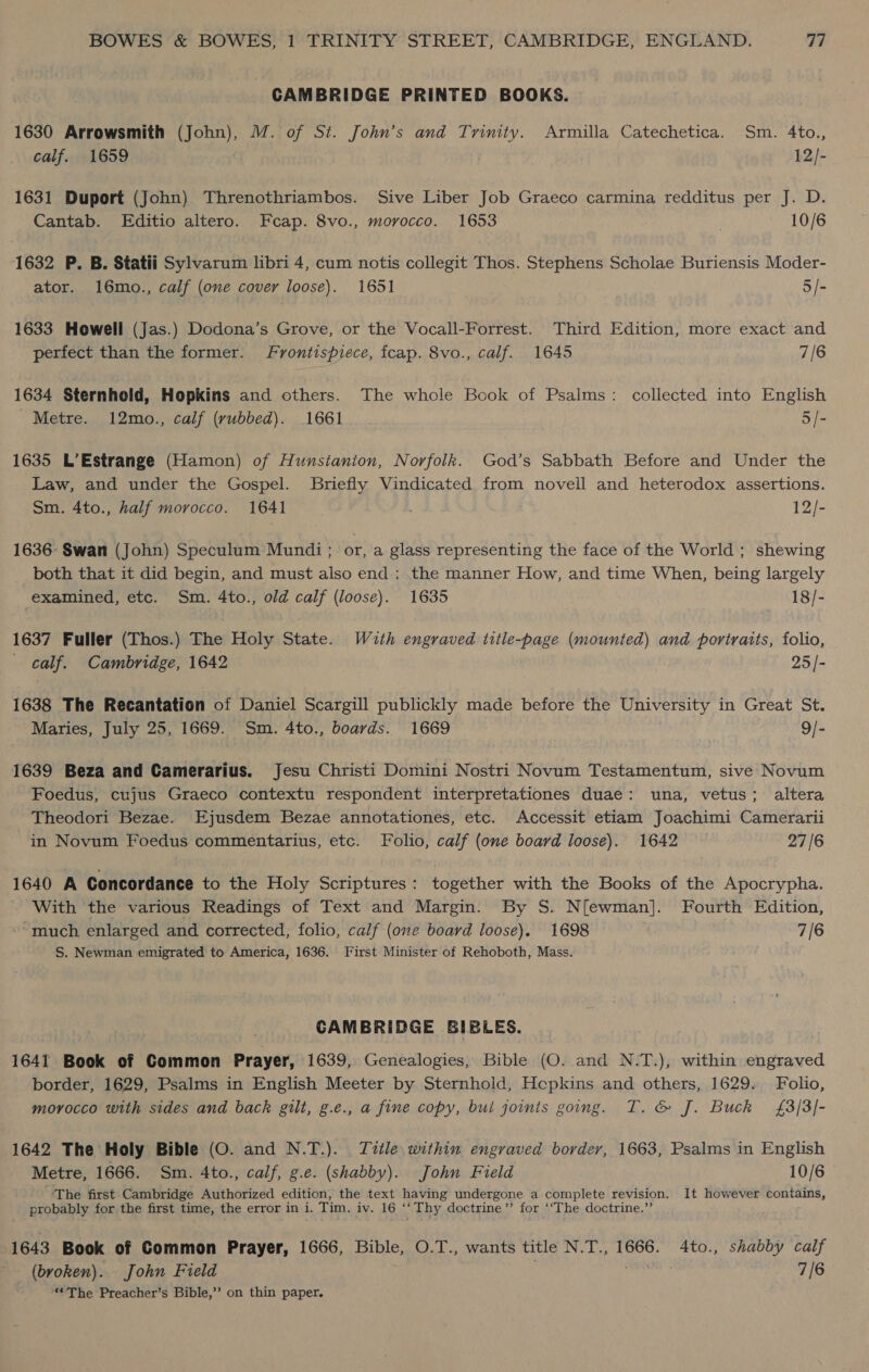 CAMBRIDGE PRINTED BOOKS. 1630 Arrowsmith (John), M. of St. John’s and Trinity. Armilla Catechetica. Sm. 4to., calf. 1659 12/- 1631 Duport (John) Threnothriambos. Sive Liber Job Graeco carmina redditus per J. D. Cantab. Editio altero. Fcap. 8vo., morocco. 1653 10/6 1632 P. B. Statii Sylvarum libri 4, cum notis collegit Thos. Stephens Scholae Buriensis Moder- ator. 16mo., calf (one cover loose). 1651 5/- 1633 Howell (Jas.) Dodona’s Grove, or the Vocall-Forrest. Third Edition, more exact and perfect than the former. Frontispiece, fcap. 8vo., calf. 1645 7/6 1634 Sternhold, Hopkins and others. The whole Book of Psalms: collected into English Metre. 12mo., calf (rubbed). 1661 5/- 1635 L’Estrange (Hamon) of Hunsianion, Norfolk. God’s Sabbath Before and Under the Law, and under the Gospel. Briefly Vindicated from novell and heterodox assertions. Sm. 4to., half morocco. 1641 12/- 1636: Swan (John) Speculum Mundi ; or, a glass representing the face of the World ; shewing both that it did begin, and must also end : the manner How, and time When, being largely examined, etc. Sm. 4to., old calf (loose). 1635 18/- 1637 Fuller (Thos.) The Holy State. With engraved title-page (mounted) and portraits, folio, - calf. Cambridge, 1642 25/- 1638 The Recantation of Daniel Scargill publickly made before the University in Great St. Maries, July 25, 1669. Sm. 4to., boards. 1669 9/- 1639 Beza and Camerarius. Jesu Christi Domini Nostri Novum Testamentum, sive Novum Foedus, cujus Graeco contextu respondent interpretationes duae: una, vetus; altera Theodori Bezae. Ejusdem Bezae annotationes, etc. Accessit etiam Joachimi Camerarii in Novum Foedus commentarius, etc. Folio, calf (one board loose). 1642 27/6 1640 A Concordance to the Holy Scriptures: together with the Books of the Apocrypha. With the various Readings of Text and Margin. By S. N[ewman]. Fourth Edition, much enlarged and corrected, folio, calf (one board loose). 1698 7/6 S. Newman emigrated to America, 1636. First Minister of Rehoboth, Mass. CAMBRIDGE BIBLES. 1641 Book of Common Prayer, 1639, Genealogies, Bible (O. and N.T.), within engraved border, 1629, Psalms in English Meeter by Sternhold, Hepkins and others, 1629. Folio, morocco with sides and back gilt, g.e., a fine copy, bui joints going. T. &amp; J. Buck £3/3/- 1642 The Holy Bible (O. and N.T.). Title within engraved border, 1663, Psalms in English Metre, 1666. Sm. 4to., calf, g.e. (shabby). John Field 10/6 The first Cambridge Authorized edition, the text having undergone a complete revision. It however contains, probably for.the first time, the error in i. Tim. iv. 16 ‘‘ Thy doctrine”’ for ‘‘The doctrine.” 1643 Book of Common Prayer, 1666, Bible, O.T., wants title N.T., 1666. 4to., shabby calf _ (broken). John Field 7/6 ‘The Preacher’s Bible,’”? on thin paper.