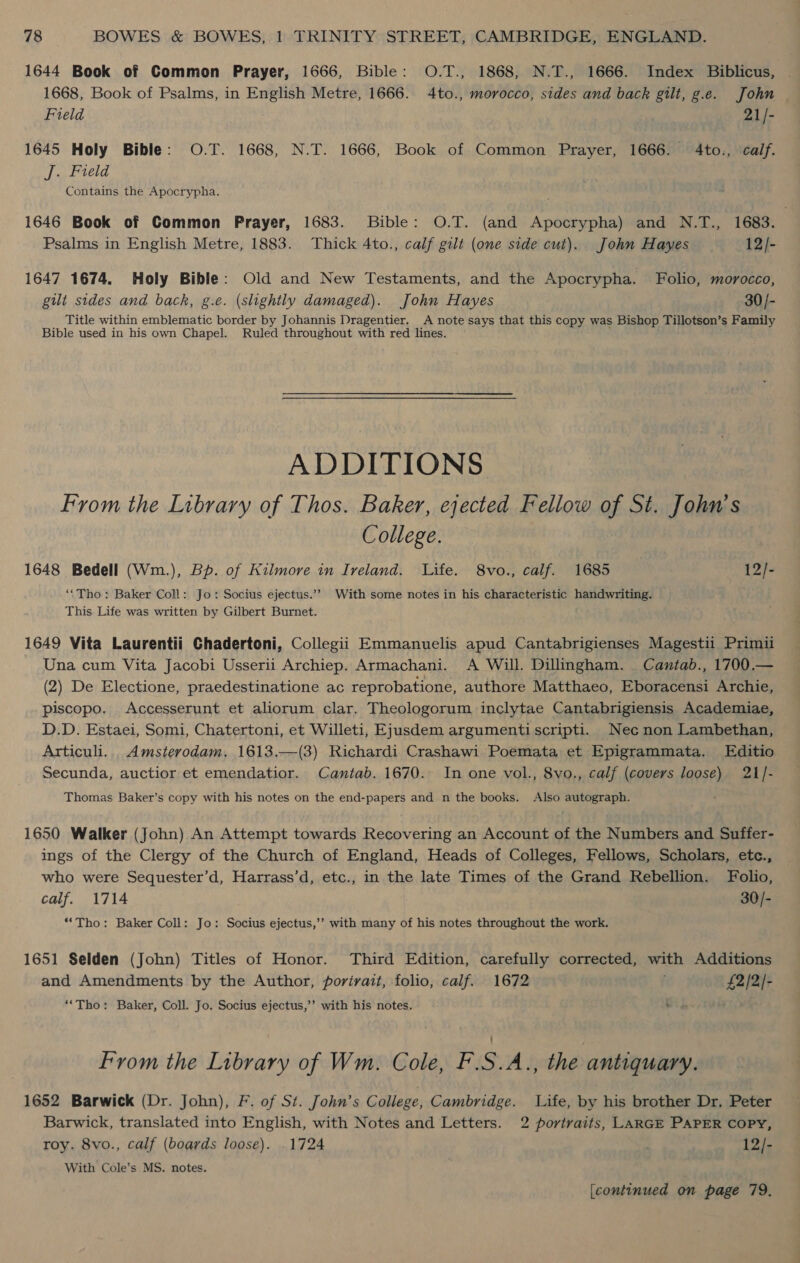 1644 Book of Common Prayer, 1666, Bible: O.T., 1868, N.T., 1666. Index Biblicus, 1668, Book of Psalms, in English Metre, 1666. 4to., morocco, sides and back gilt, g.e. John Field 21/- 1645 Holy Bible: O.T. 1668, N.T. 1666, Book of Common Prayer, 1666. 4to., calf. J. Field Contains the Apocrypha. 1646 Book of Common Prayer, 1683. Bible: O.T. (and Apocrypha) and N.T., 1683. Psalms in English Metre, 1883. Thick 4to., calf gilt (one side cut). John Hayes 12/- 1647 1674. Holy Bible: Old and New Testaments, and the Apocrypha. Folio, morocco, gilt sides and back, g.e. (slightly damaged). John Hayes 30/- Title within emblematic border by Johannis Dragentier. A note says that this copy was Bishop Tillotson’s Family Bible used in his own Chapel. Ruled throughout with red lines. ADDITIONS From the Library of Thos. Baker, ejected Fellow of St. John’s College. 1648 Bedell (Wm.), Bp. of Kilmore in Iveland. Life. 8vo., calf. 1685 12/- ‘‘Tho: Baker Coll: Jo: Socius ejectus.’”? With some notes in his characteristic handwriting. This Life was written by Gilbert Burnet. 1649 Vita Laurentii Chadertoni, Collegii Emmanuelis apud Cantabrigienses Magestii Primii Una cum Vita Jacobi Usserii Archiep. Armachani. &lt;A Will. Dillingham. Cantab., 1700.— (2) De Electione, praedestinatione ac reprobatione, authore Matthaeo, Eboracensi Archie, piscopo. Accesserunt et aliorum clar. Theologorum inclytae Cantabrigiensis Academiae, D.D. Estaei, Somi, Chatertoni, et Willeti, Ejusdem argumentiscripti. Nec non Lambethan, Articuli... Amsterodam. 1613.—(3) Richardi Crashawi Poemata et Epigrammata. LEditio Secunda, auctior et emendatior. Cantab. 1670. In one vol., 8vo., calf (covers loose) 21/- Thomas Baker’s copy with his notes on the end-papers and n the books. Also autograph. 1650 Walker (John) An Attempt towards Recovering an Account of the Numbers and Suffer- ings of the Clergy of the Church of England, Heads of Colleges, Fellows, Scholars, etc., who were Sequester’d, Harrass’d, etc., in the late Times of the Grand Rebellion. Folio, calf. 1714 30/- *“Tho: Baker Coll: Jo: Socius ejectus,’’ with many of his notes throughout the work. 1651 Selden (John) Titles of Honor. Third Edition, carefully corrected, with Additions and Amendments by the Author, portrait, folio, calf. 1672 £2/2/- “‘Tho: Baker, Coll. Jo. Socius ejectus,’’ with his notes. ie From the Library of Wm. Cole, F.S.A., the antiquary. 1652 Barwick (Dr. John), F. of St. John’s College, Cambridge. Life, by his brother Dr, Peter Barwick, translated into English, with Notes and Letters. 2 portraits, LARGE PAPER COPY, roy. 8vo., calf (boards loose). .1724 12/- With Cole’s MS. notes. [continued on page 79.