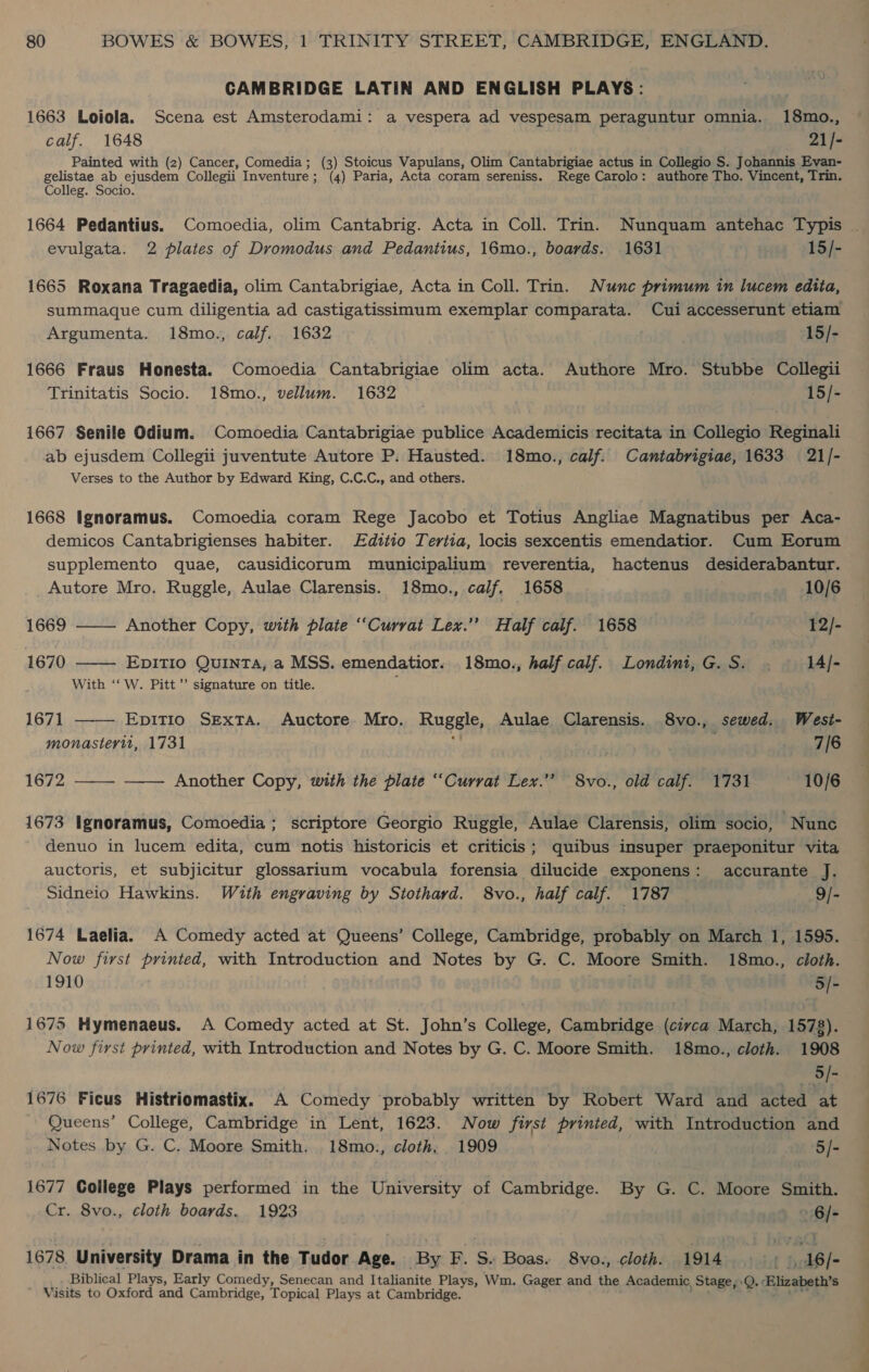 CAMBRIDGE LATIN AND ENGLISH PLAYS: 1663 Loiola. Scena est Amsterodami: a vespera ad vespesam peraguntur omnia. 18mo., calf. 1648 21/- Painted with (2) Cancer, Comedia; (3) Stoicus Vapulans, Olim Cantabrigiae actus in Collegio S. Johannis Evan- gelistae ab ejusdem Collegii Inventure; (4) Paria, Acta coram sereniss. Rege Carolo: authore Tho. Vincent, Trin. Colleg. Socio. 1664 Pedantius. Comoedia, olim Cantabrig. Acta in Coll. Trin. Nunquam antehac Typis . evulgata. 2 plates of Dromodus and Pedantius, 16mo., boards. 1631 15/- 1665 Roxana Tragaedia, olim Cantabrigiae, Acta in Coll. Trin. Nunc primum in lucem edita, summaque cum diligentia ad castigatissimum exemplar comparata. Cui accesserunt etiam Argumenta. 18mo., calf. 1632 15/- 1666 Fraus Honesta. Comoedia Cantabrigiae olim acta. Authore Mro. Stubbe Collegii Trinitatis Socio. 18mo., vellum. 1632 | 15/- 1667 Senile Odium. Comoedia Cantabrigiae publice Academicis recitata in Collegio Reginali ab ejusdem Collegii juventute Autore P. Hausted. 18mo., calf. Cantabrigiae, 1633 21/- Verses to the Author by Edward King, C.C.C., and others. 1668 Ignoramus. Comoedia coram Rege Jacobo et Totius Angliae Magnatibus per Aca- demicos Cantabrigienses habiter. Edttio Tertia, locis sexcentis emendatior. Cum Eorum supplemento quae, causidicorum municipalium reverentia, hactenus desiderabantur.  Autore Mro. Ruggle, Aulae Clarensis. 18mo., calf. 1658 _ 10/6 1669 —— Another Copy, with plate “Currat Lex.” Half calf. 1658 | 12/- 1670 EpitTio Quinta, a MSS. emendatior. 18mo., half calf. Londini,G.S. . 14/- With ‘‘ W. Pitt’ signature on title.  1671 EpITIO SExTA. Auctore. Mro. Rugeley Aulae Clarensis. 8vo., sewed. West- monasteryit, 1731 7/6 1672 ——— ——— Another Copy, with the plate ‘‘Curvat Lex.’’ 8vo., old calf. 1731 ~ 10/6 1673 Ignoramus, Comoedia; scriptore Georgio Ruggle, Aulae Clarensis, olim socio, ‘Nune denuo in lucem edita, cum notis historicis et criticis; quibus insuper praeponitur vita auctoris, et subjicitur glossarium vocabula forensia dilucide exponens: accurante J. Sidneio Hawkins. With engraving by Stothard. 8vo., half calf. 1787 9/- 1674 Laelia. A Comedy acted at Queens’ College, Cambridge, probably on March 1, 1595. Now first printed, with Introduction and Notes by G. C. Moore Smith. 18mo., cloth. 1910 ni OFSYE 1675 Hymenaeus. A Comedy acted at St. John’s College, Cambridge (civca March, 1578). Now first printed, with Introduction and Notes by G. C. Moore Smith. 18mo., cloth. 1908 5/- 1676 Ficus Histriomastix. A Comedy probably written by Robert Ward and acted at Queens’ College, Cambridge in Lent, 1623. Now first printed, with Introduction and Notes by G. C. Moore Smith. 18mo., cloth, 1909 5/- 1677 College Plays performed in the University of Cambridge. By G. C. Moore Smith. Cr. 8vo., cloth boards. 1923 » 6/- 1678. University Drama in the Tudor Age. By F. S. Boas, 8vo., cloth. 1914, , 16/- Biblical Plays, Early Comedy, Senecan and Italianite Plays, Wm. Gager and the Academic, Stage, Q. « Elizabeth's ' Visits to Oxford and Cambridge, Topical Plays at Cambridge.