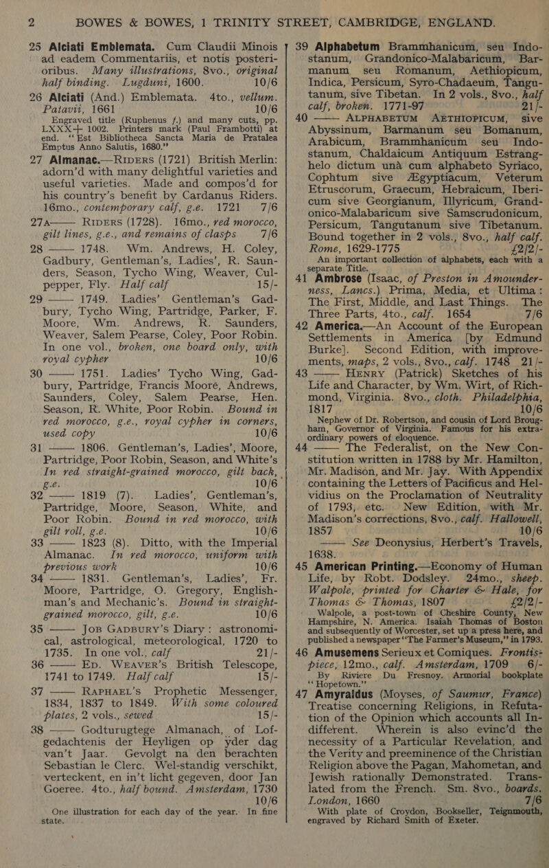 25 Alciati Emblemata. Cum Claudii Minois ad eadem Commentariis, et notis posteri- oribus. Many illustrations, 8vo., original half binding. Lugduni, 1600. 10/6 26 Alciati (And.) Emblemata. 4to., vellum. Patavit, 1661 10/6 Engraved title (Ruphenus f.) and many cuts, pp. LXXX-+ 1002. Printers mark (Paul Frambotti) at end. ‘‘Est Bibliotheca Sancta Maria de Pratalea Emptus Anno Salutis, 1680.’’ 27 Almanac.—Ruip_Ers (1721) British Merlin: adorn’d with many delightful varieties and useful varieties. Made and compos’d for his country’s benefit by Cardanus Riders. 16mo., contemporary calf, g.e. 1721 7/6 27: RIvErS (1728). 16mo., ved morocco, gilt lines, g.e., and remains of clasps 7/6 1748. Wm. Andrews, H. Coley, Gadbury, Gentleman’s, Ladies’, R. Saun- ders, Season, Tycho Wing, Weaver, Cul- pepper, Fly. Half calf 15/- 1749. Ladies’ Gentleman’s Gad- bury, Tycho Wing, Partridge, Parker, F. Moore, Wm. Andrews, R. Saunders, Weaver, Salem Pearse, Coley, Poor Robin. In one vol., broken, one board only, with voval cypher 10/6 1751. Ladies’ Tycho Wing, Gad- bury, Partridge, Francis Mooré, Andrews, Saunders, Coley, Salem Pearse, Hen. Season, R. White, Poor Robin. Bound in ved morocco, g.e., voyal cypher im corners, used copy 10/6 1806. Gentleman’s, Ladies’, Moore, Partridge, Poor Robin, Season, and White’s  28  ve   30 31  ge. 10/6 32 1ST (7) Ladies’, Gentleman’s, Partridge, Moore, Season, White, and Poor Robin. Bound in ved morocco, with gilt roll, g.é. 10/6 1823 (8). Ditto, with the Imperial Almanac. In ved morocco, uniform with previous work 10/6 1831. Gentleman’s, Ladies’, Fr. Moore, Partridge, O. Gregory, English- man’s and Mechanic’s. Bound in straight- grained morocco, gilt, g.e. 10/6 Jos GapBury’s Diary: astronomi- cal, astrological, meteorological, 1720 to 1735. In one vol., calf 21 /- 36 —— Ep. Weaver’s British Dich a 1741 to 1749. Half calf 15/- 37 —— RapuHAEL’s Prophetic Messenger, 1834, 1837 to 1849. Wuth some coloured plates, 2 vols., sewed 15/- Godturugtege Almanach, of Lof- gedachtenis der Heyligen op yder dag van’t Jaar. Gevolgt na den berachten Sebastian le Clerc. Wel-standig verschikt, verteckent, en in’t licht gegeven, door Jan Goeree. 4to., half bound. Amsterdam, 1730 10/6 In fine  33  34  35  38  One illustration for each day of the year.- state. 39 Alphabetum Brammbhanicum, séu Indo- stanum, Grandonico-Malabaricum, Bar- manum seu Romanum, Aethiopicum, Indica, Persicum, Syro-Chadaeum, Tangu- tanum, sive Tibetan. In 2 vols., 8vo., half calf, broken. 1771-97 21 /- ALPHABETUM AETHIOPICUM, Sive Abyssinum, Barmanum seu Bomanum, Arabicum, Brammhanicum seu Indo- stanum, Chaldaicum Antiquum Estrang- helo dictum una cum alphabeto Syriaco, Cophtum sive Agyptiacum, Veterum Etruscorum, Graecum, Hebraicum, Iberi- cum sive Georgianum, Illyricum, Grand- onico-Malabaricum sive Samscrudonicum, Persicum, Tangutanum sive Tibetanum. Bound together in 2 vols., 8vo., half calf. Rome, 1629-1775 £2/2/- An important collection of alphabets, each with a separate Title. 41 Ambrose (Isaac, of Preston in Amounder- ness, Lancs.) Prima, Media, et Ultima: The First, Middle, and Last Things. The Three Parts, 4to., calf. 1654 7/6 42 America.—An Account of the European Settlements in America [by Edmund Burke]. Second Edition, with improve- ments, maps, 2 vols., 8vo., calf. 1748 21/- HeENrRY (Patrick) Sketches of his Life and Character, by Wm. Wirt, of Rich- mond, Virginia. 8vo., cloth. Philadelphia, 1817 10/6 Nephew of Dr. Robertson, and cousin of Lord Broug- ham, Governor of Virginia. Famous for his extra- ordinary powers of eloquence. . The Federalist, on the New Con- stitution written in 1788 by Mr. Hamilton, Mr. Madison, and Mr. Jay. With Appendix containing the Letters of Pacificus and Hel- vidius on the Proclamation of Neutrality of 1793, etc. New Edition, with Mr. Madison’s corrections, 8vo., calf. Hallowell, 1857 ; 10/6 —— See Deonysius, Herbert’s Travels, 1638. 45 American Printing.—Economy of Human Life, by Robt. Dodsley. 24mo., sheep. W alpole, printed for Charter &amp; Hale, for Thomas &amp; Thomas, 1807 £2/2]- Walpole, a post-town of Cheshire County, New Hampshire, N. America. Isaiah Thomas of Boston and subsequently of Worcester, set up a press here, and published a newspaper ‘‘The Farmer’s Museum,” in 1793. 46 Amusemens Serieux et Comiques. Frontis= piece, 12mo., calf. Amsterdam, 1709 6/- By Riviere Du Fresnoy. Armorial bookplate ‘* Hopetown.”’ — 47 Amyraidus (Moyses, of Saumur, France) Treatise concerning Religions, in Refuta- tion of the Opinion which accounts all In- different. Wherein is also evine’d the necessity of a Particular Revelation, and the Verity and preeminence of the Christian Religion above the Pagan, Mahometan, and — Jewish rationally Demonstrated. Trans-_ lated from the French. Sm. 8vo., boards. London, 1660 7/6 With plate of Croydon, Bookseller, Teignmouth, engraved by Richard Smith of Exeter. 40  43  