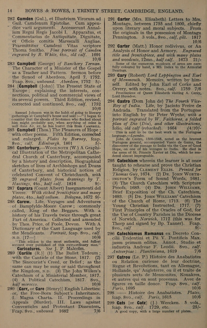 282 Camden (Gul.), et Illustrium Virorum ad Guil. Camdenum Epistolae. Cum appen- ~ dice varli argumenti. Accesserunt Annal- jum Regni Regis Jacobi I. Apparatus, et Commentarius de Antiquitate, Dignitate, et Officio comitis Marescalli Angliae. Praemittitur Camdeni Vitas_ scriptore Thoma Smitho. Fine portrait of Camden engraved by R. White, Ato., old calf. 1691 . 10/6 283 Campbell (George) of Banchory Ternan. The Character of a Minister of the Gospel as a Teacher and Pattern. Sermon before the Synod of Aberdeen, April 7, 1752. Feap. 8vo., unbound. Aberdeen, 1752 5/- 284 [Campbell (John)] The Present State of Europe; explaining the interests, con- nections, political and commercial views of its several powers. ‘Third Edition, revised, corrected and continued, 8vo., calf. 1752 10/6 Samuel Johnson was in the habit of going to oe gatherings at Campbell’s house and said :—‘‘I began to consider that the shoals of Scotsmen who flocked about him might probably say, when anything of mine is well done Ay, ay, he has learnt this from CAMPBELL. 285 Campbell (Thos.) The Pleasures of Hope ; with other poems. Fifth Edition, corrected and enlarged. Plates by Burney, fcap. 8vo., calf. Edinburgh, 1801 5/- 286 Canterbury.—WooLnotH (W.) A Graphi- cal Illustration of the Metropolitan Cathe- dral Church of Canterbury, accompanied by a history and description, Biographical sketches of lives of Archbishops and Deans of Canterbury, and historical notices of celebrated Convent of Christchurch, with 20 engraved plates from drawings by T. Hastings, Ato., half calf. 1816 9/- 287 Caprara (Count Albert) Insegnamenti del Vivere. With etched frontispiece and many plates, 4to., half vellum. Bologna, 1672 9/- 288 Carew. Life, Voyages and Adventures of Bampfylde-Moore Carew; commonly -called, King of the Beggars. With a history of his Travels twice through great Part of America. Collected and amended by Thos. Price, of Poole, Devon. With A Dictionary of the Cant Language used by the Mendicants. Portrait, fcap. 8vo., calf. N.D. [17—] 10/6 ‘*This edition is the most authentic, and fullest account ever published of this extraordinary man.”’’ Caricatures. See J. P. Malcolm. 289 (Carlile (R.)] (1) The Bullet Tedeum ; with the Canticle of the Stone, 1817. (2) The Sinecurist’s Creed, or Belief; as the “same can may be sung or said throughout the Kingdom, n.p. (3) The John Wilkes’s Catechism of a Ministerial Member, 1817. (4) A Political Catechism, 1817. 8vo., half morocco. 10/6 -or, the Free-Born Subject’s Inheritance. i. Magna Charta. II. Proceedings in Appeals (Murder). III. Laws against Conventicles and Protestant Dissenters. Feap. 8vo., unbound. 1682 7/6 291 Garter (Mrs. Elizabeth) Letters to Mrs. Montagu, between 1755 and 1800, chiefly upon literary and moral subjects. From the originals in the possession of Montagu Pennington. 3 vols., 8vo., calf, gilt. 1817 10/6 292 Carter (Matt.) Honor redivivus, or An Analysis of Honor and Armory. Engraved title and frontispiece, and with many plates and woodcuts, 12mo., half caif. 1673 21/- Some of the numerous woodcuts of arms are care- fully coloured by hand, a MS. Index to the Armorial Bearings. 293 Cary (Robert) Lord Leppington and Earl of Monmouth. Memoirs, written by him- self. Edited by John Earl of Corke and Orrery, with notes. 8vo., calf. 1759 7/6 Frontispiece of Queen Elizabeth visiting A. Carey, Lord Hunsdon. 294 Gastro (Dom John de) The Fourth Vice- Roy of India. Life, by Jacinto Freire de Andrada. Translated from the Portugese into English by Sir Peter Wyche, with a portrait engraved by W. Faitthorne, a folded _ plan of Dio (Diu), and other illustrations, folio, old calf (vebacked). 1664 £4/10]- This is said to be the best work in the Portugese language.—Lowndes. John de Castro, 1500-1548, noted as the bravest Portugese general, accompanied Vasco de Gama, the discoverer of the passage to India via the Cape of Good Hope, on one of his voyages to India. He died in the arms of St. Francis Xavier at Diu, which he ren- dered almost impregnable. 295 Catechism wherein the learner is at once taught to rehearse and prove the Christian Religion, by CLEMENT ELLis. Printed for Thomas Guy, 1674. (2) Dr. JoHN WorTH- INGTON’s Form of Sound Words, 1681. (3) The Church Catechism with Scripture Proofs, 1685. (4) Dr. JoHN WILLIAMs, Brief Exposition of the Ch. Catechism, 1693. (5) Dr. JoHN WILLIAMS’ Catechism of the Church of Rome, 1713. (6) The Young Christian Instructed, 1717. (7) First Principles of the Oracles of God, for the Use of Country Parishes in the Diocese of Norwich. Norwich, 1712 (this was for Thorp and signed by Bp. Tanner). Fcap. 8vo., calf 9/- 296 Gatechismus Romanus ex Decreto Con- cilii Tridentini et Pii V. Pontificis Max. jussu primum editus. Annot., Studio et industria Andreae F. Leodii. 8vo., calf. Antverpiae: Plantiniana, 1619 7/6 297 Catrou (Le. P.) Histoire des Anabatistes ou Relation curieuse de leur doctrine, Regne et Revolutions, tant en Allemagne, Hollande, qu’ Angleterre, ou il et traite de plusieuts sects de Mennonites, Kouakres, et autres qui en sont provenus. Avec de figures en taille douce. Fecap. 8vo., calf. Paris, 1695 10/6  298 — Histoire des Anabatistes. Plates, fcap. 8vo., calf. Paris, 1615 10/6 299 Cats [or Catz] (J.) Wercken. 5 vols., feap. 8vo., calf. 1729, etc. 25/- A good copy, with a large number of plates.