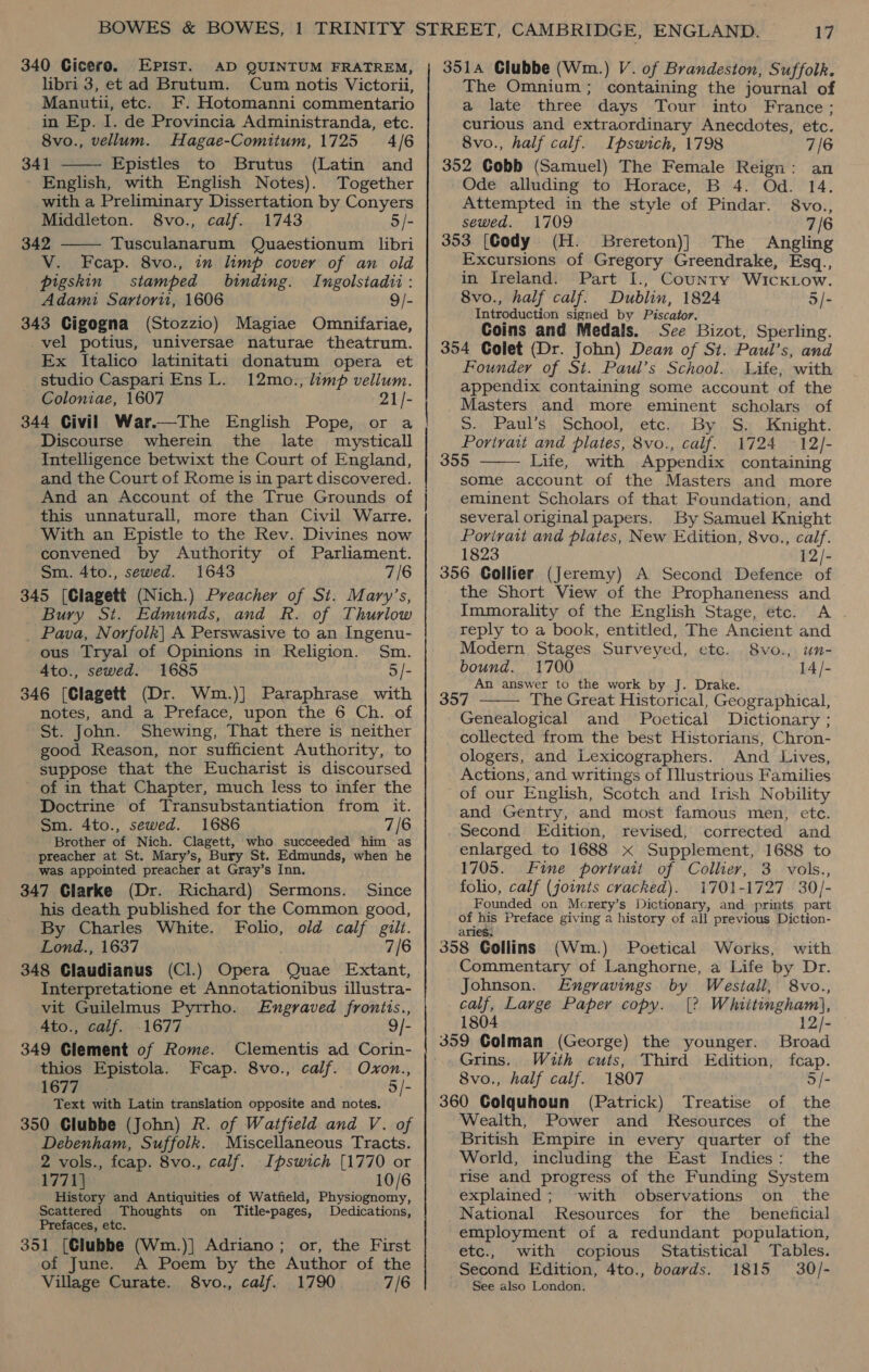340 Cicero. EPpist. AD QUINTUM FRATREM, libri 3, et ad Brutum. Cum notis Victorii, Manutu, etc. F. Hotomanni commentario in Ep. I. de Provincia Administranda, etc.  8vo., vellum. Hagae-Comitum, 1725 4/6 341 Epistles to Brutus (Latin and English, with English Notes). Together with a Preliminary Dissertation by Conyers Middleton. 8vo., calf. 1743 5/- 342 Tusculanarum Quaestionum libri V. Feap. 8vo., in limp cover of an old pigskin stamped binding. Ingolstadii: Adami Sartori, 1606 9/- 343 Cigogna (Stozzio) Magiae Omnifariae, _vel potius, universae naturae theatrum. Ex Italico latinitati donatum opera et studio Caspari Ens L. 12mo., limp vellum. Coloniae, 1607 21/- 344 Civil War.—The English Pope, or a Discourse wherein the late mzysticall Intelligence betwixt the Court of England, and the Court of Rome is in part discovered. And an Account of the True Grounds of this unnaturall, more than Civil Warre. With an Epistle to the Rev. Divines now convened by Authority of Parliament. Sm. 4to., sewed. 1643 7/6 345 [Clagett (Nich.) Preacher of St. Mary’s, Bury St. Edmunds, and R. of Thurlow _ Pava, Norfolk| A Perswasive to an Ingenu- ous Tryal of Opinions in Religion. Sm. A4to., sewed. 1685 5/- 346 [Clagett (Dr. Wm.)] Paraphrase with notes, and a Preface, upon the 6 Ch. of St. John. Shewing, That there is neither good Reason, nor sufficient Authority, to suppose that the Eucharist is discoursed of in that Chapter, much less to infer the Doctrine of Transubstantiation from it. Sm. 4to., sewed. 1686 7/6 Brother of Nich. Clagett, who succeeded him as ' preacher at St. Mary’s, Bury St. Edmunds, when he was appointed preacher at Gray’s Inn. 347 Glarke (Dr. Richard) Sermons. Since his death published for the Common good, By Charles White. Folio, old calf gilt. Lond., 1637 7/6 348 Claudianus (Cl.) Opera Quae Extant, Interpretatione et Annotationibus illustra- vit Guilelmus Pyrrho. Engraved fronits., Ato., calf. 1677 9/- 349 Glement of Rome. Clementis ad Corin- thios Epistola. Fcap. 8vo., calf. Ovon., 1677 5/- Text with Latin translation opposite and notes. 350 Clubbe (John) R. of Watfield and V. of Debenham, Suffolk. Miscellaneous Tracts. 2 vols., fcap. 8vo., calf. Ipswich [1770 or 1771] 10/6 History and Antiquities of Watfield, Physiognomy, Scattered Thoughts on Title-pages, Dedications, Prefaces, etc. 351 [Clubbe (Wm.)| Adriano; or, the First of June. A Poem by the Author of the Village Curate. 8vo., calf. 1790 7/6  A SS iF 3514 Clubbe (Wm.) V. of Brandeston, Suffolk. The Omnium; containing the journal of a late three days Tour into France; curious and extraordinary Anecdotes, etc. 8vo., half calf. Ipswich, 1798 7/6 352 Cobb (Samuel) The Female Reign: an Ode alluding to Horace, B 4. Od. 14. Attempted in the style of Pindar. 8vo., sewed. 1709 7/6 353 [Cody (H. Brereton)] The Angling Excursions of Gregory Greendrake, Esq., in Ireland. Part I., Counry WickLow. 8vo., half calf. Dublin, 1824 5/- Introduction signed by Piscator. Coins and Medals. See Bizot, Sperling. 354 Colet (Dr. John) Dean of St. Paul’s, and Founder of St. Paul’s School. Life, with appendix containing some account of the Masters and more eminent scholars of S. Paul’s School, etc. By S. Knight. Portrait and plates, 8vo., calf. 1724 12/- 355 Life, with Appendix containing some account of the Masters and more eminent Scholars of that Foundation, and several original papers. By Samuel Knight Porivatt and plates, New Edition, 8vo., calf. 1823 12/- 356 Collier (Jeremy) A Second Defence of the Short View of the Prophaneness and Immorality of the English Stage, étc. A . reply to a book, entitled, The Ancient and Modern Stages Surveyed, etc. 8vo., un- bound. 1700 14/- An answer to the work by J. Drake. 357 The Great Historical, Geographical, Genealogical and Poetical Dictionary ; collected from the best Historians, Chron- ologers, and Lexicographers. And Lives, Actions, and writings of Illustrious Families of our English, Scotch and Irish Nobility and Gentry, and most famous men, ete. Second Edition, revised, corrected and enlarged to 1688 x Supplement, 1688 to 1705. Fine portrait of Collier, 3. vols., folio, calf (joints cracked). 1701-1727. 30/- Founded on Morery’s Dictionary, and prints part of his Preface giving a history of all previous Diction- aries. 358 Gollins (Wm.) Poetical Works, with Commentary of Langhorne, a Life by Dr.   Johnson. Engravings by Westall, 8vo., calf, Large Paper copy. [2 Whiitingham\, 1804 12/- 359 Colman (George) the younger. Broad Grins. With cuts, Third Edition, fcap. 8vo., half calf. 1807 5/- 360 Colquhoun (Patrick) Treatise of the Wealth, Power and MKResources of the British Empire in every quarter of the World, including the East Indies: the rise and progress of the Funding System explained; with observations on the National Resources for the beneficial employment of a redundant population, etc., with copious Statistical Tables. Second Edition, 4to., boards. 1815 30/- See also London.
