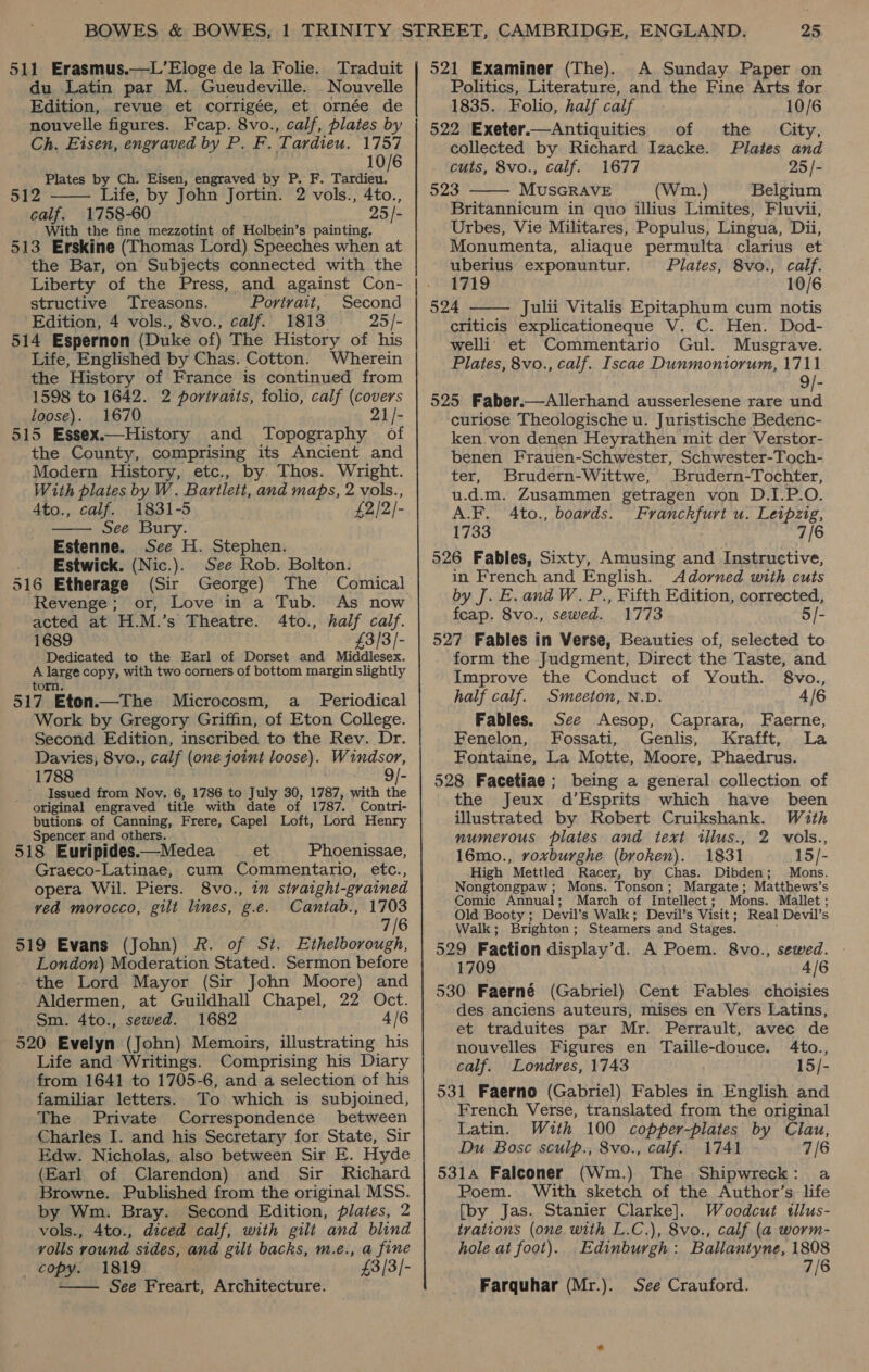 511 Erasmus.—L’Eloge de la Folie. Traduit du Latin par M. Gueudeville. Nouvelle Edition, revue et corrigée, et ornée de nouvelle figures. Feap. 8vo., calf, plates by Ch. Eisen, engraved by P. F. Tardieu. 1757 10/6 Plates by Ch. Eisen, engraved by P. F. agai’ 2 —— Life, by John Jortin. 2 vols., 4to., calf. 1758-60 25 /- With the fine mezzotint of Holbein’s painting. 513 Erskine (Thomas Lord) Speeches when at the Bar, on Subjects connected with the structive ‘Treasons. Portyait, Second Edition, 4 vols., 8vo., calf. 1813. 25 /- 514 Espernon (Duke of) The History of his Life, Englished by Chas. Cotton. Wherein the History of France is continued from 1598 to 1642. 2 portraits, folio, calf (covers loose). 1670 21/- 515 Essex.—History and Topography of the County, comprising its Ancient and Modern History, etc., by Thos. Wright. With plates by W. Bartlett, and maps, 2 vols., Ato., calf. 1831-5 £2/2/- See Bury. Estenne. See H. Stephen. . Estwick. (Nic.). See Rob. Bolton. 516 Etherage (Sir George) The Comical  Revenge; or, Love in a Tub. As now acted at H.M.’s Theatre. 4to., half calf. 1689 £3/3/- Dedicated to the Earl of Dorset and Middlesex. A large copy, with two corners of bottom margin slightly torn. 517 Eton.—The Microcosm, a _ Periodical Work by Gregory Griffin, of Eton College. Second Edition, inscribed to the Rev. Dr. Davies, 8vo., calf (one joint loose). Windsor, 1788 9/- Issued from Nov. 6, 1786 to July 30, 1787, with the original engraved title with date of 1787. Contri- butions of Canning, Frere, Capel Loft, Lord Henry Spencer and others. 518 Euripides.—Medea et Phoenissae, Graeco-Latinae, cum Commentario, etc., opera Wil. Piers. 8vo., in straight-grained ved morocco, gilt lines, g.e. Cantab., 1703 7/6 519 Evans (John) R. of St. Ethelborough, London) Moderation Stated. Sermon before the Lord Mayor (Sir John Moore) and Aldermen, at Guildhall Chapel, 22 Oct. Sm. 4to., sewed. 1682 4/6 520 Evelyn (John) Memoirs, illustrating his Life and Writings. Comprising his Diary from 1641 to 1705-6, and a selection of his familiar letters. To which is subjoined, The Private Correspondence between Charles I. and his Secretary for State, Sir Edw. Nicholas, also between Sir E. Hyde (Earl of Clarendon) and Sir Richard Browne. Published from the original MSS. by Wm. Bray. Second Edition, plates, 2 vols., 4to., diced calf, with gilt and blind volls round sides, and gilt backs, m.e., a fine _ copy. 1819 : £3/3/- See Freart, Architecture.  521 Examiner (The). A Sunday Paper on Politics, Literature, and the Fine Arts for 1835. Folio, half calf 10/6 522 Exeter.—Antiquities of the City, collected by Richard Izacke. Plates and cuts, 8vo., calf. 1677 25 /- 523 MUSGRAVE (Wm.) Belgium  Britannicum in quo illius Limites, Fluvii, Urbes, Vie Militares, Populus, Lingua, Dii, Monumenta, aliaque permulta clarius et uberius exponuntur. Plates, 8vo., calf. 1719 10/6 524 Julii Vitalis Epitaphum cum notis criticis explicationeque V. C. Hen. Dod- welli et Commentario Gul. Musgrave. Plates, 8vo., calf. Iscae Dunmoniorum, 1711 9/- 525 Faber.—Allerhand ausserlesene rare und curiose Theologische u. Juristische Bedenc- ken.von denen Heyrathen mit der Verstor- benen Frauen-Schwester, Schwester-Toch- ter, Brudern-Wittwe, Brudern-Tochter, u.d.m. Zusammen getragen von D.I.P.O. A.F. 4to., boards. Franckfurt u. Leipzig, 1733 7/6 526 Fables, Sixty, Amusing and Instructive, in French and English. Adorned with cuts by J. E. ana W. P., Fifth Edition, corrected, feap. 8vo., sewed. 1773 5/- 527 Fables in Verse, Beauties of, selected to form the Judgment, Direct the Taste, and Improve the Conduct of Youth. 8vo.,  half calf. Smeeton, N.D. 4/6 Fables. See Aesop, Caprara, Faerne, Fenelon, Fossati, Genlis, Krafft, La Fontaine, La Motte, Moore, Phaedrus. 528 Facetiae; being a general collection of the Jeux d’Esprits which have been illustrated by Robert Cruikshank. With numerous plates and text illus., 2 vols., 16mo., voxburghe (broken). 1831 15/- High Mettled Racer, by Chas. Dibden; Mons. Nongtongpaw; Mons. Tonson; Margate; Matthews’s Comic Annual; March of Intellect; Mons. Mallet; Old Booty; Devil’s Walk; Devil’s Visit; Real Devil’s Walk; Brighton; Steamers and Stages. 529 Faction display’d. A Poem. 8vo., sewed. - 1709 4/6 530 Faerné (Gabriel) Cent Fables choisies des anciens auteurs, mises en Vers Latins, et traduites par Mr. Perrault, avec de nouvelles Figures en Taille-douce. 4to., calf. Londres, 1743 15/- 531 Faerno (Gabriel) Fables in English and French Verse, translated from the original Latin. With 100 copper-plates by Clau, Du Bosc sculp., 8vo., calf. 1741 7/6 5314 Falconer (Wm.) The Shipwreck: a Poem. With sketch of the Author’s life {by Jas. Stanier Clarke]. Woodcut tllus- trations (one with L.C.), 8vo., calf (a worm- hole at foot). Edinburgh: Ballantyne, 1808 . 7/6 Farquhar (Mr.). See Crauford.