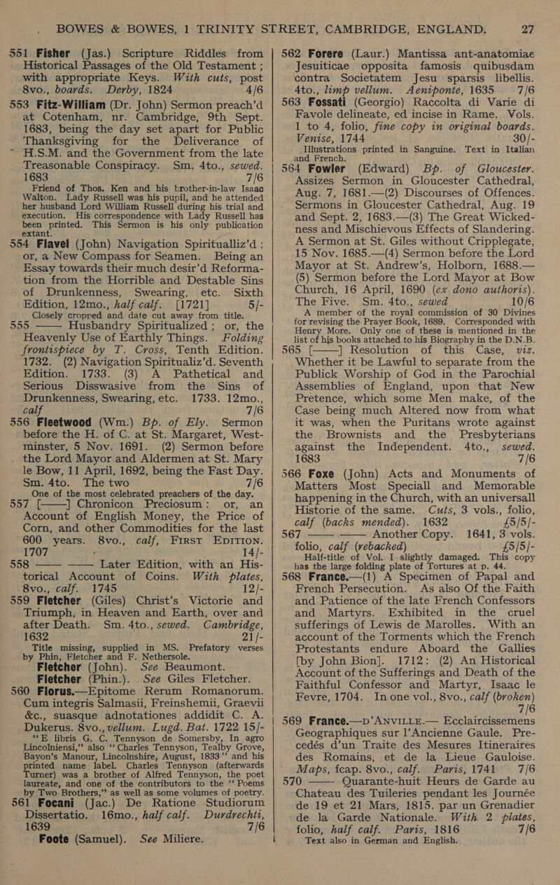 551 Fisher (Jas.) Scripture Riddles from Historical Passages of the Old Testament ; with appropriate Keys. With cuts, post 8vo., boards. Derby, 1824 4/6 553 Fitz-William (Dr. John) Sermon preach’d at Cotenham, nr. Cambridge, 9th Sept. 1683, being the day set apart for Public Thanksgiving for the Deliverance of ~ H.S.M. and the Government from the late Treasonable Conspiracy. Sm. 4to., sewed. 1683 7/6 Friend of Thos. Ken and his brother-in-law Isaac Walton. Lady Russell was his pupil, and he attended her husband Lord William Russell during his trial and execution. His correspondence with Lady Russell has been printed. This Sermon is his only publication extant. 554 Flavel (John) Navigation Spiritualliz’d : or, a New Compass for Seamen. Being an Essay towards their much desir’d Reforma- tion from the Horrible and Destable Sins of Drunkenness, Swearing, etc. Sixth Edition, 12mo., half calf. [1721] 5/- Closely cropped and date cut away from title. 555 Husbandry Spiritualized ; or, the Heavenly Use of Earthly Things. Folding frontispiece by T. Cross, Tenth Edition. 1732. (2) Navigation Spiritualiz’d. Seventh Edition. 1733. (3) A Pathetical and Serious Disswasive from the Sins of Drunkenness, Swearing, etc. 1733. 12mo., cal 7/6 556 Fleetwood (Wm.) Bp. of Ely. Sermon before the H. of C. at St. Margaret, West- minster, 5 Nov. 1691. (2) Sermon before . the Lord Mayor and Aldermen at St. Mary le Bow, 11 April, 1692, being the Fast Day. Sm. 4to. The two 7/6 One of the most celebrated preachers of the day. OD La ihe | Chronicon Preciosum: or, an Account of English Money, the Price of Corn, and other Commodities for the last 600 years. 8vo., calf, First EDITION. 1707 : 14/- 558 Later Edition, with an His- torical Account of Coins. With plates, 8vo., calf. 1745 12/- 559 Fletcher (Giles) Christ’s Victorie and Triumph, in Heaven and Earth, over and after Death. Sm. 4to., sewed. Cambridge, 1632 21/- Title missing, supplied in MS. Prefatory verses by Phin, Fletcher and F. Nethersole. Fletcher (John). See Beaumont. Fletcher (Phin.). See Giles Fletcher. 560 Florus.—Epitome Rerum Romanorum. Cum integris Salmasii, Freinshemii, Graevii &amp;c., suasque adnotationes addidit C. A. Dukerus. 8vo., vellum. Lugd. Bat. 1722 15/- **E libris G. C. Tennyson de Somersby, In agro Lincolniensi,’’ also ‘‘ Charles Tennyson, Tealby Grove, Bayon’s Manour, Lincolnshire, August, 1833”’ and his printed name label. Charles Tennyson (afterwards Turner) was a brother of Alfred Tennyson, the poet laureate, and one of the contributors to the ‘* Poems by Two Brothers,” as well as some volumes of poetry. 561 Focani (Jac.) De Ratione Studiorum Dissertatio. 16mo., half calf. Durdrechit, Foote (Samuel).     See Miliere. 27 562 Forere (Laur.) Mantissa ant-anatomiae Jesuiticae. opposita famosis quibusdam contra Societatem Jesu sparsis libellis. 4to., limp vellum. Aeniponte, 1635 7/6 563 Fossati (Georgio) Raccolta di Varie di Favole delineate, ed incise in Rame. Vols. 1 to 4, folio, fine copy in original boards. Venise, 1744 30/- Illustrations printed in Sanguine. Text in Italian and French. 564 Fowler (Edward) Bp. of Gloucester. Assizes Sermon in Gloucester Cathedral, Aug. 7, 1681.—(2) Discourses of Offences. Sermons in Gloucester Cathedral, Aug. 19 and Sept. 2, 1683.—(3) The Great Wicked- ness and Mischievous Effects of Slandering. A Sermon at St. Giles without Cripplegate, 15 Nov. 1685.—(4) Sermon before the Lord Mayor at St. Andrew’s, Holborn, 1688.— (5) Sermon before the Lord Mayor at Bow Church, 16 April, 1690 (ex dono authoris). The Five. Sm. 4to., sewed 10/6 A member of the royal commission of 30 Divines for revising the Prayer Book, 1689. Corresponded with Henry More. Only one of these is mentioned in the list of his books attached to his Biography in the D.N.B. 565. [ | Resolution of this Case, viz. Whether it be Lawful to separate from the Publick Worship of God in the Parochial Assemblies of England, upon that New Pretence, which some Men make, of the Case being much Altered now from what it was, when the Puritans wrote against  the Brownists and the Presbyterians against the Independent. 4to., sewed. 1683 7/6 566 Foxe (John) Acts and Monuments of Matters Most Speciall and Memorable happening in the Church, with an universall   Historie of the same. Cuts, 3 vols., folio, calf (backs mended). . 1632 £5/5/- 567 Another Copy. 1641, 3 vols. folio, calf (rebacked) £5/5/- Half-title of Vol. I slightly damaged. This copy has the large folding plate of Tortures at p. 44. 568 France.—(1) A Specimen of Papal and French Persecution. As also Of the Faith and Patience of the late French Confessors and Martyrs. Exhibited in the cruel sufferings of Lewis de Marolles. With an account of the Torments which the French Protestants endure Aboard the Gallies [by John Bion]. 1712: (2) An Historical Account of the Sufferings and Death of the Faithful Confessor and Martyr, Isaac le Fevre, 1704. Inone vol., 8vo., calf (broken) 7/6 569 France.—p’ANVILLE.— Ecclaircissemens Geographiques sur l’Ancienne Gaule. Pre- _cedés d’un Traite des Mesures Itineraires des Romains, et de la Lieue Gauloise. Maps, fcap. 8vo., calf. Paris, 1741 7/6 570 Quarante-huit Heurs de Garde au Chateau des Tuileries pendant les Journée de 19 et 21 Mars, 1815. par un Grenadier de la Garde Nationale. Wuth 2. plates, Text also in German and English. 