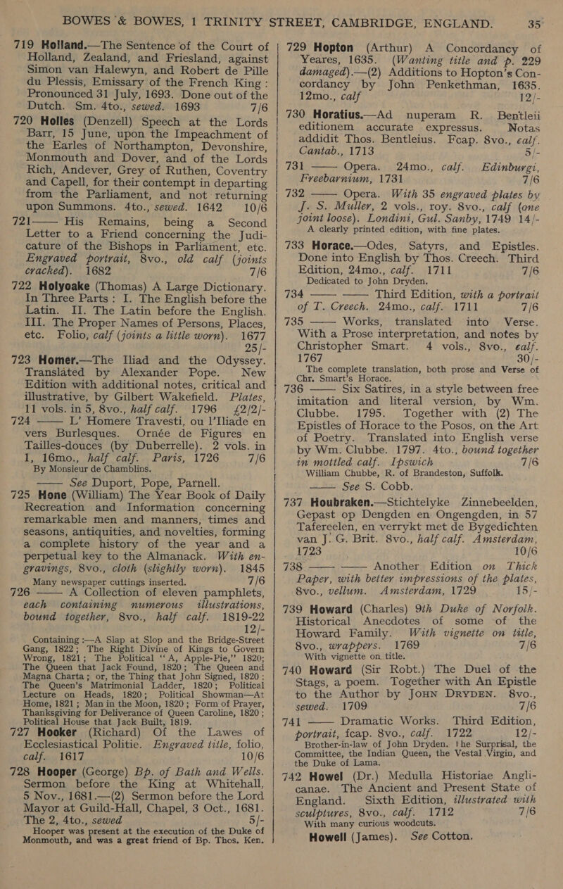 719 Holland.—The Sentence of the Court of Holland, Zealand, and Friesland, against Simon van Halewyn, and Robert de Pille du Plessis, Emissary of the French King : Pronounced 31 July, 1693. Done out of the Dutch. Sm. 4to., sewed. 1693 7/6 720 Holles (Denzell) Speech at the Lords Barr, 15 June, upon the Impeachment of the Earles of Northampton, Devonshire, Monmouth and Dover, and of the Lords Rich, Andever, Grey of Ruthen, Coventry and Capell, for their contempt in departing from the Parliament, and not returning upon Summons. 4to., sewed. 1642 10/6 721 His Remains, being a Second Letter to a Friend concerning the Judi- cature of the Bishops in Parliament, etc. _ Engraved portrait, 8vo., old calf (joints cracked). 1682 7/6 722 Holyoake (Thomas) A Large Dictionary. In Three Parts: I. The English before the Latin. II. The Latin before the English. _ III. The Proper Names of Persons, Places, etc. Folio, calf (joints a little worn). 1677 25 /- 723 Homer.—The Iliad and the Odyssey. Translated by Alexander Pope. New Edition with additional notes, critical and  11 vols. in 5, 8vo., half caif. 724 L’ Homere Travesti, ou |’Iliade en vers Burlesques. Ornée de Figures en Tailles-douces (by Duberrelle). 2 vols. in 1, 16mo., half calf. Paris, 1726 7/6 By Monsieur de Chamblins. See Duport, Pope, Parnell. 725 Hone (William) The Year Book of Daily Recreation and Information concerning remarkable men and manners, times and seasons, antiquities, and novelties, forming a complete history of the year and a perpetual key to the Almanack. With en- gravings, 8vo., cloth (slightly worn). 1845 Many newspaper cuttings inserted. 7/6 1796 £2/2/-    726 Collection of eleven pamphlets, each containing numerous illustrations, bound together, 8vo., half calf. 1819-22 12/- Containing :—A Siap at Slop and the Bridge-Street Gang, 1822; The Right Divine of Kings to Govern Wrong, 1821; The Political ‘‘A, Apple-Pie,’’ 1820; The Queen that Jack Found, 1820; The Queen and Magna Charta; or, the Thing that John Signed, 1820; The Queen’s Matrimonial Ladder, 1820; Political Lecture on Heads, 1820; Political Showman—At Home, 1821; Man in the Moon, 1820; Form of Prayer, Thanksgiving for Deliverance of Queen Caroline, 1820 ; Political House that Jack Built, 1819. 727 Hooker (Richard) Of the Lawes of Ecclesiastical Politie. Engraved title, folio, calf. 1617 10/6 728 Hooper (George) Bp. of Bath and Wells. Sermon before the King at Whitehall, 5 Nov., 1681.—(2) Sermon before the Lord Mayor at Guild-Hall, Chapel, 3 Oct., 1681. The 2, 4to., sewed 5/- Hooper was present at the execution of the Duke of Monmouth, and was a great friend of Bp. Thos. Ken. 729 Hopton (Arthur) A Concordancy of Yeares, 1635. (Wanting title and p. 229 damaged).—(2) Additions to Hopton’s Con- cordancy by John Penkethman, 1635. 12mo., calf 12/- 730 Horatius—Ad nuperam R. Bentleii editionem accurate expressus. Notas addidit Thos. Bentleius. Fcap. 8vo., eal. Cantab., 1713 5/-   731 Opera. 24mo., calf. Edinbuyrgi, Freebarnium, 1731 7/6 732 Opera. With 35 engraved plates by J. S. Muller, 2 vols., roy. 8vo., calf (one joint loose). Londini, Gul. Sanby, 1749 1A4/- A clearly printed edition, with fine plates. 733 Horace.—Odes, Satyrs, and Epistles. Done into English by Thos. Creech. Third Edition, 24mo., calf. 1711 7/6 Dedicated to John Dryden.   734 Third Edition, with a portrait of T. Creech. 24mo., calf. 1711 7/6 735 Works, translated into Verse.  With a Prose interpretation, and notes by Christopher Smart. 4 vols., 8vo., ealf. 1767 30/- The complete translation, both prose and Verse of Chr. Smart’s Horace. 736 Six Satires, in a style between free imitation and literal version, by Wm. Clubbe. 1795. Together with (2) The Epistles of Horace to the Posos, on the Art of Poetry. Translated into English verse by Wm. Clubbe. 1797. 4to., bound together in mottled calf. Ipswich 7/6 William Chubbe, R. of Brandeston, Suffolk. See S. Cobb. 737 Houbraken.—Stichtelyke Zinnebeelden, Gepast op Dengden en Ongengden, in 57 Tafereelen, en verrykt met de Bygedichten van | G. Brit. 8vo., half calf. Amsterdam, 1723 10/6 738 Another. Edition on Thick Paper, with better wmpressions of the plaies, 8vo., vellum. Amsterdam, 1729 15/- 739 Howard (Charles) 914 Duke of Norfolk. Historical Anecdotes of some ‘of the Howard Family. With vignette on title, 8vo., wrappers. 1769 7/6 With vignette on. title. 740 Howard (Sir Robt.) The Duel of the Stags, a poem. Together with An Epistle to the Author by JOHN DRYDEN. 8vo.,      sewed. 1709 7/6 741 - Dramatic Works. Third Edition, portrait, icap. 8vo., Calf. + 1722, 12/- Brother-in-law of Jobn Dryden. !he Surprisal, the Committee, the Indian Queen, the Vestal Virgin, and the Duke of Lama. 742 Howel (Dr.) Medulla Historiae Angli- canae. The Ancient and Present State of England. Sixth Edition, tllustrated with sculptures, 8vo., calf. 1712 7/6 With many curious woodcuts. Howell (James). See Cotton.