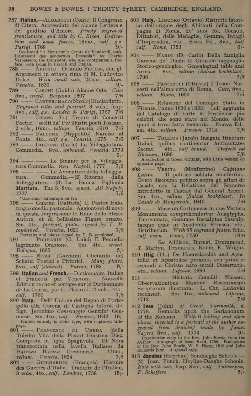 787 Italian.—Atcarorti (Conte) I] Congresso di Citera. Accresciuto del alcune Lettere e del guidizio d’Amore. Finely engraved frontispiece, and title by C. Eisen, Dedica- tton and head pieces, 18mo., calf, g.e. Parigt, 1768 Dedicated ‘‘a Monsieur le Comte de Vandreuil, sous- Lieutenant des gendarmes. Ecossois’’ by Charles Vespasiano, the translator, who also contributes a Pre- face, both being in French and Italian. 788 Ariosto. Orlando Furioso, con gli Argomenti in ottava rima di M. Ludovico Dolce. With small cuts, 24mo., vellum. Venetia, 1630 9/- 789 Casoni (Guido) Alcune Ode. 8vo., sewed. Bergamo, 1607 790 CARTEROMACO(Nicolo) Ricciardetto. Engraved titles and portrait, 3 vols., fcap. 8vo., calf, g.e. Londra &amp; Parigi, 1767 7/6 791 Cisano (G.) Tesoro di Concetti Poetici: scelti da’ Piv illustri poeti Toscani. 2         2 vols., 16mo., vellum. Venetia, 1610 7/6 792 FaLconeE (Hippolito). Narciso al Fonte. Ato., calf, g.e. Venetia, 1675 7/6 793 GoLponli (Carlo) La Villeggiatura. Commedia. 8vo., unbound. Venezia, 1773 794 Le Smanie per la Villeggia- ture Commedia. 8vo. Napoli, 1777 795 Le Avventure della Villeggia- tura. Commedia.—(2) Ritorno dalla Villeggiatura.—(3) La Buona Figliuola Maritata. The 3, 8vo., sewed. All Napolt, 1777 7/6 ‘Giovanni’ autograph on (2). 796 Guarini (Battista) Il Pastor Fido, tragicomedia pastorale. Aggiontovi di novo in questa Impressione le Rime dello Stesso Autore, et di bellissime Figure ornato. Sm. 4to., porivait, plates signed by T. B. combined. Venetia, 1621 7/6 Portraits and plates signed by T. B. combined. 797 PIcINARDI (G. Luici) Il Pennello lagrimato Orazione. Sm. 4to., sewed. Bologna, 1665 5/- 798 Rossi (Giovanni Gherardo de) Scherzi Poetici e Pittorici. Many flates, 8vo., calf (stained). Parma, 1795 9/- 799. Italian and French.—Dictionnaire Italien et Francois, par Veneroni. Nouvelle Edition revue et corrigée sur le Dictionnaire de La Crusca, parC. Placardi. 2 vols., 4to., calf. 1769 7/6 800 Italy.—Dell’ Unione del Regno di Porto- gallo alla Corona di Castiglia Istoria del Sigr. Jeronimo Conestaggio Gentilh® Gen- ouese. Sm. 4to., calf. Firenze, 1642 16/- Printed entirely in italic type, with engraved title- page. 801 FRANCESCO DiI UBEDA (della Toledo) Vita della Picard Giustina Diez. Composta in ligua Spagnvola. Et Nora 7/6       transportata nella favella Italiano da Barezzo Barezzi Cremonese. 12mo., vellum. Venetia, 1624 7/6 802 ——— GUICHARDIN (Francois) Histoire des Guerres d’Italie. Traduite de l’Italien, 3 vols., 4to., calf. Londres, 1738 15/- 803 Italy.- L1iGuoro (Ottavio) Ristretto Istori- co dell’origine degli Abitanti della’ Cam- pagna di Roma, de’ suoi Re, Consol, Dittatori, delle Medaglie, Gemme, Intagli d’Imperadou, etc. Sesta Ed., 8vo., half calf. Rome, 1753 6/- 804 Narpi (D. Carlo) Della famiglia Giovene de’ Duchi di Girasole ragguaglio Storico-genelogico. Genealogical table and Arms. 8vo., vellum (Salsae bookplate). 1736 7/6   805 PANCIROLI (Ottavio) I Tesori Nas- costi nell’alma*citta di Roma. Cuts, 8vo., vellum. Roma, 1600 7/6  806 Relazione del Contagio Stato in Firenze, l’anno 1630 e 1633. Coll’ aggiunta del Catalogo di tutte le Pestilenze piu celebri, che sono state nel Mondo, delle quali si trovi fatta memoria. Nuova Ed., sm. 4to., vellum. Firenze, 1714 7/6 807 To .tus (Jacob) Insignia Itinerarii Italici, quibus continentur Antiquitates Sacrae. A4to., half bound. © Tvrajecti ad Rhenum, 1696 7/6 A collection of Greek writings, with Latin version on opposite page. 808 VerRiITA (Monferrino) | Capitano Latino. Il politico soldata monferrino. Overo discourso politico sopra gli affari de Casale, con la Relatione del Soccorso introdotto in Castale dal General Arcurt. Sm. 4to., vellum (Salsae bookplate}. In Casale di Monferrato, 1640 7/6 809 Museum Cortonense in que Vertera Monumenta comprehendurtur Anaglypha, Thoreumata, Gemmae Inscalptae Insculp- taeque quae in Academia Etrusca, etc., distributum. With 85 engraved plates, folio, calf, worn. Rome, 1750 10/6 See Addison, Burnet, Drummond, T. Martyn, Desmarais, Rome, E. Wright. 810 Ittig (Th.) De Haeresiarchis aeri Apos- tolici et Apostolico proximi, seu primi et secundi a Christo nato seculi Dissertatio. 4to., vellum. Lipsiae, 1690 7/6 811 Historia Concilii Nicaeni, Observationibus Maxime Recentiorum Scriptorum illustrata. L. Chr. Ludovici recensuit. Sm. 4to., unbound. Ltpsiae, 1712 7/6 812 Ives (John) of Great Yarmouth, d. 1776. Remarks upon the Garianonum of the Romans. plates, inserted 1s a portrait of the author en- graved from drawing made by James — Sayers, 8vo., calf. 1774 9/- Presentation copy to the Rev. John Bowle, from the Author. Autograph of Isaac Reed, 1789. Bookplates of the Rev. John Bowle, W. S. Higgs, 1819 and John Richards junr. A special copy. 813 Jacobsz (Heyman) Sondaeghs Schoole.— (2) Joan. Fonck, Heylige-Daeghs Schoole. Both with cuts, fcap. 8vo., calf. Antwerpen, P. Scheffers 5/-      