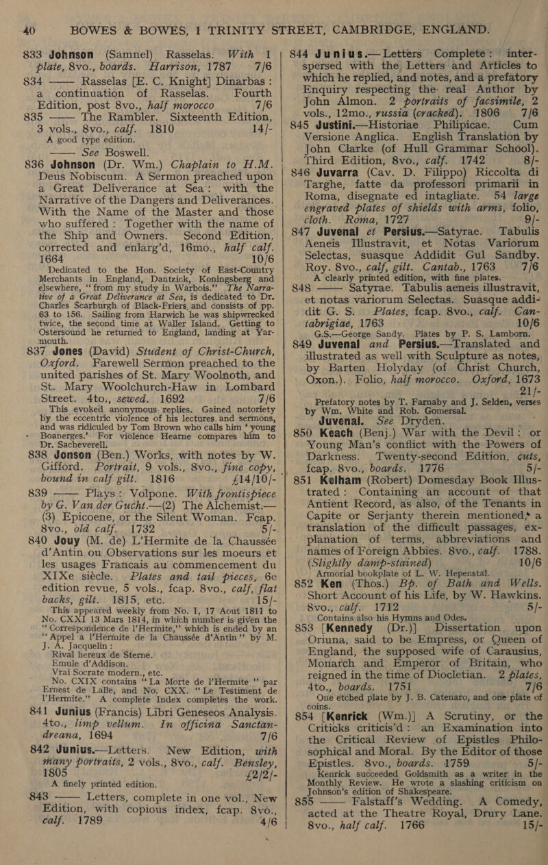 833 Johnson (Samnel) plate, 8vo., boards. Harrison, 1787 7/6 834 Rasselas [E. C. Knight] Dinarbas : a continuation of Rasselas. Fourth Edition, post 8vo., half morocco 7/6 835 The Rambler. Sixteenth Edition, 3 vols., 8vo., calf. 1810 14/- A good type edition. See Boswell. 836 Johnson (Dr. Wm.) Chaplain to H.M. Deus Nobiscum. A Sermon preached upon a Great Deliverance at Sea: with the Narrative of the Dangers and Deliverances. With the Name of the Master and those who suffered : Together with the name of the Ship and Owners. Second Edition, corrected and enlarg’d, 16mo., half calf. 1664 10/6 Dedicated to the Hon. Society of East-Country Merchants in England, Dantzick, Koningsberg and elsewhere, ‘‘from my study in Warbois.’? The Narra- tive of a Great Deliverance at Sea, is dedicated to Dr. Charles Scarburgh of Black-Friers, and consists of pp. 63 to 156. Sailing from Harwich he was shipwrecked twice, the second time at Waller Island. Getting to Ostersound he returned to England, landing at Yar- mouth. 837 Jones (David) Student of Christ-Church, Oxford. Farewell Sermon preached to the united parishes of St. Mary Woolnoth, and St. Mary Woolchurch-Haw in Lombard Street. 4to., sewed. 1692 7/6 This evoked anonymous replies. Gained notoriety by the eccentric violence of his lectures and sermons, and was ridiculed by Tom Brown who calls him ‘ young Boanerges.’. For violence Hearne compares him to Dr. Sacheverell. 838 Jonson (Ben.) Works, with notes by W. Gifford. Portrait, 9 vols., 8vo., fine copy, bound in calf gilt. 1816 839 Plays: Volpone. With frontispiece by G. Van dey Gucht.—(2) The Alchemist.— (3) Epicoene, or the Silent Woman. Fcap. 8vo., old calf. 840 Jouy (M. de) L’Hermite de la Chaussée d’Antin ou Observations sur les moeurs et les usages Francais au commencement du XIXe siécle. Plates and tail pieces, 6e edition revue, 5 vols., feap. 8vo., calf, flat backs, gilt. 1815, etc. 15/- This appeared weekly from No. I, 17 Aout 1811 to No. CXXI 13 Mars 1814, in which number is given the ““ Correspondence de |’Hermite,’’ which is ended by an “‘ Appel a Hermite de la Chaussée d’Antin’”’ by M. J. A. Jacquelin : Rival hereux de Sterne. Rasselas. With 1     Emule d’Addison. Vrai Socrate modern., etc. No. CXIX contains ‘‘La Morte de l’Hermite ’’ par Ernest de Lalle, and No. CXX. ‘Le Testiment de l Hermite.” A complete Index completes the work. 841 Junius (Francis) Libri Geneseos Analysis. 4to., limp vellum. In officina Sanctan- dveana, 1694 7/6 842 Junius.—Letters. New Edition, with many portraits, 2 vols., 8vo., calf. Bensley, 1805 DI Jo A finely printed edition. Edition, with copious index, fcap. 8vo., calf. 1789 4/6 “ 844 Junius.—Letters Complete: inter- spersed with the. Letters and Articles to which he replied, and notes, and a prefatory Enquiry respecting the: real Author by John Almon. 2 portraits of facsimile, 2 vols., 12mo., russia (cracked). 1806 7/6 845 Justinii—Historiae Philipicae. Cum _ Versione Anglica. English Translation by John Clarke (of Hull Grammar School). Third Edition, 8vo., calf. 1742 8/- Targhe, fatte da professori primarii in Roma, disegnate ed intagliate. 54 large engraved plates of shields with arms, folio, cloth. Roma, 1727 ; 9/- 847 Juvenal ez Persius.—Satyrae. Tabulis Aeneis Illustravit, et Notas Variorum Selectas, suasque Addidit Gul Sandby. Roy. 8vo., calf, gilt. Cantab., 1763 7/6 A clearly printed edition, with fine plates. 848 Satyrae. Tabulis aeneis illustravit, et notas variorum Selectas. Suasque addi- dit G. S.. Plates, fcap. 8vo., calf. Can- . tabrigiae, 1763 10/6 G.S.—George Sandy. Plates by P. S. Lamborn. 849 Juvenal and Persius.—Translated and — illustrated as well with Sculpture as notes, by Barten Holyday (of Christ Church, Oxon.). Folio, half morocco. Oxford, 1673 | 21/- Prefatory notes by T. Farnaby and J. Selden, el by Wm. White and Rob. Gomersal. Juvenal. See Dryden. arte 850 Keach (Benj.) War with the Devil: or Young Man’s conflict with the Powers of Darkness. ‘Twenty-second Edition, ¢uts, fcap. 8vo., boards. 1776 5/-  trated: Containing an account of that Antient Record, as also, of the Tenants in Capite or Serjanty therein mentioned; a translation of the difficult passages, ex- planation of terms, abbreviations and names of Foreign Abbies. 8vo., calf. 1788. (Slightly damp-stained) 10/6 Armorial bookplate of L. W. Hepenstal. 852 Ken (Thos.) Bp. of Bath and Wells. Short Account of his Life, by W. Hawkins. © 8vo., calf. 1712 5/- Contains also his Hymns and Odes. 853 [Kennedy (Dr.)] Dissertation upon Oriuna, said to be Empress, or Queen of England, the supposed wife of Carausius, Monarch and Emperor of Britain, who reigned in the time of Diocletian. 2 Plates, 4to., boards. 1751 7/6 One etched plate by J. B. Catenaro, and one plate of coins. 854 [Kenrick (Wm.)] A Scrutiny, or the Criticks criticis’d: an Examination into — the Critical Review of Epistles Philo- sophical and Moral. By the Editor of those Epistles. 8vo., boards. 1759 5/-) Kenrick succeeded Goldsmith as a writer in the Monthly Review. He wrote a slashing criticism on Johnson’s edition of Shakespeare. acted at the Theatre Royal, Drury Lane. 8vo., half calf. 1766 15/-