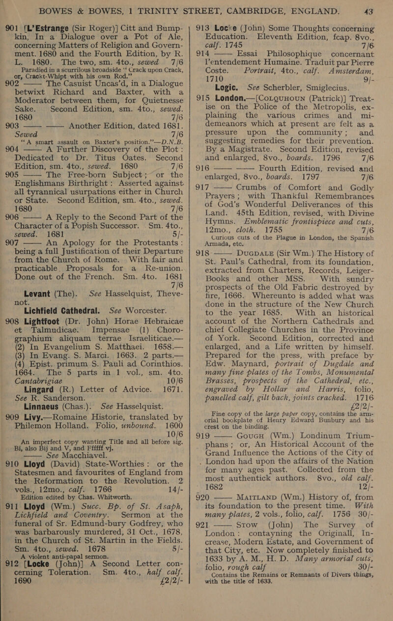 kin, In a Dialogue over a Pot of Ale, concerning Matters of Religion and Govern- ment. 1680 and the Fourth Edition, by R. L. 1680. The two, sm. 4to., sewed 7/6 Paradied in a scurrilous broadside ‘! Crack upon. Crack, or, Crackt-Whipt with his own Rod.” The Casuist Uncas’d, in a Dialogue betwixt Richard and Baxter, with a Moderator between them, for Quietnesse  Sake. Second Edition, sm. 4to., sewed. 1680 7/8 | 903 —— Another Edition, dated 1681.  Sewed 7/6 ‘‘A smart assault on Bites s position.”—D.N.B.  904 A Further Discovery of the Plot: Dedicated to Dr. Titus Oates. Second Edition, sm. 4to., sewed. 1680 7/6 905 The Free-born Subject; or the  Englishmans Birthright : Asserted against all tyrannical usurpations either in Church   or State. Second Edition, sm. 4to., sewed. 1680 7/6 906 A Reply to the Second Part of the Character of a Popish Successor. Sm. 4to., sewed. 1681 5/- 907 An Apology for the Protestants : being a full Justification of their Departure from the Church of Rome. With fair and practicable. Proposals for a Re-union. Done out of the French. Sm. 4to. 1681 7/6 alpavent (The). See Hasselquist, Theve- *Tichtield Cathedral. See Worcester. 908 Lightfoot (Dr. John) Horae Hebraicae et Talmudicae. Impensae (1) Choro- graphium aliquam terrae Israeliticae.— (2) In Evangelium S. Matthaei. 1658.— (3) In Evang. S. Marci. 1663. 2 parts.— (4) Epist. primum S$. Pauli ad Corinthios. 1664. The 5 parts in 1 vol., sm. 4to. Cantabrigiae 10/6 _ Lingard (R.) Letter of Advice. 1671. See R. Sanderson. Linnaeus (Chas.). See Hasselquist. 909 Livy.—Romaine Historie, translated by Philemon Holland. Folio, unbound. 1600 10/6 An imperfect copy wanting Title and all before ie Bi, also Bij and V, and Ffffff vj. See Macchiavel. 910 Lloyd (David) State-Worthies: or the Statesmen and favourites of England from the Reformation to the Revolution. 2 vols., 12mo., calf. 1766 14/- Edition edited by Chas. Whitworth. 911 Lloyd (Wm.) Succ. Bp. of St. Asaph, Lichfield and Coventry. Sermon at the funeral of Sr. Edmund-bury Godfrey, who was barbarously murdered, 31 Oct., 1678, in the Church of St. Martin in the Fields. Sm. 4to., sewed. 1678 5/- | A violent anti-papal sermon. 912 {Locke (John)] A Second Letter con- cerning Toleration. Sm. 4to., half calf. 1690 . £2/2/-   Education. Eleventh Edition, fcap. 8vo., calf. 1745 7 6 914 Essai Philosophique concernant V’entendement Humaine. Traduit par Pierre Coste. Portrait, 4to., calf. Amsterdam, 1710 9/- Logic. See Scherbler, Smiglecius. 915 London.—[CoLguuoun (Patrick)] Treat- ise on the Police of the Metropolis, ex- plaining the various crimes and mi- demeanors which at present are felt as a pressure upon the community; and suggesting remedies for their prevention. By a Magistrate. Second Edition, revised and enlarged, 8vo., boards. 1796 7/6 916 Fourth Edition, revised and enlarged, 8vo., boards. 1797 7/6. 917 Crumbs of Comfort and Godly Prayers; with Thankful Remembrances of God’s Wonderful Deliverances of this    Land. 45th Edition, revised, with Divine Hymns. Emblematic frontispiece and cuts, 12mo., cloth. 1755 7/6 Curious cuts of the Plague in London, the Spanish Armada, etc. 918 DUGDALE (Sir Wm.). The History of St. Paul’s Cathedral, from its foundation, extracted from Charters, Records, Leiger- Books and other MSS. With sundry prospects of the Old Fabric destroyed by fire, 1666. Whereunto is added what was done in the structure of the New Church to the. year 1685. With an historical account of the Northern Cathedrals and chief Collegiate Churches in the Province of York. Second Edition, corrected and enlarged, and a Life written by himself. Prepared for the press, with preface by Edw. Maynard, portrait of Dugdale and many fine plates of the Tombs, Monumental  Brasses, prospects of the Cathedral, eitc., engraved by Hollar and Harris, folio, panelled calf, gilt back, joints cracked. 1716 £2/2/- Fine copy of the large paper copy, contains the arm- orial bookplate of Henry Edward Bunbury and his crest on the binding. Blo GoucH (Wm.) Londinum Trium- phans; or, An Historical Account of the Grand Influence the Actions of the City of . London had upon the affairs of the Nation for many ages past. Collected from the most authentick authors. 8vo., old calf. 1682 12/- 920 MaITLAND (Wm.) History of, from its foundation to the present time. With many plates, 2 vols., folio, calf. 1756 30/- 921 STOW... (JOun) ») The” “Survey .. of London: contayning the Originall, In- crease, Modern Estate, and Government of that City, etc. Now completely finished to 1633 by A. M., H. D. Many armorial cuts, folio, rough calf 30/- Contains the Remains or Remnants of Divers things, with the title of 1633.   
