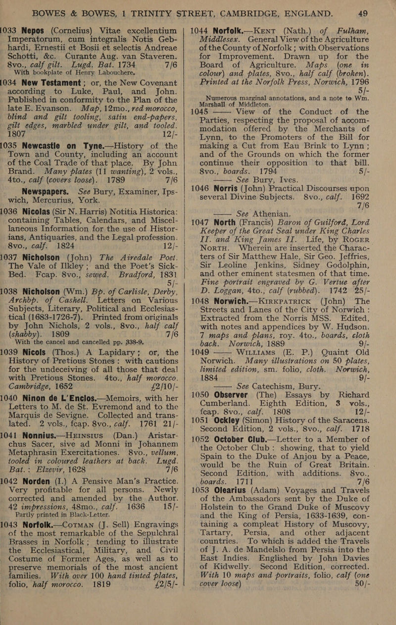 1033 Nepos (Cornelius) Vitae excellentium Imperatorum, cum integralis Notis Geb- hardi, Ernestii et Bosii et selectis Andreae Schotti, &amp;c. Curante Aug. van Staveren. 8vo., calf gilt. Lugd. Bat. 1734 7/6 With bookplate of Henry Labouchere, 1034 New Testament; or, the New Covenant according to Luke, Paul, and John. Published in conformity to the Plan of the late E. Evanson. Map, 12mo., ved morocco, blind and gilt tooling, satin end-papers, gilt edges, marbled under gilt, and tooled. 1807 12/- 1035 Newcastle on Tyne.—History of the Town and County, including an account of the Coal Trade of that place. By John Brand. Many plates (11 wanting), 2 vols., 4to., calf (covers loose). 1789 7/6 Newspapers. See Bury, Examiner, Ips- wich, Mercurius, York. 1036 Nicolas (Sir N. Harris) Notitia Historica: containing Tables, Calendars, and Miscel- laneous Information for the use of Histor- ians, Antiquaries, and the Legal profession. 8vo., calf. 1824 12/- 1037 Nicholson (John) The Airedale Poet. The Vale of Ilkley ; and the Poet’s Sick- Bed. Fcap. 8vo., sewed. Bradford, 1831 5/- 1038 Nicholson (Wm.) Bd. of Carlisie, Derby, Archbp. of Cashell. Letters on Various Subjects, Literary, Political and Ecclesias- tical (1683-1726-7). Printed from originals by John Nichols, 2 vols., 8vo., half calf (shabby). 1809 7/6 With the cancel and cancelled pp. 338-9. 1039 Nicols (Thos.) A Lapidary; or, the _ History of Pretious Stones: with cautions for the undeceiving of all those that deal with Pretious Stones. 4to., half morocco. Cambridge, 1652 £2/10/- 1040 Ninon de L’Enclos.—Memoirs, with her Letters to M. de St. Evremond and to the Marquis de Sevigne. Collected and trans- lated. 2 vols., fcap. 8vo., calf. 1761 21/- 1041 Nonnius.—HeEinstus (Dan.) Aristar- chus Sacer, sive ad Monni in Johannem Metaphrasin Exercitationes. 8vo., vellum, _ tooled in coloured leathers at back. Lugd. Bat.: Elzeviy, 1628 7/6 1042 Norden (I.) A Pensive Man’s Practice. _ Very profitable for all persons. Newly corrected and amended by the Author. 42 impressions, 48mo., calf. 1636 15/- Partly printed in Black-Letter. 1043 Norfolk.—Cotman (J. Sell) Engravings of the most remarkable of the Sepulchral Brasses in Norfolk; tending to illustrate the Ecclesiastical, Military, and Civil Costume of Former Ages, as well as to preserve memorials of the most ancient families. With over 100 hand tinted plates, ‘folio, half morocco. 1819 £2/5/-   49 1044 Norfolk.—Kent (Nath.) of Fulham, Middlesex. General View of the Agriculture of the County of Norfolk ; with Observations for Improvement. Drawn up for the Board of Agriculture. Maps (one in colour) and plates, 8vo., half calf (broken). Printed at the Norfolk Press, Norwich, 1796 - Numerous marginal annotations, and a note to Wm. Marshall. of Middleton. 1045 View of the Conduct. of the Parties, respecting the proposal of accom- modation offered by the Merchants of Lynn, to the Promoters of the Bill for making a Cut from Eau Brink to Lynn ; and of the Grounds on which the former continue their opposition to that bill. 8vo., boards. 1794 5/- . See Bury, Ives. 1046 Norris (John) Practical Discourses upon several Divine Subjects. 8vo., calf. 1692 7/6   —— See Athenian. 1047 North (Francis) Baron of Guilford, Lord Keeper of the Great Seal under King Charles IT. and King James II. Life, by RoGER NortH. Wherein are inserted the Charac- ters of Sir Matthew Hale, Sir Geo. Jeffries, Sir Leoline Jenkins, Sidney Godolphin, and other eminent statesmen of that time. Fine portrait engraved by G. Vertue after D. Loggan, Ato., calf (yvubbed). 1742 25/- 1048 Norwich.—Kirxpatrick (John) The Streets and Lanes of the City of Norwich : Extracted from the Norris MSS. Edited, with notes and appendices by W. Hudson. 7 maps and plans, roy. 4to., boards, cloth back. Norwich, 1889 9/- 1049 Wittrams (E. P.) Quaint Old Norwich. Many illustrations on 50 plates, limited edition, sm. folio, cloth. Norwich, 1884 9/- —— See Catechism, Bury. 1050 Observer (The) Essays by Richard Cumberland. Eighth Edition, 3. vols., feap. 8vo., calf. 1808 12/- 1051 Ockley (Simon) History of the Saracens. Second Edition, 2 vols., 8vo., calf. 1718 1052 October Club.—Letter to a Member of the October Club: showing, that to yield Spain to the Duke of Anjou by a Peace, would be the Ruin of Great Britain. . Second Edition, with additions. 8vo., boards. 1711 7/6 1053 Olearius (Adam) Voyages and Travels of the Ambassadors sent by the Duke of Holstein to the Grand Duke of Muscovy and the King of Persia, 1633-1639, con- taining a compleat History of Muscovy, Tartary, Persia, and other adjacent countries. To which is added the Travels of J. A. de Mandelslo from Persia into the East Indies. Englished by John Davies of Kidwelly. Second Edition, corrected. With 10 maps and portraits, folio, calf (one cover loose) 50/- 