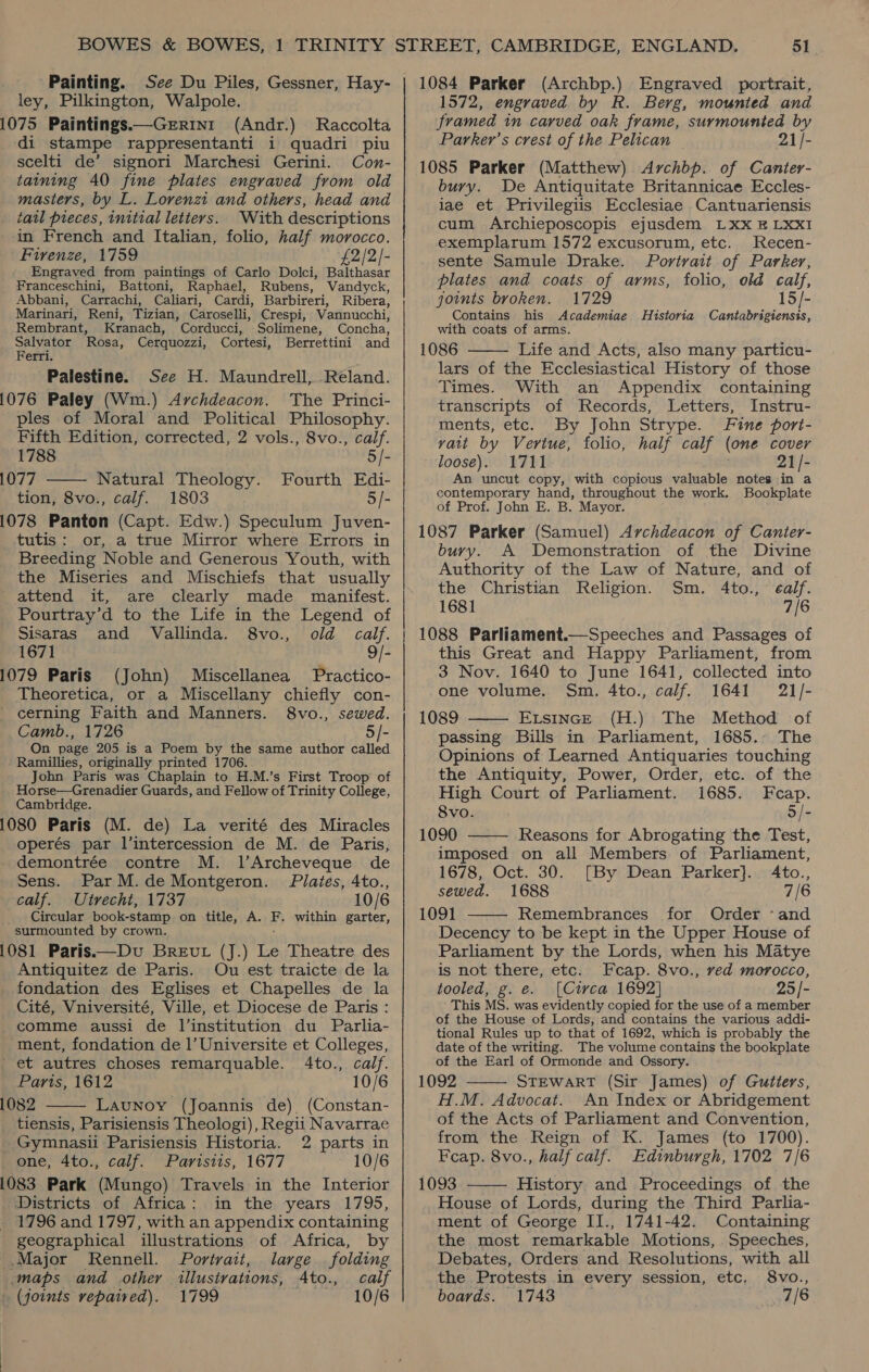 Painting. See Du Piles, Gessner, Hay- ley, Pilkington, Walpole. 1075 Paintings.—Gerrini (Andr.) Raccolta di stampe rappresentanti i quadri piu scelti de’ signori Marchesi Gerini. Con- taining 40 fine plates engraved from old masters, by L. Lorenzi and others, head and tail pieces, initial letters. With descriptions in French and Italian, folio, half morocco. Fivenze, 1759 £2/2/- Engraved from paintings of Carlo Dolci, Balthasar Franceschini, Battoni, Raphael, Rubens, Vandyck, Abbani, Carrachi, Caliari, Cardi, Barbireri, Ribera, Marinari, Reni, Tizian, Caroselli, Crespi, Vannucchi, Rembrant, Kranach, Corducci, Solimene, Concha, Salvator Rosa, Cerquozzi, Cortesi, Berrettini and Ferri. Palestine. See H. Maundrell, Reland. 1076 Paley (Wm.) Archdeacon. The Princi- ples of Moral and Political Philosophy.  Fifth Edition, corrected, 2 vols., 8vo., calf. 1788 5/- 1077 Natural Theology. Fourth Edi- tion, 8vo., calf. 1803 5/- 1078 Panton (Capt. Edw.) Speculum Juven- tutis: or, a true Mirror where Errors in Breeding Noble and Generous Youth, with the Miseries and Mischiefs that usually attend it, are clearly made manifest. Pourtray’d to the Life in the Legend of Sisaras and Vallinda. 8vo., old calf. 1671 9/- 1079 Paris (John) Miscellanea Practico- Theoretica, or a Miscellany chiefly con- cerning Faith and Manners. 8vo., sewed. Camb., 1726 5/- On page 205 is a Poem by the same author called Ramillies, originally printed 1706. John Paris was Chaplain to H.M.’s First Troop of Horse—Grenadier Guards, and Fellow of Trinity College, Cambridge. 1080 Paris (M. de) La verité des Miracles operés par l’intercession de M. de Paris, demontrée contre M. 1l’Archeveque de Sens. Par M.deMontgeron. Plates, 4to., calf. Utrecht, 1737 10/6 Circular book-stamp on title, A. F. within garter, surmounted by crown. 1081 Paris——Dv Breut (J.) Le Theatre des Antiquitez de Paris. Ou est traicte de la _ fondation des Eglises et Chapelles de la | Cité, Vniversité, Ville, et Diocese de Paris : _ comme aussi de l’institution du Parlia- _ ment, fondation de 1’ Universite et Colleges, ’ et autres choses remarquable. 4to., calf. Parts, 1612 10/6 082 Launoy (Joannis de) (Constan- tiensis, Parisiensis Theologi), Regii Navarrae Gymnasii Parisiensis Historia. 2 parts in one, 4to., calf. Parisiis, 1677 10/6 083 Park (Mungo) Travels in the Interior Districts of Africa: in the years 1795, | 1796 and 1797, with an appendix containing geographical illustrations of Africa, by  Major Rennell. Portrait, large folding maps and other illustrations, 4to., calf » (joints repaired). 1799 10/6  51 1084 Parker (Archbp.) Engraved portrait, 1572, engraved by R. Berg, mounted and framed in carved oak frame, surmounted by Parker’s crest of the Pelican 21/- 1085 Parker (Matthew) Archbp. of Canter- bury. De Antiquitate Britannicae Eccles- iae et Privilegiis Ecclesiae Cantuariensis cum Archieposcopis ejusdem LxXxX B LXXI exemplarum 1572 excusorum, etc. Recen- sente Samule Drake. Portrait of Parker, plates and coats of arms, folio, old calf, joints broken. 1729 15/- Contains his Academiae Historia Cantabrigiensis, with coats of arms. 1086 Life and Acts, also many particu- lars of the Ecclesiastical History of those Times. With an Appendix containing transcripts of Records, Letters, Instru- ments, etc. By John Strype. Fine port- vait by Vertue, folio, half calf (one cover loose). 1711 21/- An uncut copy, with copious valuable notes in a contemporary hand, throughout the work. Bookplate of Prof. John E. B. Mayor. 1087 Parker (Samuel) Archdeacon of Canter- bury. A Demonstration of the Divine Authority of the Law of Nature, and of the Christian Religion. Sm. 4to., ealf. 1681 7/6 1088 Parliament.—Speeches and Passages of this Great and Happy Parliament, from 3 Nov. 1640 to June 1641, collected into   one volume. Sm. 4to., calf. 1641 21/- 1089 EvsincE (H.) The Method of passing Bills in Parliament, 1685. The Opinions of Learned Antiquaries touching the Antiquity, Power, Order, etc. of the High Court of Parliament. 1685. Fecap. 8vo. 5/- 1090 Reasons for Abrogating the Test,  imposed on all Members of Parliament, 1678, Oct. 30. [By Dean Parker}. Ato., sewed. 1688 7/6 1091 Remembrances for Order ‘and  Decency to be kept in the Upper House of Parliament by the Lords, when his Matye is not there, etc. Fcap. 8vo., ved morocco, tooled, g. e. [Circa 1692] 25/- This MS. was evidently copied for the use of a member of the House of Lords, and contains the various addi- tional Rules up to that of 1692, which is probably the date of the writing. The volume contains the bookplate of the Earl of Ormonde and Ossory. 1092 STEWART (Sir James) of Gutters, H.M. Advocat. An Index or Abridgement of the Acts of Parliament and Convention, from the Reign of K. James (to 1700). Feap. 8vo., half calf. Edinburgh, 1702 7/6 1093 History and Proceedings of the House of Lords, during the Third Parlia- ment of George II., 1741-42. Containing the most remarkable Motions, Speeches, Debates, Orders and Resolutions, with all the Protests in every session, etc, 8vo., boards. 1743 . 7/6  
