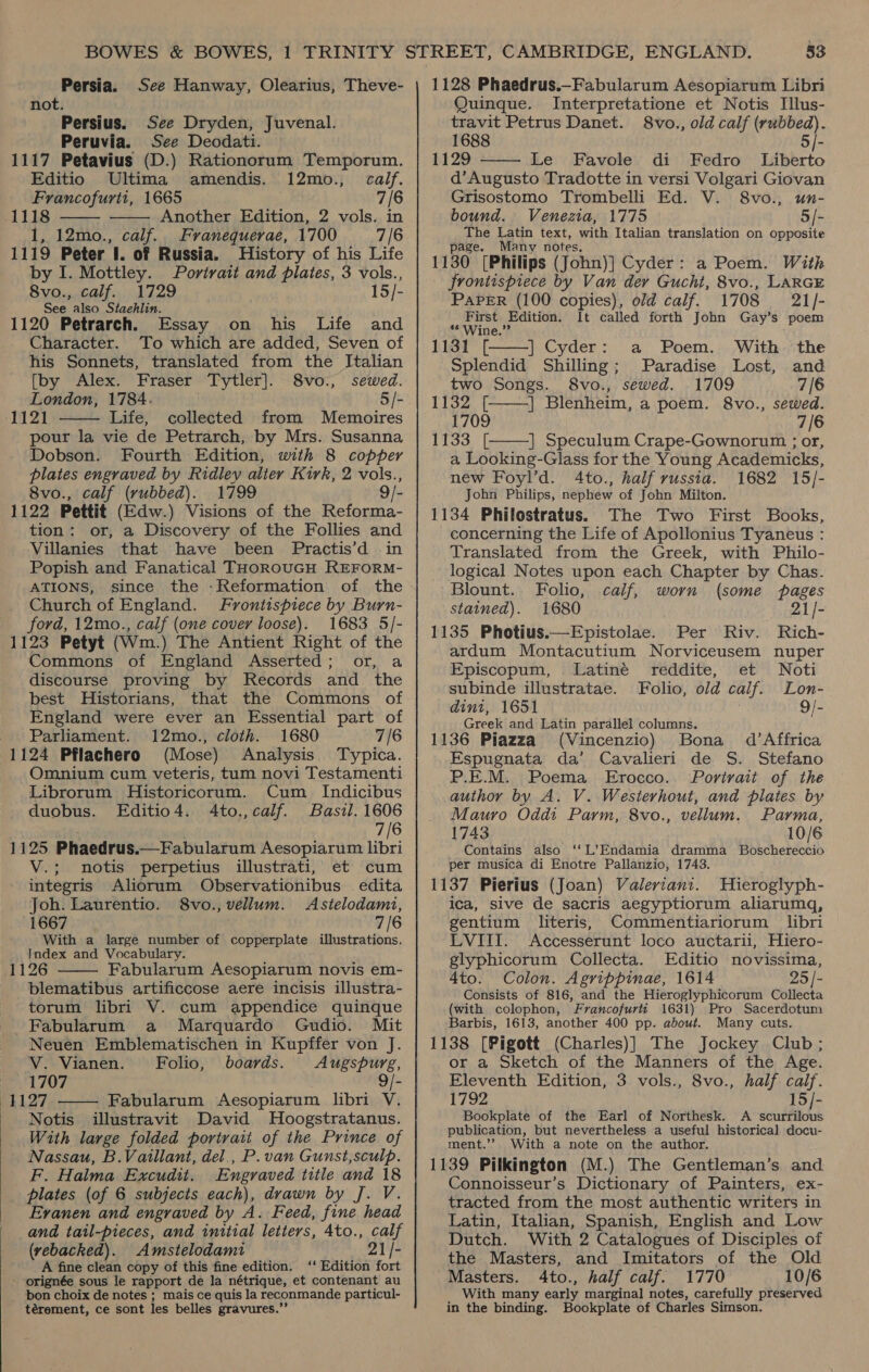 Persia. See Hanway, Olearius, Theve- not. Persius. See Dryden, Juvenal. Peruvia. See Deodati. 1117 Petavius (D.) Rationorum Temporum. Editio Ultima amendis. 12mo., calf. Francofurtt, 1665 7/6 1118 Another Edition, 2 vols. in 1, 12mo., calf. Franequerae, 1700 7/6 1119 Peter I. of Russia. History of his Life by I. Mottley. Portrait and plates, 3 vols., 8vo., calf. 1729 15/- See also Siaehlin. 1120 Petrarch. Essay on his Life and Character. To which are added, Seven of his Sonnets, translated from the Italian [by Alex. Fraser Tytler]. 8vo., sewed. London, 1784. 5/- 1121 Life, collected from Memoires pour la vie de Petrarch, by Mrs. Susanna Dobson. Fourth Edition, with 8 copper plates engraved by Ridley alter Kirk, 2 vols., 8vo., calf (vubbed). 1799 9/- 1122 Pettit (Edw.) Visions of the Reforma- tion: or, a Discovery of the Follies and Villanies that have been Practis’d in Popish and Fanatical THOROUGH REFORM- ATIONS, since the -Reformation of the Church of England. Frontispiece by Burn- ford, 12mo., calf (one cover loose). 1683 5/- 1123 Petyt (Wm.) The Antient Right of the Commons of England Asserted; or, a discourse proving by Records and the best Historians, that the Commons of England were ever an Essential part of Parliament. 12mo., cloth. 1680 7/6 1124 Pflachero (Mose) Analysis Typica. Omnium cum veteris, tum novi Testamenti Librorum Historicorum. Cum _ Indicibus duobus. Editio4. 4to.,calf. Basil. 1606 7/6 1125 Phaedrus.—Fabularum Aesopiarum libri V.; notis perpetius illustrati, et cum integris Aliorum Observationibus — edita Joh. Laurentio. 8vo., vellum. Astelodami, 1667 7/6 With a large number of copperplate illustrations. Index and Vocabulary. 1126 Fabularum Aesopiarum novis em- blematibus artificcose aere incisis illustra- torum libri V. cum appendice quinque Fabularum a Marquardo Gudio. Mit Neuen Emblematischen in Kupffer von J.      V. Vianen. Folio, boards. Augspurg, 1707 9 1127 Fabularum &lt;Aesopiarum libri V. Notis illustravit David Hoogstratanus. With large folded portrait of the Prince of Nassau, B.Vaillant, del., P. van Gunst,sculp. F. Halma Excudit. Engraved title and 18 plates (of 6 subjects each), drawn by J. V. Evanen and engraved by A. Feed, fine head and tail-pieces, and initial letters, 4to., calf (vebacked). Amstelodami 21/- A fine clean copy of this fine edition. ‘‘ Edition fort - orignée sous le rapport de la nétrique, et contenant au bon choix de notes ; mais ce quis la reconmande particul- térement, ce sont les belles gravures.’ 1128 Phaedrus.—Fabularum Aesopiarum Libri Quinque. Interpretatione et Notis Illus- travit Petrus Danet. 8vo., old calf (rubbed). 1688 5/- 1129 Le Favole di Fedro Liberto d’Augusto Tradotte in versi Volgari Giovan Grisostomo Trombelli Ed. V. 8vo., un- bound. Venezia, 1775 5/- The Latin text, with Italian translation on opposite page. Many notes, 1130 [Philips (John)] Cyder: a Poem. With Frontispiece by Van der Gucht, 8vo., LARGE PAPER (100 copies), old calf. 1708 21/- First Edition. It called forth John Gay’s poem ** Wine.” | Cyder: a Poem. With. the 1131 [ Splendid Shilling; Paradise Lost, and    two Songs. 8vo., sewed. 1709 7/6 1132 [ | Blenheim, a poem. 8vo., sewed. 1709 7/6 1133 [ | Speculum Crape-Gownorum ; or,  a Looking-Glass for the Young Academicks, new Foyl’d. 4to., half russia. 1682 15/- John Philips, nephew of John Milton. 1134 Philostratus. The Two First Books, concerning the Life of Apollonius Tyaneus : Translated from the Greek, with Philo- logical Notes upon each Chapter by Chas. Blount. Folio, calf, worn (some pages stained). 1680 21/- 1135 Photius.—Epistolae. Per Riv. Rich- ardum Montacutium Norviceusem nuper Episcopum, Latiné reddite, et Noti subinde illustratae. Folio, old calf. Lon- dint, 1651 9/- Greek and Latin parallel columns. 1136 Piazza (Vincenzio) Bona d’Affrica Espugnata da’ Cavalieri de S. Stefano P.E.M. Poema Erocco. Portrait of the author by A. V. Westerhout, and plates by Mauro Oddi Parm, 8vo., vellum. Parma, 1743 10/6 Contains also ‘‘L’Endamia dramma Boschereccio per musica di Enotre Pallanzio, 1743. 1137 Pierius (Joan) Valeriani. WHieroglyph- ica, sive de sacris aegyptiorum aliarumq, gentium literis, Commentiariorum libri LVIII. Accesserunt loco auctarii, Hiero- glyphicorum Collecta. Editio novissima, 4to. Colon. Agrippinae, 1614 25 /- Consists of 816, and the Hieroglyphicorum Collecta (with colophon, Francofurti 1631) Pro Sacerdotum Barbis, 1613, another 400 pp. about. Many cuts. 1138 [Pigott (Charles)] The Jockey Club; or a Sketch of the Manners of the Age. Eleventh Edition, 3 vols., 8vo., half calf. 1792 15/- Bookplate of the Earl of Northesk. A scurrilous publication, but nevertheless a useful historical docu- ment.’? With a note on the author. 1139 Pilkington (M.) The Gentleman’s and Connoisseur’s Dictionary of Painters, ex- tracted from the most authentic writers in Latin, Italian, Spanish, English and Low Dutch. With 2 Catalogues of Disciples of the Masters, and Imitators of the Old Masters. 4to., half calf. 1770 10/6 With many early marginal notes, carefully preserved in the binding. Bookplate of Charles Simson.