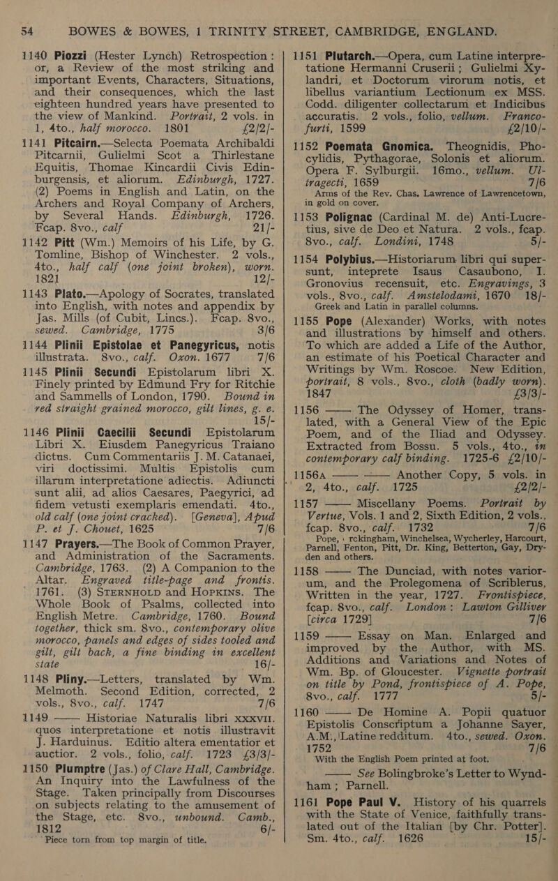 1140 Piozzi (Hester Lynch) Retrospection : or, a Review of the most striking and important Events, Characters, Situations, and their consequences, which the last eighteen hundred years have presented to the view of Mankind. Portrait, 2 vols. in 1, 4to., half morocco. 1801 £2/2/- 1141 Pitcairn.—Selecta Poemata Archibaldi Pitcarnii, Gulielmi Scot a_ Thirlestane Equitis, Thomae Kincardii Civis Edin- burgensis, et aliorum. Edinburgh, 1727. (2) Poems in English and Latin, on the Archers and Royal Company of Archers, by Several Hands. Edinburgh, 1726. Feap. 8vo., calf 21/- 1142 Pitt (Wm.) Memoirs of his Life, by G. Tomline, Bishop of Winchester. 2 vols., Ato., half calf (one joint broken), worn. 1821 12/- 1143 Plato.—Apology of Socrates, translated into English, with notes and appendix by Jas. Mills (of Cubit, Lincs.). Feap. 8vo., sewed. Cambridge, 1775 3/6 1144 Plinii Epistolae et Panegyricus, notis illustrata. 8vo., calf. Oxon. 1677 7/6 1145 Plinii Secundi Epistolarum libri X. Finely printed by Edmund Fry for Ritchie and Sammells of London, 1790. Bound in ved straight grained morocco, gilt lines, g. e. 15/- 1146 Plinii Caecilii Secundi Epistolarum Libri X. Eiusdem Panegyricus Traiano dictus. Cum Commentariis J. M. Catanaei, viri doctissimi. Multis Epistolis cum illarum interpretatione adiectis. sunt alii, ad alios Caesares, Paegyrici, ad fidem vetusti exemplaris emendati. 4to., old calf (one joint cracked). [Geneva], Apud P. et J. Chouet, 1625 7/6 1147 Prayers.—The Book of Common Prayer, and Administration of the Sacraments. Cambridge, 1763. (2) A Companion to the Altar. Engraved title-page and _ frontts. 1761. (3) STERNHOLD and Hopkins. The Whole Book of Psalms, collected into English Metre. Cambridge, 1760. Bound together, thick sm. 8vo., contemporary olive morocco, panels and edges of stdes tooled and gilt, gilt back, a fine binding in excellent state 16/- 1148 Pliny.—Letters, translated by Wm. Melmoth. Second Edition, corrected, 2 vols., 8vo., calf. 1747 7/6 1149 Historiae Naturalis libri xxxvit. quos interpretatione et notis_ illustravit J. Harduinus. Editio altera ementatior et auctior. 2 vols., folio, calf. 1723 £3/3/- 1150 Plumptre (Jas.) of Clave Hall, Cambridge. An Inquiry into the Lawfulness of the Stage. Taken principally from Discourses on subjects relating to the amusement of the Stage, etc. 8vo., unbound. Camb., 1812 6/- ‘Piece torn from top margin of title.  1151 Plutarch.—Opera, cum Latine interpre- tatione Hermanni Cruserii; Gulielmi Xy- landri, et Doctorum virorum notis, et libellus variantium Lectionum ex MSS. Codd. diligenter collectarum et Indicibus . accuratis. 2 vols., folio, vellum. Franco- furti, 1599 £2/10/- 1152 Poemata Gnomica. Theognidis, Pho- cylidis, Pythagorae, Solonis et aliorum. Opera F. Sylburgii. 16mo., vellum. UI- tvagectt, 1659 7/6 Arms of the Rev. Chas. Lawrence of Lawrencetown, in gold on cover. 1153 Polignac (Cardinal M. de) Anti-Lucre- tius, sive de Deo et Natura. 2 vols., fcap. 8vo., calf. Londini, 1748 5/- 1154 Polybius.—Historiarum libri qui super- sunt, inteprete Isaus Casaubono, — I. Gronovius recensuit, etc. Engravings, 3 vols., 8vo., calf. Amstelodami, 1670 18/- Greek and Latin in parallel columns. 1155 Pope (Alexander) Works, with notes and illustrations by himself and others. To which are added a Life of the Author, an estimate of his Poetical Character and Writings by Wm. Roscoe. New Edition, portrait, 8 vols., 8vo., cloth (badly worn). 1847 £3/3/- 1156 The Odyssey of Homer, trans- lated, with a General View of the Epic Poem, and of the Iliad and Odyssey. Extracted from Bossu. 5 vols., 4to., im contemporary calf binding. 1725-6 £2/10/-    (11564 Another Copy, 5 vols. in 2, Ato., calf.. 1725 £2/2/- 1157 Miscellany Poems. Portratt by  Vertue, Vols. 1 and 2, Sixth Edition, 2 vols., fcap. 8vo., calf. 1732 7/6 Pope, | rckingham, Winchelsea, Wycherley, Harcourt, Parnell, Fenton, Pitt, Dr. King, Betterton, Gay, Dry- den and others. 1158 The Dunciad, with notes varior- um, and the Prolegomena of Scriblerus, Written in the year, 1727. Frontispiece, fcap. 8vo., calf. London: Lawton Gilliver   [ciyca 1729] 7/6 1159 Essay on Man. Enlarged and improved by the Author, with MS. Additions and Variations and Notes of Wm. Bp. of Gloucester. Vignette portrait on title by Pond, frontispiece of A. Pope, 8vo., calf. 1777 5/- 1160 De Homine A. Popii quatuor Epistolis Conscriptum a Johanne Sayer, A.M.,'Latine redditum. Ato., sewed. Oxon. 1752 7/6 — With the English Poem printed at foot. See Bolingbroke’s Letter to Wynd- ham; Parnell. 1161 Pope Paul V. History of his quarrels with the State of Venice, faithfully trans- lated out of the Italian [by Chr. Potter]. Sm. 4to., calf. 1626 . , 15/-  