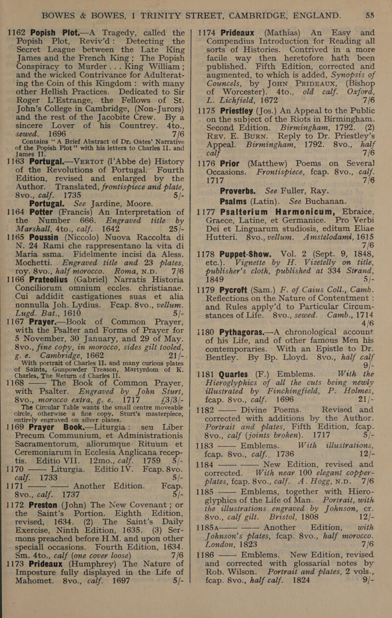 1162 Popish Plot.—A Tragedy, called the _Popish Plot, Reviv’d: Detecting the Secret League between the Late King James and the French King; The Popish Conspiracy to Murder... King William ; and the wicked Contrivance for Adulterat- ing the Coin of this Kingdom: with many other Hellish Practices. Dedicated to Sir Roger L’Estrange, the Fellows. of St. John’s College in Cambridge, (Non- Jurors) and the rest of the Jacobite Crew. By a sincere Lover of his Countrey. 4to., sewed. 1696 - 7/6 Contains ‘‘ A Brief Abstract of Dr. Oates’ Narrative of the Popish Plot’? with his letters to Charles II. and James IT. 1163 Portugal.—VeErRToT (l’Abbe de) History of the Revolutions of Portugal. Fourth Edition, revised and enlarged by the Author. Translated, frontispiece and plaie, 8vo., calf. 1735 5/- Portugal. See Jardine, Moore. 1164 Potter (Francis) An Interpretation of the Number 666. Engraved title by Marshall, 4to., calf. 1642 25 /- 1165 Poussin (Niccolo) Nuova Raccolta di N. 24 Rami che rappresentano la vita di Maria ssma. Fidelmente incisi da Aless. Mochetti. . Engraved title and 23 plates, roy. 8vo., half morocco. Roma,n.D. 7/6 1166 Prateolius (Gabriel) Narratis Historia Conciliorum omnium eccles. christianae. Cui addidit castigationes suas et alia nonnulla Joh. Lydius. Fecap. 8vo., vellum. Lugd. Bat., 1610 5/- 1167 Prayer.—Book of Common Prayer, with the Psalter and Forms of Prayer for 5 November, 30 January, and 29 of May. 8vo., fine copy, in morocco, sides gilt tooled, é. ° With portrait of Charles II. and many curious plates of Saints, Gunpowder Treason, Martyrdom of K. Charles,. The Return of Charles Il. 1168 The Book of Common Prayer, with Psalter. Engraved by John Sturt, 8vo., morocco extra, g. €. 1717 £3/3/- The Circular Table wants the small centre moveable circle, otherwise a fine copy. Sturt’s masterpiece, entirely engraved on silver plates. 1169 Prayer Book.—Liturgia: seu Liber Precum Communium, et Administrationis Sacramentorum, aliorumque Rituum et Ceremoniarum in Ecclesia Anglicana recep-    tis. Editio VII. 12mo., calf. 1759 5/- 1170 Liturgia. EditioIV. Fcap. 8vo. calf. 1733 5/- 1171 —— Another Edition. Feap. 8vo., calf. 1737 5/- 1172 Preston (John) The New Covenant ; or the Saint’s Portion. Eighth Edition, revised, 1634. (2) The Saint’s Daily Exercise, Ninth Edition, 1635. (3) Ser- mons preached before H.M. and upon other speciall occasions. Fourth Edition, 1634. Sm. 4to., calf (one cover loose) 7/6 1173 Prideaux (Humphrey) The Nature of Imposture fully displayed in the Life of Mahomet. 8vo., calf. 1697 5/- 1174 Prideaux (Mathias) An Easy and Compendius Introduction for Reading all sorts of Histories. Contrived in a more facile way then heretofore hath been published. Fifth Edition, corrected and augmented, to which is added, Synopsis of ‘Councels, by JOHN. PRIDEAUX, (Bishop of Worcester). 4to., old calf. Oxford, L. Lichfield, 1672 7/6 1175 Priestley (Jos.) An Appeal to the Public on the subject of the Riots in Birmingham. Second Edition. Birmingham, 1792. (2) Rev. E. Burn. Reply to Dr. Priestley’s Appeal. Birmingham, 1792. 8vo., half calf 7/6 1176 Prior (Matthew) Poems on Several Occasions. Frontispiece, fcap. 8vo., calf. way: 7/6 Proverbs. See Fuller, Ray. Psalms (Latin). See Buchanan. 1177 Psalterium Harmonicum, Ebraice, Graece, Latine, et Germanice. Pro Verbi Dei et Linguarum studiosis, editum Eliae Hutteri. S8vo., vellum. Amstelodamt, 1615 7/6 1178 Puppet-Show. Vol. 2 (Sept. 9, 1848, etc.). Vignette by H. Vizetelly on title, publisher’s cloth, published at 334 Strand, 1849 5/- 1179 Pycroft (Sam.) F. of Caius Coll., Camb. Reflections on the Nature of Contentment : and Rules apply’d to Particular Circum- stances of Life. 8vo., sewed. Camb., 1714 4/6 i180 Pythagoras.—A chronological account of his Life, and of other famous Men his contemporaries. With an Epistle to Dr. Bentley. By Bp. Lloyd. 8vo., half wt | is 1181 Quarles (F.) Emblems. With the Hieroglyphics of all the cuts being newly illustvated by Fuinchingfield, P. Holmes, fcap. 8vo., calf. 1696 -21/- 1182 Divine Poems. Revised and corrected with additions by the Author. Portrait and plates, Fifth Edition, fcap. 8vo., calf (joints broken). 1717 5/- 1183 Emblems. With illustrations, fcap. 8vo., calf.. 1736 12/- 1184 New Edition, revised and corrected. With near 100 elegant copper- plates, fcap. 8vo., calf. A. Hogg,N.D. 7/6 1185 Emblems, together with Hiero- glyphics of the Life of Man. Portrait, with the illustrations engraved by Johnson, cr. 8vo., calf gilt. Bristol, 1808 12/- 1185A Another Edition, with Johnson’s plates, fcap. 8vo., half morocco. London, 1823 7/6 1186 Emblems. New Edition, revised and corrected with glossarial notes by Rob. Wilson. Portrait and plates, 2 vols., fcap. 8vo., half calf. 1824 “'g/-        