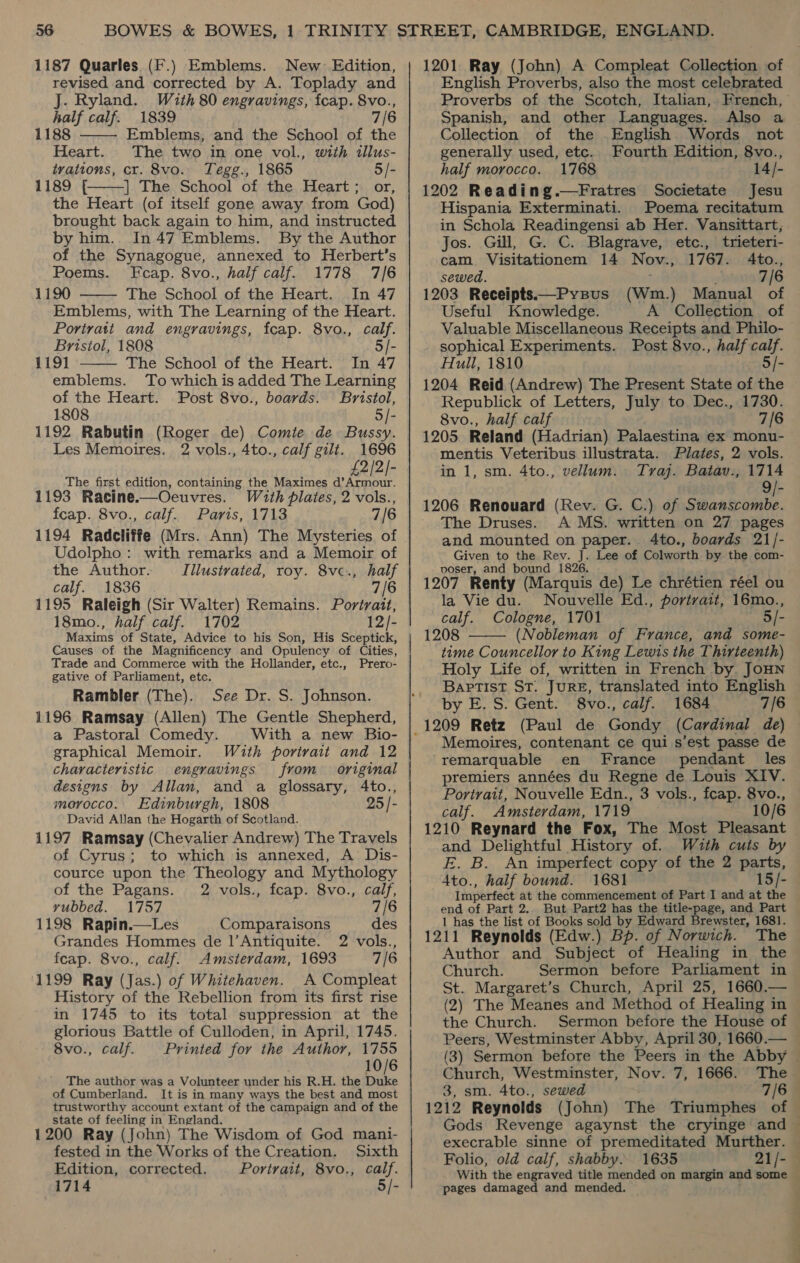 1187 Quarles (F.) Emblems. New Edition, revised and corrected by A. Toplady and J. Ryland. Wzth 80 engravings, fcap. 8vo., half calf. 1839 7/6 1188 Emblems, and the School of the Heart. The two in one vol., with illus- tvations, cr. 8vo. Tegg., 1865 5/- 1189 f£ | The School of the Heart; or, the Heart (of itself gone away from God) brought back again to him, and instructed by him.. In 47 Emblems. By the Author of the Synagogue, annexed to Herbert’s Poems. Fcap. 8vo., half calf. 1778 7/6 1190 The School of the Heart. In 47 Emblems, with The Learning of the Heart. Portratt and engravings, fcap. 8vo., calf. Bristol, 1808 5/- 1191 The School of the Heart. In 47 emblems. To which is added The Learning of the Heart. Post 8vo., boards. Bristol, 1808 5/- 1192 Rabutin (Roger de) Comite de Bussy. Les Memoires. 2 vols., 4to., calf gilt. 1696 2/2/- The first edition, containing the Maximes 5, adele 1193 Racine.—Oeuvres. With plates, 2 vols., feap. 8vo., calf. Paris, 1713 7/6 1194 Radcliffe (Mrs. Ann) The Mysteries of Udolpho: with remarks and a Memoir of the Author. Illustrated, roy. 8vc., half calf. 1836 7/6 1195 Raleigh (Sir Walter) Remains. Portrait, 18mo., half calf. 1702 12/- Maxims of State, Advice to his Son, His Sceptick, Causes of the Magnificency and Opulency of Cities, Trade and Commerce with the Hollander, etc., Prero- gative of Parliament, etc. Rambler (The). See Dr. S. Johnson. 1196 Ramsay (Allen) The Gentle Shepherd, a Pastoral Comedy. With a new Bio- graphical Memoir. With portrait and 12 characteristic engravings from original designs by Allan, and a glossary, 4to., morocco. Edinburgh, 1808 25 /- David Allan the Hogarth of Scotland. 1197 Ramsay (Chevalier Andrew) The Travels of Cyrus; to which is annexed, A’ Dis- cource upon the Theology and Mythology     of the Pagans. 2 vols., fcap. 8vo., calf, rubbed. 1757 7/6 1198 Rapin.—Les Comparaisons des Grandes Hommes de |’Antiquite. 2 vols., feap. 8vo., calf. Amsterdam, 1693 7/6 1199 Ray (Jas.) of Whitehaven. A Compleat History of the Rebellion from its first rise in 1745 to its total suppression at the glorious Battle of Culloden, in April, 1745. 8vo., calf. Printed for the Author, 1755 10/6 _ The author was a Volunteer under his R.H. the ee of Cumberland. It is in many ways the best and most trustworthy account extant of the campaign and of the state of feeling in England. 1200 Ray (John) The Wisdom of God mani- fested in the Works of the Creation. Sixth Edition, corrected. Portrait, 8vo., calf. 1714 5/- 1201 Ray (John) A Compleat Collection of English Proverbs, also the most celebrated Spanish, and other Languages. Also a Collection of the English Words not generally used, etc. Fourth Edition, 8vo., half morocco. 1768 14/- 1202 Reading.—Fratres Societate Jesu Hispania Exterminati. Poema recitatum in Schola Readingensi ab Her. Vansittart, Jos. Gill, G. C. Blagrave, etc., trieteri- cam. Visitationem 14 Nov., 1767. Ato., sewed. 7/6 1203 Receipts.—Pypus (Wm.) Manual of Useful Knowledge. A Collection of Valuable Miscellaneous Receipts and. Philo- sophical Experiments. Post 8vo., half calf. Hull, 1810 5/- 1204 Reid (Andrew) The Present State of the Republick of Letters, July to Dec., 1730. 8vo., half calf 7/6 1205 Reland (Hadrian) Palaestina ex monu- mentis Veteribus illustrata. Plates, 2 vols. in 1, sm. 4to., vellum. Tyraj. Batav., 1714 1206 Renouard (Rev. G. C.) of Swanscombe. The Druses. A MS. written on 27 pages and mounted on paper... 4to., boards 21/- Given to the Rev. J. Lee of Colworth by the com- poser, and bound 1826. 1207 Renty (Marquis de) Le chrétien réel ou la Vie du. Nouvelle Ed., portrait, 16mo., calf. Cologne, 1701 5/- 1208 (Nobleman of France, and some- time Councellor to King Lewis the Thirteenth) Holy Life of, written in French by. JOHN Baptist ST. JURE, translated into English by E. S. Gent. 8vo., calf. 1684 7/6  Memoires, contenant ce qui s’est passe de remarquable en France pendant les premiers années du Regne de Louis XIV. Portrait, Nouvelle Edn., 3 vols., fcap. 8vo., calf. Amsterdam, 1719 10/6 1210 Reynard the Fox, The Most Pleasant and Delightful History of. With cuts by E. B. An imperfect copy of the 2 parts, Ato., half bound. 1681 15/- Imperfect at the commencement of Part I and at the end of Part 2.. But Part2 has the title-page, and Part 1 has the list of Books sold by Edward Brewster, 1681. 1211 Reynolds (Edw.) Bp. of Norwich. The Author and Subject of Healing in the Church. Sermon before Parliament in St. Margaret’s Church, April 25, 1660.— (2) The Meanes and Method of Healing in the Church. Sermon before the House of Church, Westminster, Nov. 7, 1666. The 3, sm. 4to., sewed 1212 Reynolds Folio, old calf, shabby. 1635 21/- pages damaged and mended. —— se Ss.” Ce