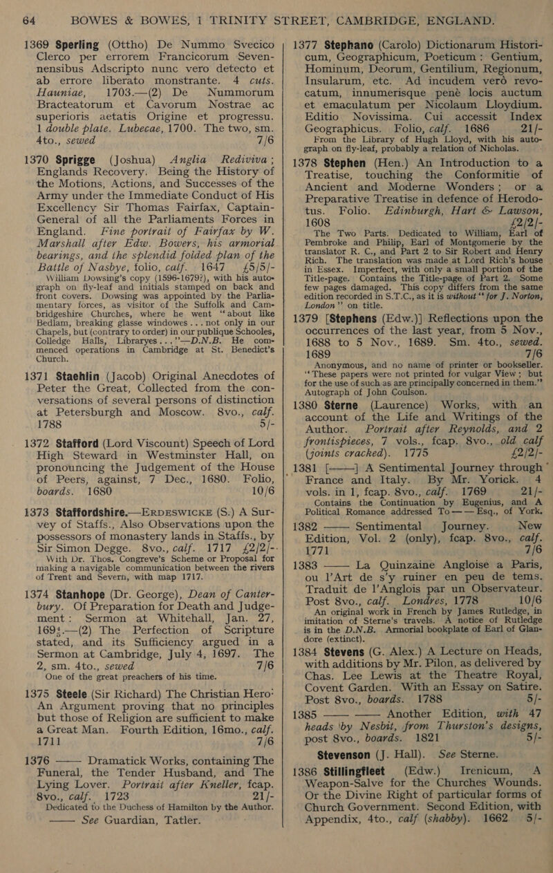 Clerco per errorem Francicorum Seven- nensibus Adscripto nunc vero detecto et ab errore liberato monstrante. 4 cuts. Hauniae, 1703.—(2) De Nummorum Bracteatorum et Cavorum Nostrae ac superioris aetatis Origine et progressu. 1 double plate. Lubecae, 1700. The two, sm. 4to., sewed 7/6 1370 Sprigge (Joshua) Anglia Rediviva; Englands Recovery. Being the History of the Motions, Actions, and Successes of the Army under the Immediate Conduct of His Excellency Sir Thomas Fairfax, Captain- General of all the Parliaments Forces in England. Fine porivait of Fairfax by W. Marshall after Edw. Bowers, his armorial bearings, and the splendid folded plan of the Battle of Nasbye, folio, calf. 1647 {5/5/- William Dowsing’s copy (1596-1679?), with his autos graph on fly-leaf and initials stamped on back and front covers. Dowsing was appointed by the Parlia- mentary forces, as visitor of the Suffolk and Cam- bridgeshire Churches, where he went ‘‘ about like Bedlam, breaking glasse windowes...not only in our Chapels, but (contrary to order) in our publique Schooles, Colledge Halls, Libraryes...’”-—D.N.B. He com- menced operations in Cambridge at St. Benedict’s Church. 1371 Staehlin (Jacob) Original Anecdotes of Peter the Great, Collected from the con- versations of several persons of distinction at Petersburgh and Moscow. 8vo., calf. 1788 5/- 1372 Stafford (Lord Viscount) Speech of Lord High Steward in Westminster Hall, on pronouncing the Judgement of the House of Peers, against, 7 Dec., 1680. Folio, boards. 1680 10/6 vey of Staffs., Also Observations upon the possessors of monastery lands in Staffs., by Sir Simon Degge. 8vo., calf. 1717 With Dr. Thos,. Congreve’s Scheme or Proposal for making a navigable communication between the rivers of Trent and Severn, with map 1717. 1374 Stanhope (Dr. George), Dean of Canier- bury. Of Preparation for Death and Judge- ment: Sermon at Whitehall, Jan. 27, 1694.—(2) The Perfection of Scripture stated, and its Sufficiency argued in a Sermon at Cambridge, July 4, 1697. The 2, sm. 4to., sewed 7/6 One of the great preachers of his time. 1375 Steele (Sir Richard) The Christian Hero: An Argument proving that no principles but those of Religion are sufficient to make a Great Man. Fourth Edition, 16mo., calf. 1711 7/6 1376 Dramatick Works, containing The Funeral, the Tender Husband, and The Lying Lover. Portrait afier Kneller, fcap. 8vo., calf. 1723 21/- Dedicated to the Duchess of Hamilton by the Author. See Guardian, Tatler.   cum, Geographicum, Poeticum: Gentium, Hominum, Deorum, Gentilium, Regionum, Insularum, etc. Ad incudem vero revo- catum, innumerisque pene locis auctum et emaculatum per Nicolaum Lloydium. Editio Novissima. Cui accessit Index Geographicus. Folio, calf. 1686 21/- From the Library of Hugh Lloyd, with his auto- graph on fly-leaf, probably a relation of Nicholas. 1378 Stephen (Hen.) An Introduction to a Treatise, touching the Conformitie of Ancient and Moderne Wonders; or a Preparative Treatise in defence of Herodo- tus. Folio. Edinburgh, Hart &amp; Lawson, 1608 £2/2/- The Two Parts. Dedicated to William, Earl of Pembroke and Philip, Earl of Montgomerie by the translator R. C., and Part 2 to Sir Robert and Henry Rich. The translation was made at Lord Rich’s house | in Essex. Imperfect, with only a small portion of the Title-page. Contains the Title-page of Part 2. Some few pages damaged. This copy differs from the same edition recorded in S.T.C., as it is without “* for J. Norton, London’’ on title. 1379 [Stephens (Edw.)] Reflections upon the occurrences of the last year, from 5 Nov., 1688 to 5 Nov., 1689. Sm. 4to., sewed. 1689 7/6 Anonymous, and no name of printer or bookseller. ‘‘These papers were not printed for vulgar View; but for the use of such as are principally concerned in them.” Autograph of John Coulson. 1380 Sterne (Laurence) Works, with an account of the Life and Writings of the Author. Portrait after Reynolds, and 2 frontispieces, 7 vols., fcap. 8vo., old calf (joints cracked). 1775 £2/2/- | A Sentimental Journey through ° France and Italy. By Mr. Yorick. 4 vols. in 1, feap. 8vo., calf. 1769 21/- Contains the Continuation by Eugenius, and A Political Romance addressed To—W— Esq., of York. 1382 Sentimental Journey. New Edition, Vol. 2 (only), fcap. 8vo., calf. 1771 7/6 1383 ———- La Quinzaine Angloise a Paris, ou l’Art de s’y ruiner en peu de tems. Traduit de l’Anglois par un Obseryateur. Post 8vo., calf. Londres, 1778 10/6 An original work in French by James Rutledge, in imitation of Sterne’s travels. A notice of Rutledge is in the D.N.B. Armorial bookplate of Earl of Glan- dore (extinct). 1384 Stevens (G. Alex.) A Lecture on Heads, with additions by Mr. Pilon, as delivered by Chas. Lee Lewis at the Theatre Royal, Covent Garden. With an Essay on Satire. Post 8vo., boards. 1788 5/- 1385 Another Edition, with 47 heads ‘by Nesbit, from Thurston’s designs,     post 8vo., boards. 1821 5/- Stevenson (J. Hall). See Sterne. 1386 Stillingfleet (Edw.) MIrenicum, A Weapon-Salve for the Churches Wounds. Or the Divine Right of particular forms of Church Government. Second Edition, with Appendix, 4to., calf (shabby). 1662. 5/-