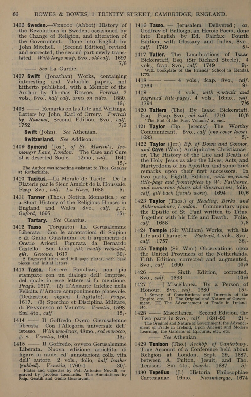 1406 Sweden.—VeErRtot (Abbot) History of the Revolutions in Sweden, occasioned by the Change of Religion, and alteration of the Government. Done into English by John Mitchell. [Second Edition], revised and corrected, the second part newly trans- lated. Wzuth large map, 8vo., old calf. 1697 7/6 See La Gardie. 1407 Swift (Jonathan) Works, containing interesting and Valuable papers, not hitherto published, with a Memoir of the Author by Thomas Roscoe. fPortrait, 2 vols., 8vo., half calf, arms on sides. 1880. 16/- 1408 Remarks on his Life and Writings. Letters by John, Earl of Orrery. Portrait by Ravenet, Second Edition, 8vo., calf. 1752 7/6 Swift (John). See Athenian. Switzerland. See Addison. 1409 Symond (Jos.), of St. Martin’s, Ire- monger Lane, London. The Case and Cure of a deserted Soule. 12mo., calf. 1641 15/- The Author was sometime assistant to Thos. eke at Rotherhithe. 1410 Tacitus.—La Morale de Tacite. De la Flaterie par le Sieur Amelot de la Houssaie. Feap. 8vo., calf. La Haye, 1686 5/- 1411 Tanner (Thos.) Notitia Monastica; or a Short History of the Religious Houses in England and Wales. 8vo., calf, g.e. Oxford, 1695 15/- Tartary.   See Olearius. 1412 Tasso (Torquato) La Gerusalemme Liberata. Con le annotationi di Scipion e di Guilio Guastanini, et li argomenti di Oratio Ariosti. Figurata da Bernardo Castello. Sm. folio, gilt, neatly rebacked, gt. Genoua, 1617 30/- 2 Engraved titles and full page plates, with head pieces. and initial letters. 1413 Tasso.—Lettere Familiari, non piu stampate con un dialogo dell’ Imprese, del quale in esse lettere si fa mentione. Praga, 1617. (2) L’Amante Infelice nella Felicita d’ Amore componimento piacevole. (Dedication signed L’Agitato). Praga, 1617. (3) Specchio et Disciplina Militare, di FRANCESCO DI VALDES. Venetia, 1598. Sm. 4to., calf 15/- 1414 Il Goffredo Overo Gierusalemne liberata. Con l’Allegoria universale dell’ istesso. With woodcuts, 48mo., red morocco, g.¢. Venetia, 1604 15/- 1415 Il Goffredo, ovvero Gerusalemme Liberata. Nuova edizione arrichita di figure in rame, ed’ annotazioni colla vita dell” autore. 2 vols., folio, half leather (rubbed). Venezia, 1760-1 30/- Plates and vignettes by Pet. Antonius Novelli, en- graved by Jacobus Leonardis. The Annotations by Scip. Gentili and Giulio Guastavini.   1416 Tasso. — Jerusalem Delivered; _ or, Godfrey of Bulloign, an Heroic Poem, done into English by Ed. Fairfax. Fourth — Edition, with Glossary and Index, 8vo., calf. 1749 5/- 1417 Tatler.—The Lucubrations of Isaae Bickerstaff, Esq. (Sir Richard Steele). 4 vols., fcap. 8vo., calf. 1749 9/- With bookplate of the Friends’ School in Kendal, 1772. 1418 —— —— 4 wvols., fcap. 8vo., calf. 1764 9/- 1419 - 4 vols., with portrait and   engraved title-pages, 4 vols., 16mo., 1794 1420 Tatlers (The) By Isaac Bickerstaff, Esq. Fecap. 8vo., old calf. 1710 10/6 ‘The End of the First Volume,’ at end. 1421 Taylor (Bp. Jeremy) The Worthy Communicant. 8vo., calf (one cover loose). 1683 - 5/- 1422 Taylor (Jer.) Bp. of Down and Connor, and Cave (Wm.) Antiquitates Christianae : or, The History of the Life and Death of the Holy Jesus as also the Lives, Acts, and Martyrdoms of his Apostles, and some brief remarks upon their first successors. In two parts, Eighth Edition, with engraved title-page and frontispiece by W. Faithorne, and numerous plates abd illustrations, folio, calf, gilt back (joints worn). 1694 10/6 1423 Taylor (Thos.) of Reading, Berks. and Aldermanbury, London. Commentary upon the Epistle of St. Paul written to Titus. Together with his Life and Death. Folio, calf. 1658 7/6 1424 Temple (Sir William) Works, with ‘his Life and Character. Portrait, 4 vols., 8vo., calf. 1757 n 36/- 1425 Temple (Sir Wm.) Observations upon the United Provinces of the Netherlands. Fifth Edition, corrected and augmented, calf. 7/6    . 8vo., calf. . 1690 | 10/6 1426 Sixth Edition, corrected, 8vo., calf. 1693 10/6 1427 [ |] Miscellanea. By a Person: of Honour. 8vo., calf. 1680 15/- I. Survey of Constitutions and Interests of the Empire, etc. II. The Original and Nature of Govern- ment. III. The Advancement of Trade in Ireland etc. 1428 Miscellanea. Second Edition, the Two parts in 8vo., calf. 1681-90 21/- The Original and Nature of Government, the Advance- ment of Trade in Ireland, Upon Ancient and Modern Learning, the Gardens of Epicurus, etc., etc. See Athenian. pany 1429 Tenison (Tho.) Archbp. of Canterbury. True Account of a Conference held about Religion at London, Sept. 29, 1687, between A. Pulton, . Jesuit, and Tho.   Tenison. Sm. 4to., boards. 1687 5/- 1430 Tepelius (J.) Historia Philosophiae Cartesianae. 16mo. Norimbergae, 1674