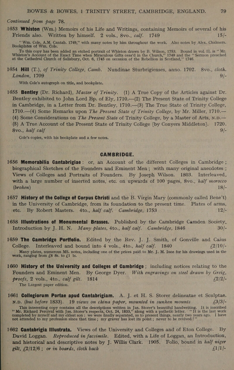 Continued from page 78. 1653 Whiston (Wm.) Memoirs of his Life and Writings, containing Memoirs of several of his Friends also. Written by himself. 2 vols., 8vo., calf. 1749 15/- “wm. Cole, A.M. Cantab. 1749,’’ with many notes by him throughout the work. Also notes by Alex, Chalmers. Bookplates of Wm. Cole. To this copy has been added an etched portrait of Whiston drawn by B. Wilson, 1753. Bound in vol. II. is *‘ Mr. Whiston’s Account of the Exact Time when Miraculous Gifts ceas’d in the Church,’’ 1749 and the ‘‘ Sermon preached at the Cathedral Church of Salisbury, Oct. 6, 1745 on occasion of the Rebellion in Scotland,’’ 1746. 1654 Hill (T.), of Trinity College, Camb. Nundinae Sturbrigienses, anno. 1702. 8vo., cloth. London, 1709 9/- With Cole’s autograph on title, and bookplate. 1655 Bentley (Dr. Richard), Master of Trinity. (1) A True Copy of the Articles against Dr. Bentley exhibited to John Lord Bp. of Ely,.1710.—(2) The Present State of Trinity College in Cambridge, in a Letter from Dr. Bentley, 1710.—(3) The True State of Trinity College, 1710.—(4) Some Remarks upon The Present State of Trinity College, by Mr. Miller, 1710.— (4) Some Considerations on The Present State of Trinity College, by a Master of Arts, N.D.— (5) A True. Account of the Present State of Trinity College [by Conyers Middleton]. 1720. 8vo., half calf 9/- Cole’s copies, with his bookplate and a few notes. CAMBRIDGE. 1656 Memorabilia Cantabrigiae: or, an Account of the different Colleges in Cambridge ; biographical Sketches of the Founders and Eminent Men; with many original anecdotes ; Views of Colleges and Portraits of Founders. By Joseph Wilson. 1803. Interleaved, with a large number of inserted notes, etc. on upwards of 100 pages, 8vo., half morocco (broken) 18/- 1657 History of the College of Corpus Christi and the B. Virgin Mary (commonly called Bene’t) in the University of Cambridge, from its foundation to the present time. Plates of arms, etc. By Robert Masters. 4to., half calf. Cambridge; 1753 12/- 1658 Illustrations of Monumental Brasses. Published by the Cambridge Camden Society, Introduction by J. H. N. Many plates, 4to., half calf. Cambridge, 1846 30 /- _ 1659 The Cambridge Portfolio. Edited by the Rev. J. J. Smith, of Gonville and Caius College. Interleaved and bound into 4 vols., 4to., half calf. 1840 £2/10/- Many plates, numerous MS. notes, including one of the prices paid to Mr..J. M. Ince for his drawings used in the work, ranging from £8 8s. to £1 Is. 1660 History of the University and Colleges of Cambridge ; including notices relating to the Founders and Eminent Men. By George Dyer. With engravings on steel drawn by Greig, proofs, 2 vols., 4to., calf gilt. 1814 £2/2]- The Largest paper edition. 1661 Collegiorum Portae apud Gantabrigiam. A. J. et H. S. Storer delineatae et Sculptae. N.D. (but before 1833). 19 views on china paper, mounted in sunken mounts £3/3/- This interesting copy contains all the descriptions written in Jas. Storer’s beautiful handwriting. It is inscribed **Mr. Richard Percival with Jas. Storer’s respects, Oct. 24, 1833,’’ along with a pathetic letter. ‘‘ It is the last work completed by myself and my eldest son: we were finally separated, as to present things, nearly two years ago. I have not attended to my profession since that time; my graver has lost its point ; never to be revived !”’ 1662 Cantabrigia Illustrata. Views of the University and Colleges and of Eton College. By David Loggan. Reproduced in facsimile. Edited, with a Life of Loggan, an Introduction, ~ and historical and descriptive notes by J. Willis Clark. 1905. Folio, bound in half niger gilt, £2/12/6 ; or in boards, cloth back £1/1/-