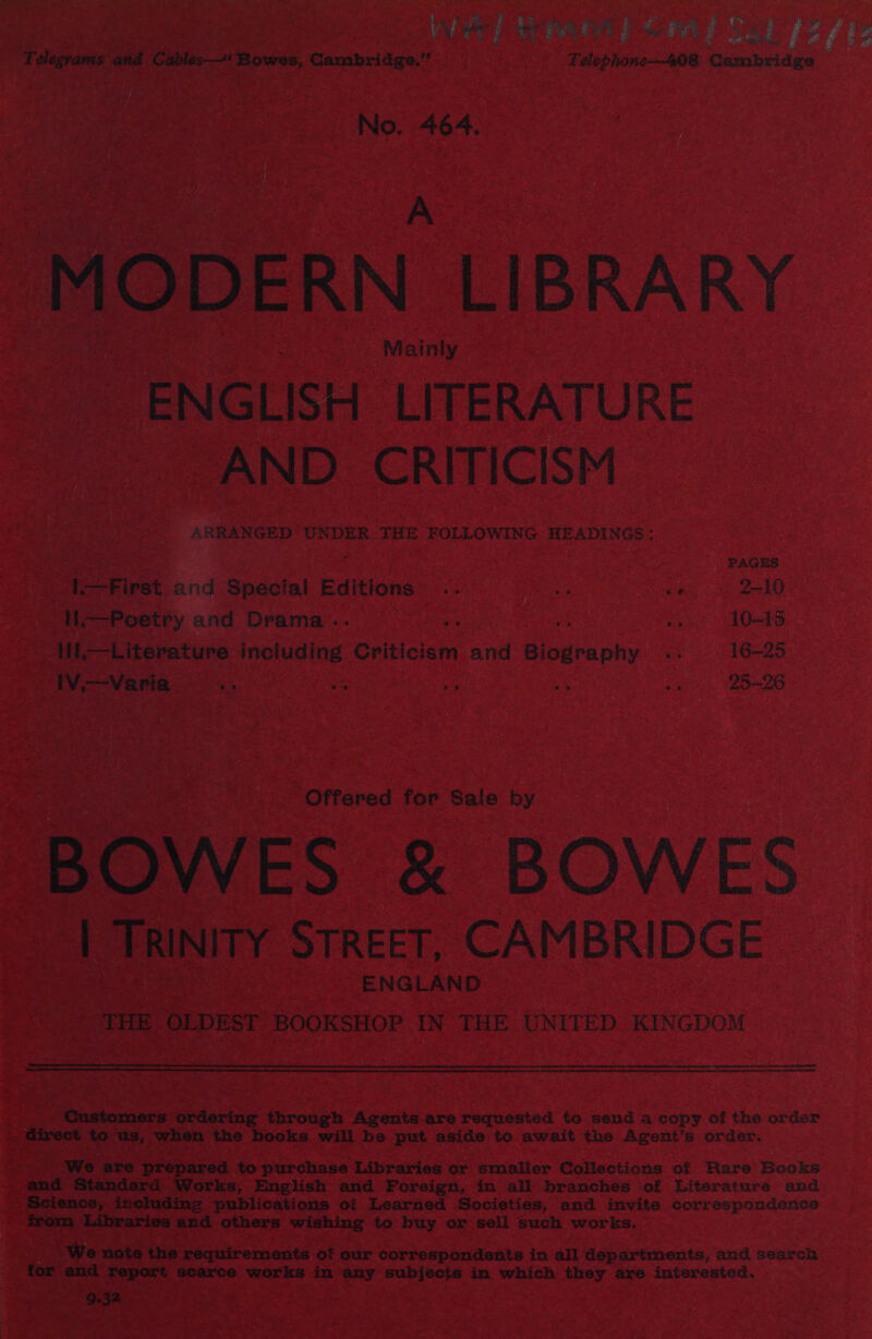 Telegrams and Cables—‘ Bowes, Cambridge. Telephone-—408 Cambridge No. 464. A MODERN LIBRARY Mainly ENGLISH LITERATURE AND. CRITICISM ARRANGED UNDER THE FOLLOWING HEADINGS : PAGES First and Special Editions i y 2-10 H.—Poetry and Drama... a zh: ei 10~15 1il,—Literature including Criticism and Biography .. 16-25 IV.—Varia ? am a 3% bag 2526 Offered for Sale by BOWES &amp; BOWES | TRINITY STREET, CAMBRIDGE ENGLAND THE OLDEST BOOKSHOP IN THE UNITED KINGDOM  Customers ordering through Agents are requested to send a copy of the order direct to us, when the books will be put aside to await the Agent’s order. We are prepared to purchase Libraries or smaller Collections of Rare Books and Standard Works, English and Foreign, in all branches of Literature and Science, including publications of Learned Societies, and invite correspondence from Libraries and others wishing to buy or sell such works. We note the requirements of our correspondents in all departments, and search for and report scarce works in any subjects in which they are interested. 9.32