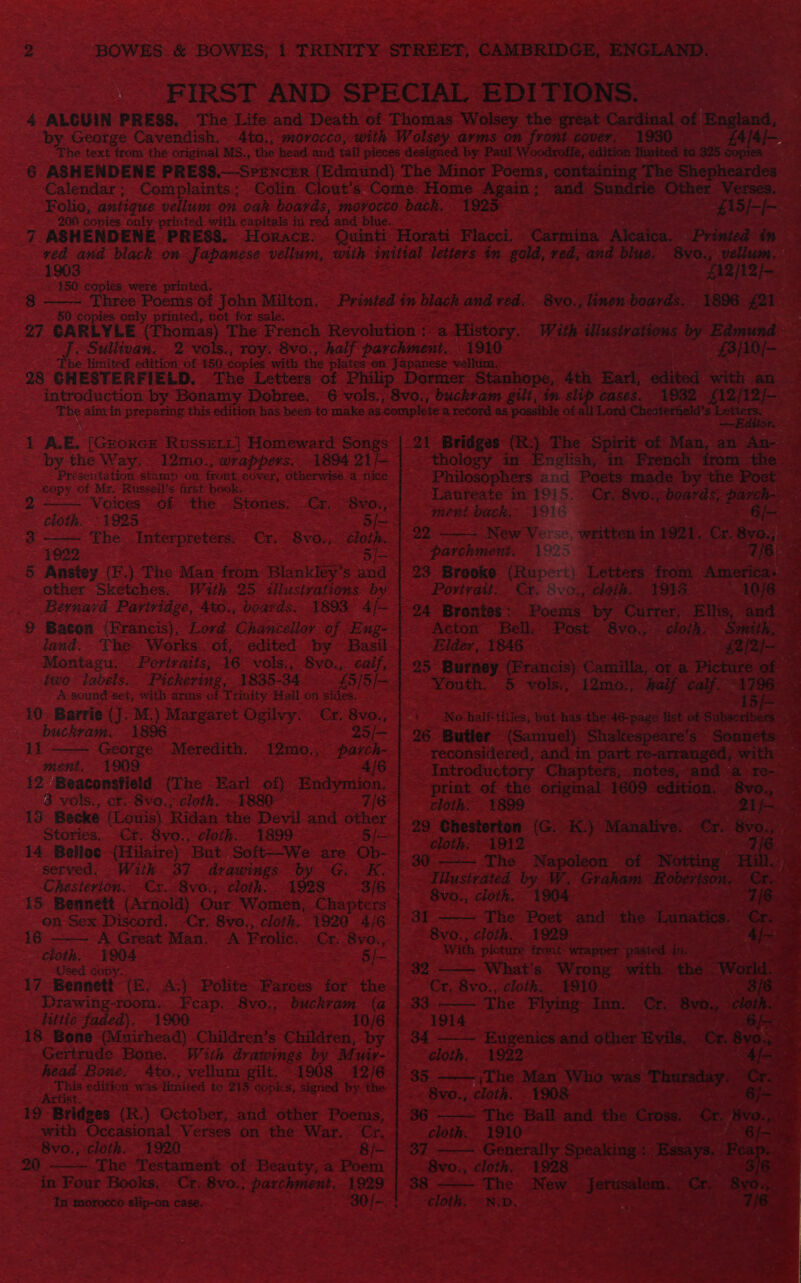     See, ae ie oe eR ys SS FIRST A CIAL EDITIONS. ore: : 4 ‘ALCUIN PRESS. ‘The Life REY Death oe perids Wolse: the great Cardinal of ‘England, ‘by George Cavendish. . 4to., morocco, with Wolsey arms on front cover, 1930 AE _. ‘The text from the original MS., ‘the head and tail pieces designed. by ‘Patil Woodrofie, edition limited to 325 copies a9 6 ASHENDENE PRESS.—SPENCER. (Edmund) ‘The Minor Poems, containing’ The Shepheardes 3 -€alendar; Complaints; Colin Clout’s Come: her ae and» Se ceca eat ‘Verses. — = Shae 7  _Fohe, antique vellum on oak boards, “movocco pach ee ~~» 900 copies only printed with capitals in red and blue. oe PEN ERGESES PRESS. ONS ER sk bt 2 ora. ti Flacc       < 2 es me printed tn and Pe. - Bv0., vellum. ,                    oS MRNA linen boards. 1896 #2  With illustrations s by Eek < 3 Be ote esas Z < 150 copies. were ae a = aoe 38 Three Poems of John’ Milton. - | SG: copies only printed, not for sale, ~~ oy pine dbo panne! * The French. R . Sullivan. ane *   ‘Phe limited edition of rhs copies with the At 98 GH ESTERFIELD, The Letters < - intreduction by Bonamy Dobree. ‘The ain in prepesne, end edition has been to  4 A. ae [CxoRes Rossii] Homeward SoaRe s by the Way. 12mo., wrappers. 1894 21/— Présentation stamp on front cov rely, otherwis -e ne, _eopy of Mr. Russell's fist beskee S577 pis 3 x ‘Voices of the; ‘Stones. Cr, a cloth. “1925 — ee ee 3         overaie ° Ver se, written Be me es 7 ~ (925 ce . ‘ 23 Brooke (Rupert) ) Letters eo6i: mi Povtvait. Cr. 8voy ‘choih. YS Poems: ‘by Currer, Ellis me “Byo., cloth. Smith,     ae hea ge The » Man rie 2 Blanklsy ica - other Sketches. With 25 illustrations by Bernard. ane haat boards. 1893                                 Mantes two: ‘abels. 10. Barrie SE M. } Margaret Oui ) buckram. 1896 AD George - ‘Meredith. 12mo. ment. 1909. ee es 42: Beaconsfield. (The fad Sth Endy 3 vols., cr. Svo., cloth. ~1880° 13 Becke (Louis) Ridan: the Devil. and Stories. Cr. 8vo., OLR. 899 — 14 Belloc (Hilaire) But. Soft—We- served. With 37 - drawings Chesterton. Cx. 8vo.; cloth. 1 _ 15 Bennett (Arnold) Our SWctnee ; on Sex Discord. Cr. 8vo., cloth.   16 - A Great Man. 53 Frolic, = pee ery Veen “Used copy.” ay. Bennett - {E. coe ‘Polite - Drawing-room.. Foe _8v0,, bi hittle faded). 1900 ae “18 Bone (Muirhead) Chilaren's hil re Gertrude Bone. With drawings by head Bone, 4to.; vellum gilt. 1908, 2 edition ge limited to 219 BPRS. signed Art sy 18 “Bridges (R) October, and other Poems, _-with Occasional Verses on the War ray be _ 8vo0., cloth. 1920 = one tt - 20, ——— The Testament ‘of Beaty; a Poem oe: 2 aed n Four Books, - Ce es Bese 1929 |  