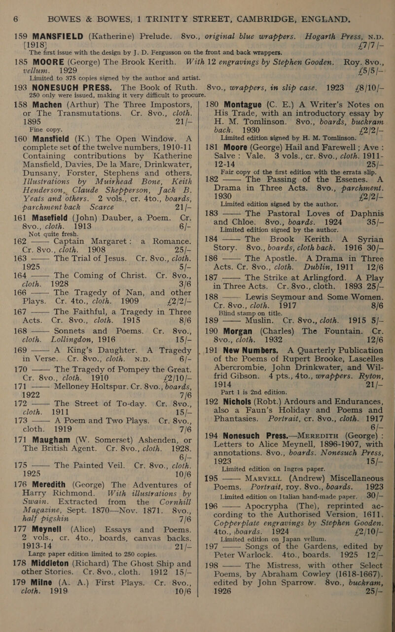 159 MANSFIELD (Katherine) Prelude. [1918] original blue wrappers. Hogarth Press, N.D. £7/7 |- vellum. 1929 Roy. 8vo., £5/5/- 1923 £8/10/— 158 Machen (Arthur) The Three Impostors, or The Transmutations. Cr. 8vo., cloth. 1895 21 /- Fine copy. 160 Mansfield (K.) The Open Window. A complete set of the twelve numbers, 1910-11 Containing contributions by Katherine Mansfield, Davies, De la Mare, Drinkwater, Dunsany, Forster, Stephens and others. Illustrations by Muirhead Bone, Keith Henderson,, Claude Shepperson, Jack B. Yeats and others. 2 vols., cr. 4to., boards, parchment back Scarce 21 /- 161 Masefield (John) Dauber, a Poem. Cr. 8vo., cloth. 1913 6/- Not quite fresh.           162 Captain Margaret: a Romance. Cr. 8vo., cloth. 1908 25 /- 163 The Trial of Jesus. Cr. 8vo., cloth. 1925 5 /— 164 The Coming of Christ. Cr. 8vo., cloth. 1928 3/6 166 The Tragedy of Nan, and other Plays. Cr. 4to., cloth. 1909 £2/2/- 167 The Faithful, a Tragedy in Three Acts. Cr. 8vo., cloth. 1915 8/6 168 —— Sonnets and Poems. Cr. 8vo., cloth. Lollingdon, 1916 15/- 169 A King’s Daughter. A Tragedy in Verse. Cr. 8vo., cloth. N.D. 6/- 170 The Tragedy of Pompey the Great. Cr. 8vo., cloth. 1910 £2/10/- 171 Melloney Holtspur. Cr. 8vo., boards, 1922 7/6 172 The Street of To-day. Cr. 8vo., cloth. 1911 15/- 173 A Poem and Two Plays. Cr. 8vo., cloth; <19T9 7/6 171 Maugham (W. Somerset) Ashenden, or The British Agent. Cr. 8vo., cloth. 1928. 6 /- 175 —— The Painted Veil. Cr. 8vo., cloth. 1925 10/6 176 Meredith (George) The Adventures of Harry Richmond. With illustrations by Swain. Extracted from the Cornhill Magazine, Sept. 1870—Nov. 1871. 8vo., half pigskin 7/6 177 Meynell (Alice) Essays and Poems. 2 vols., cr. 4to., boards, canvas backs. 1913-14 21 /- Large paper edition limited to 250 copies. 178 Middleton (Richard) The Ghost Ship and other Stories. Cr. 8vo., cloth. 1912 15/- 179 Milne (A. A.) First Plays. Cr. 8vo., cloth. 1919 10/6 180 Montague (C. E.) A Writer’s Notes on His Trade, with an introductory essay by H. M. Tomlinson. 8vo., boards, buckram back. 1930 £2/2/- Limited edition signed by H. M. Tomlinson. 181 Moore (George) Hail and Farewell; Ave : Salve: Vale. 3 vols., cr. 8vo., cloth. 1911- 12-14 25/- Fair copy of the first edition with the errata slip. 182 The Passing of the Essenes. A Drama in Three Acts. 8vo., parchment. 1930 £2/2/- Limited edition signed by the author. f 183 The Pastoral Loves of Daphnis and Chloe. 8vo., boards. 1924 35/- Limited edition signed by the author. 184 The Brook Kerith. A Syrian Story. 8vo., boards, clothback. 1916 30/-— 186 The Apostle. A Drama in Three Acts. Cr. 8vo.,; cloth. Dublin, 1911 12/6 187 The Strike at Arlingford. A Play in Three Acts. Cr. 8vo., cloth. 1893 25/- 188 Lewis Seymour and Some Women.        Cr. 8vo., cloth. 1917 8/6 Blind stamp on title. 189 Muslin. Cr. 8vo., cloth. 1915 5/- 190 Morgan (Charles) The Fountain. Cr. 8vo., cloth. 1932 12/6 A Quarterly Publication of the Poems of Rupert Brooke, Lascelles Abercrombie, John Drinkwater, and Wil- frid Gibson. 4 pts.,4to., wrappers. Ryton, 1914 21/- Part 1 is 2nd edition. 192 Nichols (Robt.) Ardours and Endurances, also a Faun’s Holiday and Poems and Phantasies. Portrait, cr. 8vo., cloth. 1917 6/- 194 Nonesuch Press.—MEREDITH (George) : Letters to Alice Meynell, 1896-1907, with annotations. 8vo., boards. Nonesuch Press, 1923 15/- Limited edition on Ingres paper.  195 MarvELL (Andrew) Miscellaneous Poems. Portrait, roy. 8vo., boards. 1923 Limited edition on Italian hand-made paper. 30 /- 196 Apocrypha (The), cording to the Authorised Version, 1611. Copperplate engravings by Stephen Gooden. Ato., boards. 1924 Limited edition on Japan vellum. 197 Songs of the Gardens, edited by Peter Warlock. 4to., boards. 1925 12/- 198 The Mistress, Poems, by Abraham Cowley (1618-1667).    1926