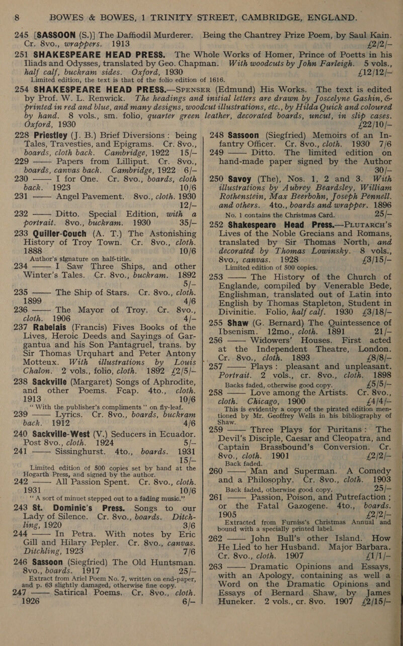 245 [SASSOON (S.)| The Daffiodil Murderer. Cr. 8vo., wrappers. 1913 £2/2/— half calf, buckram sides. Oxford, 1930 With woodcuts by John Farleigh. 5 vols., £12/12/— The text is edited Oxford, 1930 228 Priestley (J. B.) Brief Diversions: being Tales, Travesties, and Epigrams. Cr. 8vo.,     boards, cloth back. Cambridge, 1922 15/- 229 Papers from Lilliput. Cr. 8vo., boards, canvas back. Cambridge, 1922 6/- 230 I for One. Cr. 8vo., boards, cloth back. 1923 10/6 231 Angel Pavement. 8vo., cloth. 1930 12/- 232 Ditto. Special Edition, with a portrait. 8vo., buckram. 1930 35/- 233 Quiller-Couch (A. T.) The Astonishing History of Troy Town. Cr. 8vo., cloth. 1888 10/6 Author’s signature on half-title.   234 I. Saw Three Ships, and other Winter’s Tales. Cr. 8vo.; buckram. 1892 5/— 235 ——— The Ship of Stars. Cr. 8vo., cloth 1899 4/6 236 The Mayor of Troy. Cr. 8vo., cloth. 1906 4/- 237 Rabelais (Francis) Fives Books of the Lives, Heroic Deeds and Sayings of Gar- gantua and his Son Pantagruel, trans. by Sir Thomas Urquhart and Peter Antony Motteux. With illustrations Chalon. 2 vols., folio, cloth. 1892 £2/5/— 238 Sackville (Margaret) Songs of Aphrodite, and other Poems. Fcap. 4to., cloth. 1913 10/6 “With the publisher’s compliments ’’ on fly-leaf.   239 Lyrics. Cr. 8vo., boards, buckram back. 1912 4/6 240 Sackville-West (V.) Seducers in Ecuador. Post 8vo., cloth. 1924 5/- 241 Sissinghurst. 4to., boards. 1931 15/— Limited edition of 500 copies set by hand at the Hogarth Press, and signed by the author. 242 All Passion Spent. Cr. 8vo., cloth. 1931 10/6 ‘“‘ A sort of minuet stepped out to a fading music.”   243 St. Dominic’s Press. Songs to our Lady of Silence. Cr. 8vo., boards. Ditch- ling, 1920 3/6 244 In Petra. With notes by Eric Gill and Hilary Pepler. Cr. 8vo., canvas. Ditchling, 1923 7/6 246 Sassoon (Siegfried) The Old Huntsman. 8vo., boards. 1917 25/- Extract from Ariel Poem No. 7, written on end-paper, and p. 63 slightly damaged, otherwise fine copy. 247 Satirical Poems. Cr. 8vo., cloth. 1926 6/—  £22/10/- 248 Sassoon (Siegfried) Memoirs of an In- fantry Officer. Cr. 8vo., cloth. 1930 7/6 249 Ditto. The limited edition on hand-made paper signed by the Author 30/- 250 Savoy (The), Nos. 1, 2 and 3. With illustrations by Aubrey Beardsley, William Rothenstein, Max Beerbohn, Joseph Pennell. and others. Ato., boards and wrapper. 1896 No. 1 contains the Christmas Card. 25/- 252 Shakespeare Head Press.—PLuTarcnu’s Lives of the Noble Grecians and Romans, translated by Sir Thomas North, and decorated by Thomas Lowinsky. 8 vols., 8vo., canvas. 1928 £3/15/- Limited edition of 500 copies. 25S The History of the Church of Englande, compiled by Venerable Bede, — Englishman, translated out of Latin into English by Thomas Stapleton, Student in Divinitie. Folio, half calf. 1930 £3/18/- 255 Shaw (G. Bernard) The Quintessence of Ibsenism. 12mo., cloth. 1891 21/- 256 Widowers’ Houses. First acted at the Independent Theatre, London. Cr. 8vo., cloth. 1893 £8/8/- 257 Plays: pleasant and unpleasant. Portrait. 2 vols., cr. 8vo., cloth. 1898 Backs faded, otherwise good copy. £5 | 5/- 258 Love among the Artists. Cr. 8vo., cloth. Chicago, 1900 £4/4/- This is evidently a copy of the pirated edition men- tioned by Mr. Geoffrey Wells in his bibliography of Shaw. 259 Three Plays for Puritans: The © Devil’s Disciple, Caesar and Cleopatra, and Captain Brassbound’s Conversion. Cr.         8vo., cloth. 1901 £2/2/- Back faded. Man and Superman. A Comedy and a Philosophy. Cr. 8vo., cloth. 1903 Back faded, otherwise good copy. 25 /— 261 Passion, Poison, and Putrefaction ; _  or the boards. z 1905 £2/2/— Extracted from Furniss’s Christmas Annual and bound with a specially printed label. ; 262 John Bull’s other Island. How © He Lied to her Husband. Major Barbara. — Cr. 8vo., cloth. 1907 ZI/1/-— 263 Dramatic Opinions and Essays, — with an Apology, containing as well a Word on the Dramatic Opinions and — Essays of Bernard Shaw, by James Huneker. 2 vols.,cr. 8vo. 1907 £2/15/- Fatal Gazogene. 4to.,   