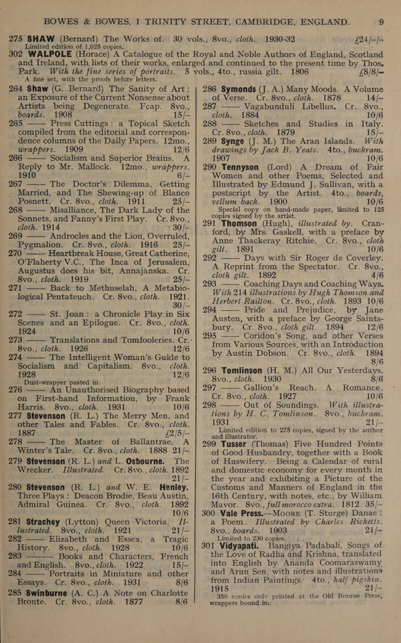Limited edition of 1,025 copies. Park. With the fine series of portraits. A fine set, with the proofs before letters. 264 Shaw (G. Bernard) The Sanity of Art: an Exposure of the Current Nonsense about  Artists being Degenerate. Fcap. 8vo., boards. 1908 15/— 265 Press Cuttings: a Topical Sketch compiled from the editorial and correspon- dence columns of the Daily Papers. 12mo., wrappers. 1909 12/6 266 Socialism and Superior Brains. A Reply to Mr. Mallock. 12mo., wrappers. 1910 6/- 267 The Doctor’s Dilemma, Getting Married, and The Shewing-up of Blanco Posnett. Cr. 8vo., cloth. 1911 25 /— 268 Misalliance, The Dark Lady of the Sonnets, and Fanny’s First Play. Cr. 8vo., cloth. 1914 30/- 269 Androcles and the Lion, Overruled, Pygmalion. Cr. 8vo., cloth. 1916 25/- 270 Heartbreak House, Great Catherine, O’Flaherty V.C., The Inca of Jerusalem, Augustus does his bit, Annajanska. Cr.          8vo., cloth. 1919 25 /- 271 Back to Methuselah, A Metabio- logical Pentateuch. Cr. 8vo., cloth. 1921. 30 /- 272 St. Joan: a Chronicle Play in Six Scenes and an Epilogue. Cr. 8vo., cloth. 1924 10/6 273 Translations and Tomfooleries. Cr.: 8vo., cloth. 1926 12/6 274 The Intelligent Woman’s Guide to Socialism and Capitalism. 8vo., cloth. 1928 12/6 Dust-wrapper pasted in.  276 An Unauthorised Biography based on First-hand Information, by Frank . Harris. 8vo., cloth. 1931 10/6 277 Stevenson (R. L.) The Merry Men, and  other Tales and Fables. Cr. 8vo., cloth. 1887 © £2/5/- 278 The Master of Ballantrae, A Winter’s Tale. Cr. 8vo., cloth. 1888 21/-— 279 Stevenson (R. L.) and L. Osbourne. The Wrecker. TIilustrated. Cr. 8vo., cloth. 1892 Oh es 280 Stevenson (R. L.) and W. E. Henley. Three Plays : Deacon Brodie, Beau Austin, Admiral Guinea. Cr. 8vo., cloth. 1892 10/6 281 Strachey (Lytton) Queen Victoria. /Ji-   lustvated. 8vo., cloth. 1921 21/- 282 Elizabeth and Essex, a_ Tragic _ History. 8vo., cloth. 1928 10/6 ys pe Books and Characters, French and English. 8vo., cloth. 1922 15/-  284 Portraits in Miniature and other 3 Essays. Cr. 8vo., cloth. 1931 8/6 285 Swinburne (A. C.) A Note on Charlotte Bronte. Cr. 8vo., cloth. 1877 8/6 4to., 1806 £8/8/— 286 Symonds (J. A.) Many Moods. A Volume russia gilt.   of Verse. Cr. 8vo., cloth. 1878 14/- 287 Vagabunduli Libellus. Cr. 8vo., cloth. 1884 10/6 288 Sketches and Studies in Italy. Cr. 8vo., cloth. 1879 15/- 289 Synge (J. M.) The Aran Islands. With drawings by Jack B. Yeats. Ato., buckram. 1907 © 10/6 290 Tennyson (Lord) A Dream of Fair Women and other Poems, Selected and Illustrated by Edmund J. Sullivan, with a postscript by the Artist. 4to., boards, vellum back. 1900 10/6 Special copy on hand-made paper, limited to 125 copies signed by the artist. 291 Thomson (Hugh), tlustrated by. Cran- ford, by Mrs. Gaskell, with a preface by  Anne Thackeray Ritchie. Cr. 8vo., cloth gilt. 1891 10/6 292 Days with Sir Roger de Coverley. A Reprint from the Spectator. Cr. 8vo., cloth gilt. 1892 4/6 293 Coaching Days and Coaching Ways.  With 214 tllustrations by Hugh Thomson and Herbert Railton. Cr. 8vo., cloth. 1893 10/6 294 Pride and Prejudice, by Jane Austen, with a preface by George Saints- bury. Cr. 8vo., cloth gilt. 1894 12/6 295 Coridon’s Song, and other Verses from Various Sources, with an Introduction    by Austin Dobson. Cr. 8vo., cloth. 1894 8/6 296 Tomlinson (H. M.) All Our Yesterdays. 8vo., cloth. 1930 8/6 297 — Gallion’s Reach. A Romance. Cr. 8vo., cloth. 1927 10/6 298 Out of Soundings. With illustra- tions by H. C. Tomlinson. 8vo., buckvam. 1931 21/- Limited edition to 275 copies, signed by the author and illustrator. 299 Tusser (Thomas) Five Hundred Points of Good Husbandry, together with a Book of Huswifery. Being a Calendar of rural and domestic economy for every month in the year and exhibiting a Picture of the Customs and Manners of England in the 16th Century, with notes, etc.; by William Mavor. 8vo., full morocco extra. 1812 35/- 300 Vale Press.—Moore (T. Sturge) Danae : a Poem. Illustrated by Charles Ricketts. 8vo., boards. 1903 21/- Limited to 230 copies. é 301 Vidyapati. Bangiya Padabali, Songs of the Love of Radha and Krishna, translated into English by. Ananda Coomaraswamy and Arun Sen, with notes and illustrations from Indian Paintings. be asa half Pia 1915 | 21 /- 350 copies only printed at the Old Bourne: Press, wrappers bound. in; 