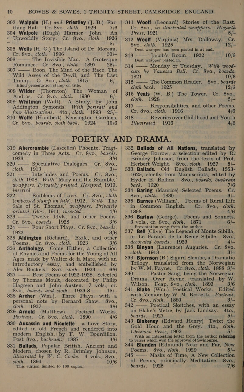 303 Walpole (H.) avd Priestley (J. B.) Far-   thing Hall. Cr. 8vo., cloth. 1929 7/6 304 Walpole (Hugh) Harmer John. An * Unworldly Story. Cr. 8vo., cloth. 1926 es Bie 305 Wells (H. G.) The Island of Dr. Moreau. Cr. 8vo., cloth. 1896 30/- 306 The Invisible Man. A Grotesque Romance. Cr. 8vo., cloth. 1897 25/- 307 Boon, The Mind of the Race, The Wild Asses of the Devil, and The Last Trump. Cr. 8vo., cloth. 1915 6/- Blind presentation stamp on title. 308 Wilder (Thornton) The Woman of Andros. Cr. 8vo., cloth. 1930 6/- 309 Whitman (Walt). A Study, by John Addington Symonds. With portrait and four illustrations. A4to., cloth. 1893 25/- 310 Wolfe (Humbert) Kensington Gardens. Cr. 8vo., boards, cloth back. 1924 10/6 311 Woolf (Leonard) Stories of the East. Cr. 8vo., in illustrated wrappers. Hogarth Press, 1921 5/- 312 Woolf (Virginia) Mrs. 8vo., cloth. 1925 ’ Dust wrapper has been pasted in at end. 313 Jacob’s Room. 1922 Dust wrapper pasted in. Dalloway. Cr. 12/- 10/6      314 Monday or Tuesday. With wood- cuts by Vanessa Bell. Cr. 8vo., boards. 1921 10/6- 315 The Common Reader. §8vo., boards cloth back. 1925 12/6 316 Yeats (W. B.) The Tower. Cr. 8vo., cloth. 1928 5/- 317 Responsibilities, and other Poems. Cr. 8vo., cloth. 1916 4/6 318 Reveries over Childhood and Youth Illustrated. 1916 4/6 319 Abercrombie (Lascelles) Phoenix, Tragi- comedy in Three Acts. Cr. 8vo., boards. 1923 3/6 320 —— Speculative Dialogues. Cr. 8vo., cloth. 1913 3/- 321 Interludes and Poems. Cr. 8vo.,  cloth. 1908. With ‘ Mary and the Bramble,’ wrappers. Privately printed, Hereford, 1910, inserted 4/- 322 Emblems of Love. Cr. 8vo., cloth (embossed stamp on title). 1912. With ‘ The Sale of St. Thomas,’ wrappers. Privately printed, Glos., 1911, inserted 4/6 323 Twelve Idyls, and other Poems. Cr. 8vo., boards. 1928 3/6    324 Four Short Plays. Cr. 8vo., boards. 1922 3/6 325 Aldington (Richard). Exile, and other Poems. Cr. 8vo., cloth. 1923 3/6 326 Anthology. Come Hither, a Collection ’ of Rhymes and Poems for the Young of All Ages, made by Walter de la Mare, with an introductory essay, and embellished by Alec Buckels. 8vo., cloth. 1923 6/6 327 Best Poems of 1922-1928. Selected by Thomas Moult, decorated by Philip Hagreen and John Austen. 7 vols., cr.  8vo., boards and cloth. 1923-8 15/- 328 Archer (Wm.). Three Plays, with a personal note by Bernard Shaw. 8vo., cloth. 1927 3/6 329 Arnold (Matthew). Poetical Works. Portrait. Cr. 8vo., cloth. 1890 4/6 330 Aucassin and Nicolette: a Love Story, edited in old French and rendered into modern English, by F. W. Bourdillon. Post 8vo., buckram. 1887 3/6 331 Ballads, Popular British, Ancient and Modern, chosen by R. Brimley Johnson, illustrated by W. C. Cooke. 4 vols., 8vo., cloth. 1894 10/6 This edition limited to 100 copies. 332 Ballads of All Nations, translated te George Borrow, a selection edited by R Brimley Johnson, from the texts of Prof. Herbert Wright. 8vo., cloth. 1927 5/- 333 Ballads. Old English Ballads, 1553- 1625, chiefly from Manuscripts, edited by Hyder E. Rollins. 8vo., boards, buckram back. 1920 7/6 334 Baring (Maurice) Selected Poems. Cr. 8vo., cloth. 1930 3/- 335 Barnes (William). Poems of Rural Life &gt;in Common English. Cr. 8vo., cloth. 1868 4/6 _336 Barlow (George). Poems and Sonnets. 3 vols., cr. 8vo., cloth. 1871 6/- Presentation copy from the author. 337 Bell (Clive) The Legend of Monte Sibilla, or Le Paradis de la Reine Sibille. 8vo., decorated boards. 1923 338 Binyon (Laurence) Auguries. Cr. cloth. 1913 339 Bjornson (B.) Sigurd Slembe, a Dramatic Trilogy, translated from the Norwegian by W.M. Payne. Cr. 8vo., cloth. 1888 3/- 340 Pastor Sang, being the Norwegian Drama, Over Aevne, translated by W. Wilson. Feap. 8vo., cloth. 1893 3/6 341 Blake (Wm.) Poetical Works. Edited with Memoir by W. M. Rossetti. Portrait. Cr. 8vo., cloth. 1880 3/- 342 Poetical Sketches, with an essay on Blake’s Metre, by Jack Lindsay. 4to., boards. 1927 5/- 343 Blakeney (Edward Henry) ’Twixt the Gold Hour and the Grey. 4to., cloth. Chiswick Press, 1903 5/- With an interesting letter from the author referring to verses which won the approval of Swinburne. 344 Blunden (Edmund) Near and Far, New    Poems. S8vo., cloth. 1929 5/- 345 Masks of Time, A New Collection of Poems, principally Meditative. 8vo., — boards. 1925 7/6 