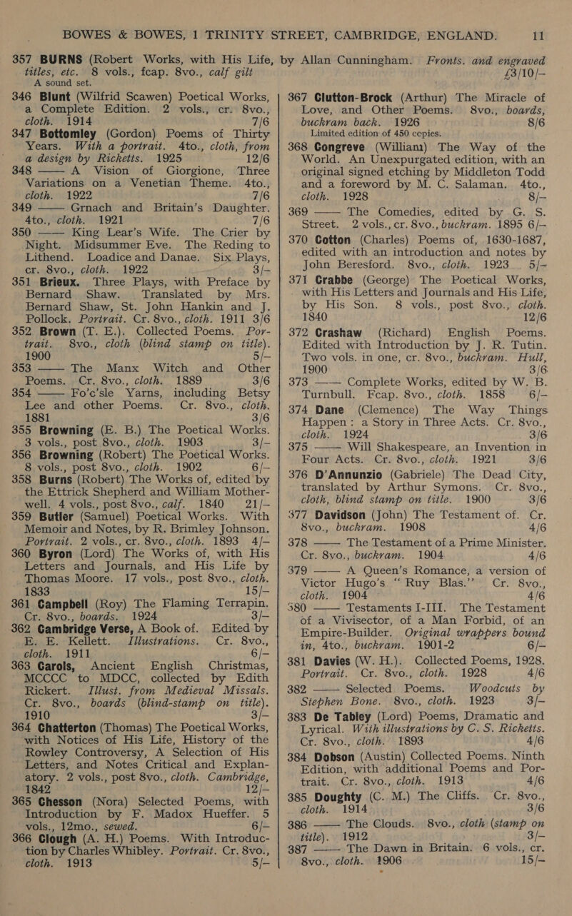 titles, etc. A sound set. 346 Blunt (Wilfrid Scawen) Poetical Works, a Complete Edition. 2 vols., cr. 8vo., cloth. 1914 7/6 347 Bottomley (Gordon) Poems of Thirty Years. With a portrait. Ato., cloth, from a design by Ricketts. 1925 12/6 48 A Vision of Giorgione, Three Variations on a Venetian Theme. 4to., cloth. 1922 7/6 349 Grnach and Britain’s Daughter. 4to., cloth. 1921 7/6 350 —— King Lear’s Wife. The Crier by Night. Midsummer Eve. The Reding to Lithend. Loadiceand Danae. Six Plays, cr. 8vo., cloth. 1922 3/- 351 Brieux. Three Plays, with Preface by Bernard Shaw. ‘Translated by Mrs. Bernard Shaw, St. John Hankin and Jf. Pollock. Portrait. Cr. 8vo., cloth. 1911 3/6 352 Brown (T. E.). Collected Poems. Por- 8 vols., fcap. 8vo., calf gilt    tvait. 8vo., cloth (blind stamp on title). 1900 5/- 353 The Manx Witch and Other Poems. Cr. 8vo., cloth. 1889 3/6 354 Fo’c’sle Yarns, including Betsy  Lee and other Poems. Cr. 8vo., cloth. 1881 3/6 355 Browning (E. B.) The Poetical Works. 3 vols., post 8vo., cloth. 1903 3/- 356 Browning (Robert) The Poetical Works. 8 vols., post 8vo., cloth. 1902 6/- 358 Burns (Robert) The Works of, edited by the Ettrick Shepherd and William Mother- well. 4 vols., post 8vo., calif. 1840 21/- 359 Butler (Samuel) Poetical Works. With Memoir and Notes, by R. Brimley Johnson. Portrait. 2 vols., cr. 8vo., cloth. 1893 4/- 360 Byron (Lord) The Works of, with His Letters and Journals, and His Life by Thomas Moore. 17 vols., post 8vo., cloth. 1833 15/— 361 Campbell (Roy) The Flaming Terrapin. Cr. 8vo., boards. 1924 3 362 Cambridge Verse, A Book of. Edited by E. E. Kellett. Jllustvations. Cr. 8vo., cloth. 1911 6/- 363 Garols, Ancient English Christmas, MCCCC to MDCC, collected by Edith Rickert. Illust. from Medieval Missals. Cr. 8vo., boards (blind-stamp on tittle). 1910 3/- 364 Chatterton (Thomas) The Poetical Works, with Notices of His Life, History of the Rowley Controversy, A Selection of His Letters, and Notes Critical and Explan- atory. 2 vols., post 8vo., cloth. Cambridge, 1842 12/- 365 Ghesson (Nora) Selected Poems, with Introduction by F. Madox Hueffer. 5 vols., 12mo., sewed. 6/- 366 Clough (A. H.) Poems. With Introduc- tion by Charles Whibley. Portrait. Cr. 8vo., cloth. 1913 5/- £3/10/- 367 Clutton-Brock (Arthur) The Miracle of Love, and Other Poems. 8vo., boards, buckvam back. 1926 8/6 Limited edition of 450 cepies. 368 Congreve (Willian) The Way of the World. An Unexpurgated edition, with an original signed etching by Middleton Todd and a foreword by M. C. Salaman. 4to., cloth. 1928 8/- 369 The Comedies, edited by G. S. Street. 2-vols., cr. 8vo., buckvam. 1895 6/— 370 Gotton (Charles) Poems of, 1630-1687, edited with an introduction and notes by John Beresford. 8vo., cloth. 1923. 5/- 371 Grabbe (George) The Poetical Works, with His Letters and Journals and His Life, by His Son. 8 vols., post 8vo., cloth. 1840 12/6 372 Crashaw (Richard) English Poems. Edited with Introduction by J. R. Tutin. Two vols. in one, cr. 8vo., buckvam. Hull, 1900 3/6 373 —-— Complete Works, edited by W. B. Turnbull. Feap. 8vo., cloth. 1858 6 /—- 374 Dane (Clemence) The Way Things Happen: a Story in Three Acts. Cr. 8vo.,   cloth. 1924 3/6 375 Will Shakespeare, an Invention in Four Acts. Cr. 8vo., cloth: 1921 3/6 376 D’Annunzio (Gabriele) The Dead City, translated by Arthur Symons. Cr. 8vo., cloth, blind stamp on title. 1900 3/6 377 Davidson (John) The Testament of. Cr. 8vo., buckram. 1908 4/6 378 The Testament of a Prime Minister. Cr. 8yo., buckvam. 1904 4/6 379 ——— A Queen’s Romance, a version of Victor Hugo’s “Ruy Blas.’’ Cr. 8vo., cloth. 1904 ~ 4/6 380 Testaments I-III. The Testament of a Vivisector, of a Man Forbid, of an Empire-Builder. Oviginal wrappers bound in, Ato., buckram. 1901-2 6/- 381 Davies (W.H.). Collected Poems, 1928. Portrait. Cr. 8vo., cloth. 1928 4/6 382 Selected Poems. Woodcuts by Stephen Bone. 8vo., cloth. 1923 3/- 383 De Tabley (Lord) Poems, Dramatic and Lyrical. With illustrations by C. S. Ricketts. Cr. 8vo., cloth. 1893 4/6 384 Dobson (Austin) Collected Poems. Ninth Edition, with additional Poems and Por-      trait. Cr. 8vo., cloth. 1913 4/6 385 Doughty (C. M.) The Cliffs. Cr. 8vo., cloth. 1914 3/6 386 The Clouds. 8vo., cloth (stamp on title). 1912 | 3/- 387 The Dawn in Britain. 6 vols., cr. 8vo., cloth. 1906 15/-