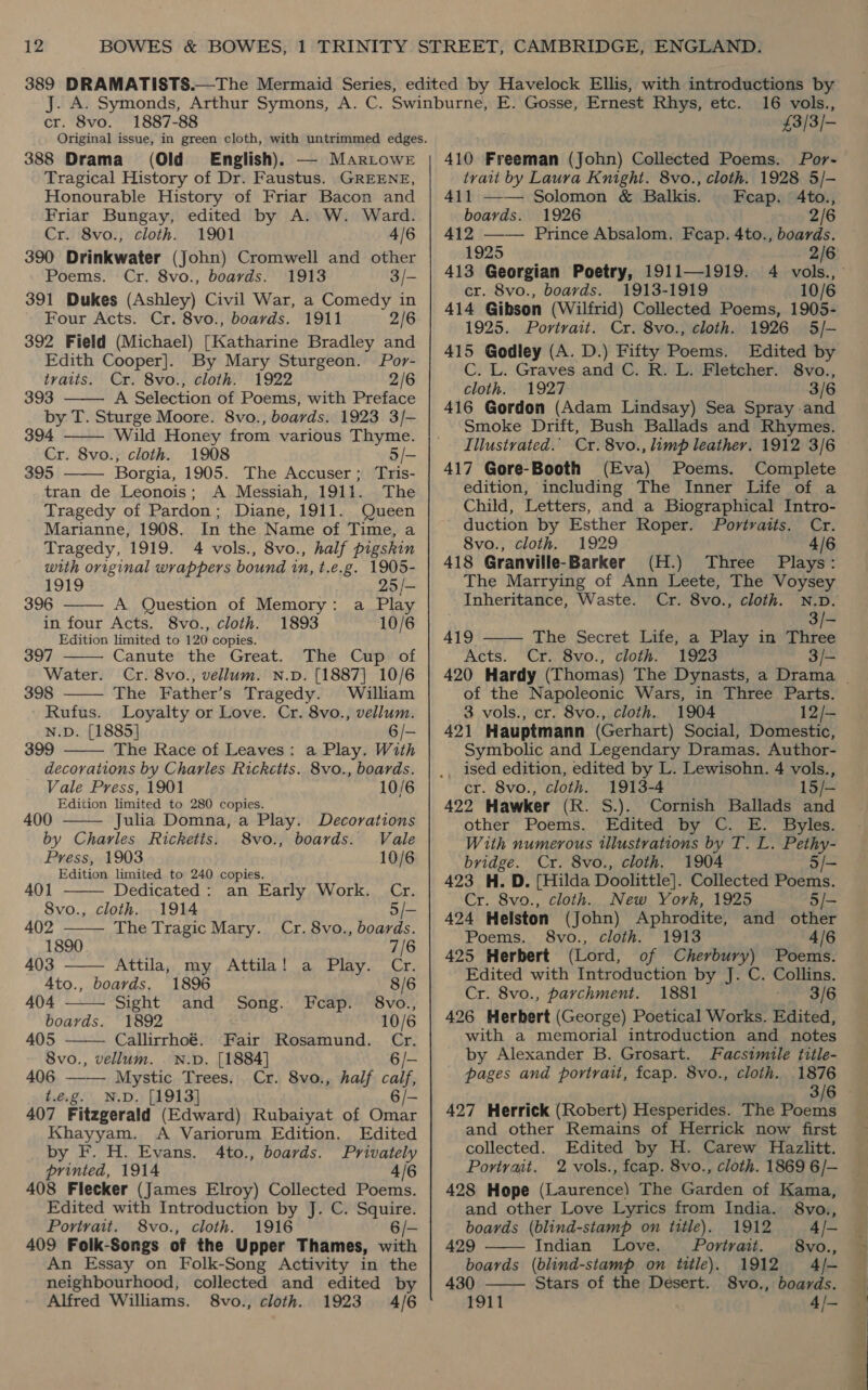 12 cr. 8vo. 1887-88 Original issue, in green cloth, with untrimmed edges. 388 Drama (Old English). — Mariowr Tragical History of Dr. Faustus. GREENE, Honourable History of Friar Bacon and Friar Bungay, edited by A. W. Ward. Cr. 8vo., cloth. 1901 4/6 390 Drinkwater (John) Cromwell and other Poems. Cr. 8vo., boards. 1913 3/- 391 Dukes (Ashley) Civil War, a Comedy in Four Acts. Cr. 8vo., boards. 1911 2/6 392 Field (Michael) [Katharine Bradley and Edith Cooper]. By Mary Sturgeon. Por- traits. Cr. 8vo., cloth. 1922 2/6 393 A Selection of Poems, with Preface by T. Sturge Moore. 8vo., boards. 1923 3/-    394 Wild Honey from various Thyme. Cr. 8vo., cloth. 1908 5/- 395 Borgia, 1905. The Accuser; Tris- tran de Leonois; A Messiah, 1911. The Tragedy of Pardon; Diane, 1911. Queen Marianne, 1908. In the Name of Time, a Tragedy, 1919. 4 vols., 8vo., half pigskin with original wrappers bound 1n, t.e.g. 1905-     19TS 25/- 396 A Question of Memory: a Play in four Acts. 8vo., cloth. 1893 10/6 Edition limited to 120 copies. 397 Canute the Great. The Cup of Water. Cr. 8vo., vellum. N.D. [1887] 10/6 398 The Father’s Tragedy. William Rufus. Loyalty or Love. Cr. 8vo., vellum. N.D. [1885] 6/- 399 The Race of Leaves: a Play. With decorations by Charles Ricketts. 8vo., boards. Vale Press, 1901 10/6 Edition limited to 280 copies.  400 Julia Domna,a Play. Decorations by Charles Ricketis. 8vo., boards. Vale Press, 1903 10/6 Edition limited to 240 copies.      A401 Dedicated : an Early Work. Cr. 8vo., cloth. 1914 5/- 402 The Tragic Mary. Cr. 8vo., boards. 1890 7/6 403 Attila, my Attila! a Play. Cr. 4to., boards. 1896 8/6 404 Sight and Song. Fcap. 8vo., boards. 1892 10/6 405 Callirrhoé. Fair Rosamund. Cr. 8vo., vellum. N.D. [1884] 6/- 406 —— Mystic Trees, Cr. 8vo., half calf, t.e.g. N.D. [1913] 6/- 407 Fitzgerald (Edward) Rubaiyat of Omar Khayyam. A Variorum Edition. Edited by F. H. Evans. 4to., boards. Privately printed, 1914 4/6 408 Flecker (James Elroy) Collected Poems. Edited with Introduction by J. C. Squire. Portrait. 8vo., cloth. 1916 6/- 409 Folk-Songs of the Upper Thames, with An Essay on Folk-Song Activity in the neighbourhood, collected and edited by Alfred Williams. 8vo., cloth. 1923 4/6 16 vols., £3/3/- 410 Freeman (John) Collected Poems. Por- trait by Laura Knight. 8vo., cloth. 1928 5/- 411 —— Solomon &amp; Balkis. Fecap. 4to., boards. 1926 2/6 412 —-— Prince Absalom. Fcap. 4to., boards. 1925 2/6 cr. 8vo., boards. 1913-1919 10/6 414 Gibson (Wilfrid) Collected Poems, 1905- 1925. Portrait. Cr. 8vo., cloth. 1926 5/-— 415 Godley (A. D.) Fifty Poems. Edited by C. L. Graves and C. R. L. Fletcher. 8vo., cloth. 1927 3/6 416 Gordon (Adam Lindsay) Sea Spray and Smoke Drift, Bush Ballads and Rhymes. Illustrated.’ Cr. 8vo., limp leather. 1912 3/6 417 Gore-Booth (Eva) Poems. Complete edition, including The Inner Life of a Child, Letters, and a Biographical Intro- duction by Esther Roper. Portraits. Cr. 8vo., cloth. 1929 4/6 418 Granville-Barker (H.) Three Plays: The Marrying of Ann Leete, The Voysey Inheritance, Waste. Cr. 8vo., cloth. N.D. 419 Acts.  3/- The Secret Life, a Play in Three Cr. 8vo., cloth. 1923 3/- of the Napoleonic Wars, in Three Parts. 3 vols., cr. 8vo., cloth. 1904 12/— 421 Hauptmann (Gerhart) Social, Domestic, Symbolic and Legendary Dramas. Author- cr. 8vo., cloth. 1913-4 15/- 422 Hawker (R. S.). Cornish Ballads and other Poems. Edited by C. E. Byles. With numerous illustrations by T. L. Pethy- bridge. Cr. 8vo., cloth. 1904 5/- 423 H. D. [Hilda Doolittle]. Collected Poems. Cr. 8vo., cloth. New York, 1925 5/- 424 Helston (John) Aphrodite, and other Poems. 8vo., cloth. 1913 4/6 425 Herbert (Lord, of Cherbury) Poems. Edited with Introduction by J. C. Collins. Cr. 8vo., parchment. 1881 3/6 426 Herbert (George) Poetical Works. Edited, with a memorial introduction and notes by Alexander B. Grosart. Facsimile title- pages and portrait, feap. 8vo., cloth. 1876 427 Herrick (Robert) Hesperides. The Poems and other Remains of Herrick now first collected. Edited by H. Carew Hazlitt. Portrait. 428 Hope (Laurence) The Garden of Kama,   and other Love Lyrics from India. 8vo., boards (blind-stamp on title). 1912 4/- 429 Indian Love. Portrait. 8vo., boards (blind-stamp on title). 1912 4/- 430 Stars of the Desert. S8vo., boards. 1911 4/— ae hes * ox el, ~