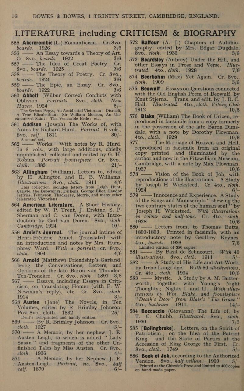     boards. 1926 3/6 556 An Essay towards a Theory of Art. Cr. 8vo., boards. 1922 3/6 557 The Idea of Great Poetry. Cr. 8vo., boards. 1925 3/6 558 The Theory of Poetry. Cr. 8vo., boards. 1924 3/6 559 The Epic, an Essay. Cr. 8vo., boards. 1922 3/6 560 Abbott (Wilbur Cortez) Conflicts with Oblivion. Portraits. 8vo., cloth. New Haven, 1924 6/- The Serious Pepys, An Accidental Victorian : Disraeli, A True Elizabethan: Sir William Monson, An Un- canonized Saint: The Venerable Bede: etc. 561 Addison (Joseph) The Works of, with Notes by Richard Hurd. Portrait. 6 vols., 8vo., calf. 1811 30 /- A sound set. 962 Works. With notes by R. Hurd. In 6 vols., with large additions, chiefly unpublished, collected and edited by G. H. Robins. Porivait frontispiece. Cr. 8vo., cloth. 1883 21/- 563 Allingham (William), Letters to, edited by H. Allington and E. B. Williams. Iilustvations. 8vo., cloth. 1911 4/6 This collection includes letters from Leigh Hunt, Carlyle, the Brownings, Dickens, George Eliot, Landor Jeffries, Tennyson, Thackeray, Morris, and many other celebrated Victorians. 564 American Literature. A Short History, edited by W. P. Trent, J. Erskine, S. P. Sherman and C. van Doren, with Intro- duction by Carl van Doren. 8vo., cloth. Cambridge, 1924 10/- 556 Amiel’s Journal. The journal intime of Henri-Frédéric Amiel. Translated with an introduction and notes by Mrs. Hum- phrey Ward. With a portrait, cr. 8vo., cloth. 1904 4/6 566 Arnold (Matthew) Friendship’s Garland, being the Conversations, Letters, and Opinions of the late Baron von Thunder- Ten-Troncker. Cr. 8vo., cloth. 1897 3/6 567 Essays, including Essays in Criti- cism, on Translating Homer (with F. W.   Newman’s reply), etc. Cr. 8vo., cloth. 1914 3/- 568 Austen (Jane) The Novels, in Ten Volumes, edited by R. Brimley Johnson.   Post 8vo., cloth. 1892 25/- Dent’s well-printed and handy edition. 569 By R. Brimley Johnson. Cr. 8vo., cloth. 1927 3/— 570 A Memoir, by her nephew J. E. Austen Leigh, to which is added “ Lady Susan ’’ and fragments of the other Un- finished Tales by Miss Austen. Cr. 8vo., cloth. 1906 4/- 571 A Memoir, by her Nephew J. E. Austen-Leigh. Portrait, etc. 8vo., half calf. 1870 6/-  graphy, edited by Mrs. Edgar Dugdale. 8vo., cloth. 1930 3/6 573 Beardsley (Aubrey) Under the Hill, and other Essays in Prose and Verse. Jilus- trated. Ato., cloth. 1928 7/6 574 Beerbohm (Max) Yet Again. Cr. 8vo., cloth. 1909 3/6 575 Beowulf : Essays on Questions connected with the Old English Poem of Beowulf, by Knut Stjerna. Trans. and edit. by J. R.C. Hall. Illustrated. 4to., cloth. Viking Club 1912 10/6 576 Blake (William) The Book of Urizen, re- produced in facsimile from a copy formerly in the possession of the late Baron Dims- dale, with a note by Dorothy Plowman. Ato., cloth. 1929 10/6 577 The Marriage of Heaven and Hell, reproduced in facsimile from an original copy printed and illuminated by the author and now in the Fitzwilliam Museum, Cambridge, with a note by Max Plowman. 1927 10/6 578 Vision of the Book of Job, with reproductions of the illustrations. A Study by Joseph H. Wicksteed. Cr. 4to., cloth. 1924 6 /- 579 Innocence and Experience. A Study of the Songs and Manuscripts “‘ shewing the two contrary states of the human soul,’’ by Joseph H. Wicksteed. W&lt;th illustrations an colour and half-tone. Cr. 4to., cloth. 1928 10/6 580 —— Letters from, to Thomas Butts, 1800-1803. Printed in facsimile, with an introductory note by Geoffrey Keynes. 4to., boards. 1926 7/6 Limited edition of 350 copies. 581 ——— By Basil de Selincourt. With 40 5/-    tllustrations. 8vo., cloth. 1911 582 A Study of His Life and Art Work,  by Irene Langridge. With 50 illustrations, Cr. 4to., cloth. 1904 10/6 583 Mystic. A Study by A. M. Butter-  worth, together with Young’s Night Thoughts; Nights I. and II. With illus- tvations by Wm. Blake, and frontispiece “Death's Door’’ from Blair's “The Grave.”’ Ato., buckram. 1911 14/- 584 Boccaccio (Giovanni) The Life of, by T. C. Chubb. TIliustrated. 8vo., cloth. 1930 7/6 585 [Bolingbroke]. Letters, on the Spirit of Patriotism ; on the Idea of the Patriot King: and the State of Parties at the Accession of King George the First. Cr. 8vo., cloth. 1749 5/- 586 Book of Joh, according to the Authorized Version. 8vo., half vellum. 1900 5/- Printed at the Chiswick Press and limited to 400 copies — on hand-made paper.