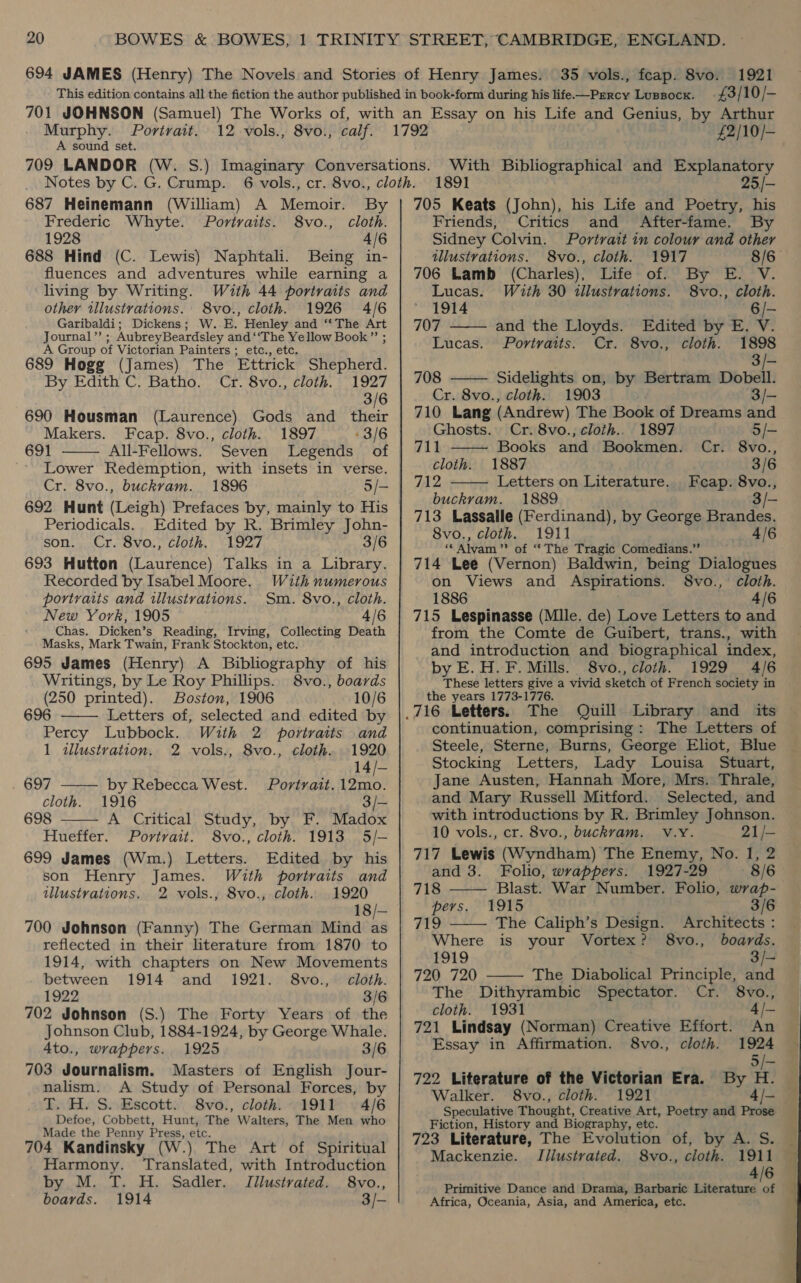 £3/10/- Murphy. Portrait. 12 vols., A sound set. 8vo., calf. 687 Heinemann (William) A Memoir. By Frederic Whyte. Poritvaits. 8vo., cloth. 1928 4/6 688 Hind (C. Lewis) Naphtali. Being in- fluences and adventures while earning a living by Writing. With 44 portraits and other iwlustrations. 8vo., cloth. 1926 4/6 Garibaldi; Dickens; W. E. Henley and ‘*The Art Journal’’ ; AubreyBeardsley and ‘‘The Yellow Book” ; A Group of Victorian Painters ; etc., etc. 689 Hogg (James) The Ettrick Shepherd. By Edith C. Batho. Cr. 8vo., cloth. 1927 3/6 (Laurence) Gods and their Makers. Fecap. 8vo., cloth. 1897 «3/6 691 All-Fellows. Seven Legends of Lower Redemption, with insets in verse. Cr. 8vo., buckvam. 1896 5/- 690 Housman  Periodicals.. Edited by R. Brimley John- son. Cr. 8vo., cloth. 1927 3/6 693 Hutton (Laurence) Talks in a Library. Recorded by Isabel Moore. With numerous portraits and illustrations. Sm. 8vo., cloth. New York, 1905 4/6 Chas. Dicken’s Reading, Irving, Collecting Death Masks, Mark Twain, Frank Stockton, etc. 695 James (Henry) A Bibliography of his Writings, by Le Roy Phillips. 8vo., boards (250 printed). Boston, 1906 10/6    696 Letters of, selected and edited by Percy Lubbock. With 2 portraits and 1 illustration. 2 vols., 8vo., cloth. 1920 14/- 697 by Rebecca West. Portrait. 12mo. cloth. 1916 3/— 698 A Critical Study, by F. Madox Hueffer. Portrait. 8vo., cloth. 1913 5/- 699 James (Wm.) Letters. Edited by his son Henry James. With portraits and illustrations, 2 vols., 8vo., cloth. 1920 18/— 700 Johnson (Fanny) The German Mind as reflected in their literature from 1870 to 1914, with chapters on New Movements between 1914 and 1921. 8vo.,° cloth. 1922 3/6 702 Johnson (S.) The Forty Years of the Johnson Club, 1884-1924, by George Whale. 4to., wrappers. 1925 3/6 703 Journalism. Masters of English Jour- nalism. A Study of Personal Forces, by T. H. S. Escott. 8vo., cloth. 1911 4/6 Defoe, Cobbett, Hunt, The Walters, The Men who Made the Penny Press, etc. 704 Kandinsky (W.) The Art of Spiritual Harmony. Translated, with Introduction by M. T. H. Sadler. Jilustrated. 8vo., boards. 1914 3/- £2/10/— With Bibliographical and Explanatory 1891 25/- 705 Keats (John), his Life and Poetry, his   Friends, Critics and After-fame. By Sidney Colvin. Portrait in colour and other ulustvations. 8vo., cloth. 1917 8/6— 706 Lamb (Charles), Life of. By E. V. Lucas. With 30 illustrations. S8vo., cloth. 1914 6/- 707 and the Lloyds. Edited by E. V. Lucas. Portraits. Cr. 8vo., cloth. 1898 | 3/- 708 Sidelights on, by Bertram Dobell. Cr. 8vo., cloth. 1903 710 Lang (Andrew) The Book of Dreams and   Ghosts. Cr. 8vo., cloth.. 1897 5/- 711 Books and Bookmen. Cr. 8vo., cloth. 1887 3/6 712 Letters on Literature. Feap. 8vo., buckram. 1889 | 3/- 713 Lassalle (Ferdinand), by George Brandes. 8vo., cloth. 1911 4/6 ‘¢ Alvam’”’ of ‘“‘ The Tragic Comedians.” 714 Lee (Vernon) Baldwin, being Dialogues on Views and Aspirations. 8vo., cloth. 1886 4/6 715 Lespinasse (Mlle. de) Love Letters to and from the Comte de Guibert, trans., with and introduction and biographical index, by E.H.F. Mills. 8vo., cloth. 1929 4/6 These letters give a vivid sketch of French society in the years 1773-1776. The Quill Library and its continuation, comprising: The Letters of Steele, Sterne, Burns, George Eliot, Blue Stocking Letters, Lady Louisa Stuart, Jane Austen, Hannah More, Mrs. Thrale, and Mary Russell Mitford. Selected, and with introductions by R. Brimley Johnson. 10 vols., cr. 8vo., buckvam. v.yY. 21/- 717 Lewis (Wyndham) The Enemy, No. 1, 2   and 3. Folio, wrappers. 1927-29 8/6 718 Blast. War Number. Folio, wrap- pers. 1915 3/6 Fad gy The Caliph’s Design. Architects : Where is your Vortex? 8vo., boards. 1919 3/- 720 720 The Diabolical Principle, and The Dithyrambic Spectator. Cr. 8vo., cloth. 1931 4/- 721 Lindsay (Norman) Creative Effort. An Essay in Affirmation. 8vo., cloth. 1924  722 Literature of the Victorian Era. h Walker. 8vo., cloth. 1921 4/- — Speculative Thought, Creative Art, Poetry and Prose Fiction, History and Biography, etc. Mackenzie. Illustrated. 8vo., cloth. 1911 — 4/6 Primitive Dance and Drama, Barbaric Literature of Africa, Oceania, Asia, and America, etc. 