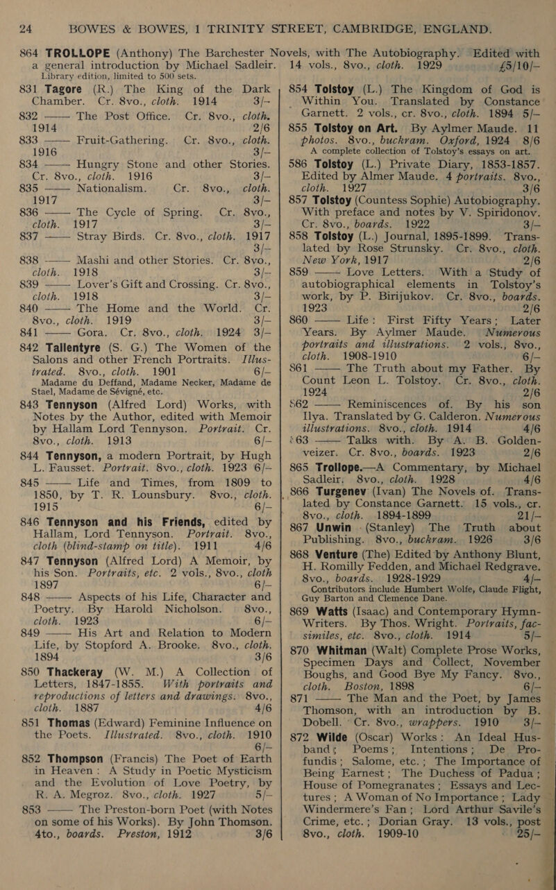 Library edition, limited to 500 sets.     831 Tagore (R.) The King of the Dark Chamber. Cr. 8vo., cloth. 1914 3/- 832 ——— The Post Office. Cr. 8vo., cloth. 1914 2/6 833 ——— Fruit-Gathering. Cr. 8vo., cloth. 1916 3/- 834 Hungry Stone and other Stories. Cr. 8vo., cloth. 1916 3/— 835 Nationalism. Cr. 8vo., cloth. 1917 3/- 836 —— The Cycle of Spring. Cr. 8vo., cloth. 1917 3/- 837 Stray Birds. Cr. 8vo., cloth. 1917 3/— 838 -——— Mashi and other Stories. Cr. 8vo., cloth. 1918 3/- 839 Lover’s Gift and Crossing. Cr. 8vo., cloth. 1918 3/- 840 ——— The Home and the World. Cr. 8vo., cloth. 1919 3/— 841 Gora. Cr. 8vo., cloth. 1924 3/-  842 Tallentyre (S. G.) The Women of the Salons and other French Portraits. Jillus- trated. 8vo., cloth. 1901 6 /- Madame du Deffand, Madame Necker, Madame de Stael, Madame de Sévigné, etc. 843 Tennyson (Alfred Lord) Works, with Notes by the Author, edited with Memoir by Hallam Lord Tennyson. Portvait. Cr. 8vo., cloth. 1913 6/- 844 Tennyson, a modern Portrait, by Hugh L. Fausset. Portrait. 8vo., cloth. 1923 6/-— 845 —— Life and Times, from 1809 to 1850, by T. R. Lounsbury. §8vo., cloth. 1915 6/- 846 Tennyson and his Friends, edited by Hallam, Lord Tennyson. Portrait. 8vo., cloth (blind-stamp on title). 1911 4/6 847 Tennyson (Alfred Lord) A Memoir, by his Son. Portraits, etc. 2 vols., 8vo., cloth 1897 6 /- 848 Aspects of his Life, Character and Poetry. By Harold Nicholson. 8vo., cloth. 1923 6/- 849 —-—— His Art and Relation to Modern Life, by Stopford A. Brooke. 8vo., cloth. 1894 3/6 850 Thackeray (W. M.) A _ Collection of Letters, 1847-1855. With portraits and reproductions of letters and drawings. 8vo., cloth. 1887 4/6 851 Thomas (Edward) Feminine Influence on the Poets. Jilustrated. 8vo., cloth. 1910 6 /— 852 Thompson (Francis) The Poet of Earth in Heaven: A Study in Poetic Mysticism and the Evolution of Love Poetry, by R. A. Megroz. 8vo., cloth. 1927 5/— 853 ——— The Preston-born Poet (with Notes on some of his Works). By John Thomson. 4to., boards. Preston, 1912 3/6  14 vols., 8vo., cloth. 1929 £5/10/— 854 Tolstoy (L.) The Kingdom of God is Within You. Translated by Constance Garnett. 2 vols., cr. 8vo., cloth. 1894 5/- 855 Tolstoy on Art. By Aylmer Maude. 11 photos. 8vo., buckvam. Oxford, 1924 8/6 A complete collection of Tolstoy’s essays on art. 586 Tolstoy (L.) Private Diary, 1853-1857. Edited by Almer Maude. 4 portraits. 8vo., cloth. 1927, 3/6 857 Tolstoy (Countess Sophie) Autobiography. With preface and notes by V. Spiridonov. Cr. 8vo., boards. 1922 3/- 858 Tolstoy (L.) Journal, 1895-1899. Trans- lated by Rose Strunsky. Cr. 8vo., cloth. New York, 1917 2/6 859 Love Letters. With a Study of   autobiographical elements in Tolstoy’s work, by P. Birijukov. Cr. 8vo., boards. 1923 2/6 860 Life: First Fifty Years; Later Years. By Aylmer Maude. Numerous portraits and illustrations. 2 vols., 8vo., cloth. 1908-1910 6 /—  861 The Truth about my Father. By Count Leon L. Tolstoy. Cr. 8vo., cloth. 1924 2/6 $62 Reminiscences of. By his son Ilya. Translated by G. Calderon. Numerous illustrations. 8vo., cloth. 1914 4/6   ‘63 Talks with. By: A. B..Golden- veizer. Cr. 8vo., boards. 1923 2/6 865 Trollope—A Commentary, by Michael Sadleir; 8vo., cloth. 1928 4/6 _ 866 Turgenev (Ivan) The Novels of. Trans- lated by Constance Garnett. 15 vols., cr. 8vo., cloth. .1894-1899 21/- 867 Unwin . (Stanley) The Truth about Publishing. 8vo., buckram. 1926 3/6 868 Venture (The) Edited by Anthony Blunt, H. Romilly Fedden, and Michael Redgrave. 8vo., boards. 1928-1929 4/- Contributors include Humbert Wolfe, Claude Flight, Guy Barton and Clemence Dane. 869 Watts (Isaac) and Contemporary Hymn- Writers. By Thos. Wright. Portraits, fac- similes, etc. 8vo., cloth. 1914 5/- 870 Whitman (Walt) Complete Prose Works, Specimen Days and Collect, November Boughs, and Good Bye My Fancy. 8vo., cloth. Boston, 1898 6/— 871 The Man and the Poet, by James Thomson, with an introduction by B.  Dobell. ‘ Cr. 8vo., wrappers. 1910 3/- 872 Wilde (Oscar) Works: An Ideal Hus- band; Poems; Intentions; De Pro- — fundis; Salome, etc.; The Importance of — Being Earnest; The Duchess of Padua ; House of Pomegranates; Essays and Lec- tures ; A Woman of No Importance; Lady — Windermere’s Fan; Lord Arthur Savile’s — Crime, etc.; Dorian Gray. 13 vols., post © 8vo., cloth. 1909-10 25/- 