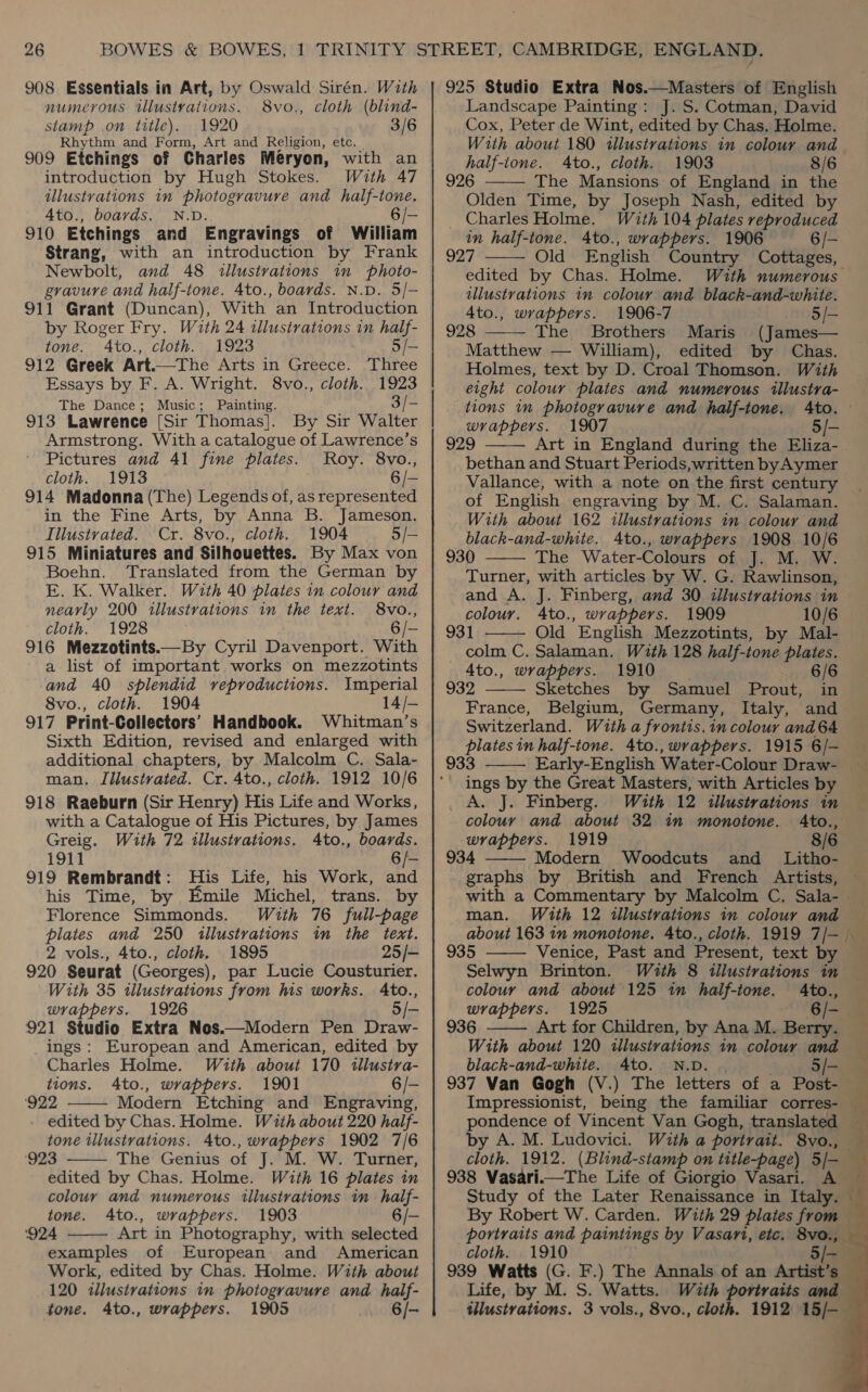 numerous tllustvations. 8vo., cloth (blind- stamp on title). 1920 3/6 Rhythm and Form, Art and Religion, etc, 909 Etchings of Charles Meryon, with an introduction by Hugh Stokes. With 47 illustrations in photogravure ana half-tone. 4to., boards. N.D. 6 /- 910 Etchings and Engravings of William Strang, with an introduction by Frank Newbolt, and 48 illustrations in photo- gravure and half-tone. 4to., boards. N.D. 5/- 911 Grant (Duncan), With an Introduction by Roger Fry. With 24 illustrations in half- tone. Ato., cloth. 1923 5/- 912 Greek Art.—The Arts in Greece. Three Essays by F. A. Wright. 8vo., cloth. 1923 The Dance; Music; Painting. 3/- 913 Lawrence [Sir Thomas]. By Sir Walter Armstrong. With a catalogue of Lawrence’s Pictures and 41 fine plates. Roy. 8vo., cloth. 1913 6 /- 914 Madonna (The) Legends of, as represented in the Fine Arts, by Anna B. Jameson. Iilustrated. Cr. 8vo., cloth. 1904 5/— 915 Miniatures and Silhouettes. By Max von Boehn. ‘Translated from the German by E. K. Walker. With 40 plates in colour and nearly 200 illustrations in the text. 8vo., cloth. 1928 6/- 916 Mezzotints.—By Cyril Davenport. With a list of important works on mezzotints and 40 splendid veproductions. Imperial 8vo., cloth. 1904 14/- 917 Print-Collectors’ Handbook. Whitman’s Sixth Edition, revised and enlarged with additional chapters, by Malcolm C. Sala- man. Iiustvated. Cr. 4to., cloth. 1912 10/6 918 Raeburn (Sir Henry) His Life and Works, with a Catalogue of His Pictures, by James Greig. With 72 illustrations. 4to., boards. 1911 6/- 919 Rembrandt: His Life, his Work, and his Time, by Emile Michel, trans. by Florence Simmonds. With 76 full-page plates and 250 illustrations in the text. 2 vols., 4to., cloth. 1895 25/- 920 Seurat (Georges), par Lucie Cousturier. With 35 illustrations from his works. Ato., wrappers. 1926 5/- 921 Studio Extra Nos.—Modern Pen Draw- ings: European and American, edited by Charles Holme. With about 170 ilustra- tions. Ato., wrappers. 1901 6/- ‘922 Modern Etching and Engraving, edited by Chas. Holme. With about 220 half- tone illustrations. 4to., wrappers 1902 7/6 ‘923 The Genius of J. M. W. Turner, edited by Chas. Holme. With 16 plates in colour and numerous illustrations in half-    tone. Ato., wrappers. 1903 6/- ‘924 Art in Photography, with selected examples of European and American Work, edited by Chas. Holme. With about 120 illustrations in photogravure and half- tone. 4to., wrappers. 1905 6/- Landscape Painting: J. S. Cotman, David Cox, Peter de Wint, edited by Chas. Holme. With about 180 illustrations in colour and half-ione. Ato., cloth. 1903 8/6 926 The Mansions of England in the Olden Time, by Joseph Nash, edited by _ Charles Holme. With 104 plates reproduced in half-tone. 4to., wrappers. 1906 6/- 927 edited by Chas. Holme. With numerous illustrations in colour and black-and-white. 4to., wrappers. 1906-7 5/- 928 The Brothers Maris (James— Matthew — William), edited by Chas. Holmes, text by D. Croal Thomson. With eight colour plates and numerous illustra- tions in photogravure and half-tone, Ato. wrappers. 1907 5/- 929 Art in England during the Eliza- bethan and Stuart Periods,written byAymer Vallance, with a note on the first century of English engraving by M. C. Salaman. With about 162 illustrations in colour and black-and-white. 4to., wrappers 1908 10/6 930 The Water-Colours of J. M. W. Turner, with articles by W. G. Rawlinson, and A. J. Finberg, and 30 illustrations in colour. 4to., wrappers. 1909 10/6 931 Old English Mezzotints, by Mal- colm C. Salaman. With 128 half-tone plates. 4to., wrappers. 1910 6/6 932 Sketches by Samuel Prout, in France, Belgium, Germany, Italy, and Switzerland. With a frontis.in colour and 64 : plates in half-tone. 4to., wrappers. 1915 6/- 33 ings by the Great Masters, with Articles by         A. J. Finberg. With 12 illustrations in colour and about 32 in monotone. 4to., 1919 8/6 wrappers. 4  graphs by British and French Artists, man. With 12 illustrations in colour and 935 Venice, Past and Present, text by Selwyn Brinton.  With 8 illustrations in  colour and about 125 in half-ione. Ato., wrappers. 1925 6/- 936 Art for Children, by Ana M. Berry. With about 120 illusivations in colour and black-and-white. 4to. N.D. .. . Sie 937 Van Gogh (V.) The letters of a Post- by A. M. Ludovici. cloth. 1912. 938 Vasari.—The Life of Giorgio Vasari. A Study of the Later Renaissance in Italy. With a portrait. 8vo., portraits and paintings by Vasari, etc. 8vo., cloth. 1910 Life, by M. S. Watts. With portraits and tllustrations. 3 vols., 8vo., cloth. 1912 15/-      