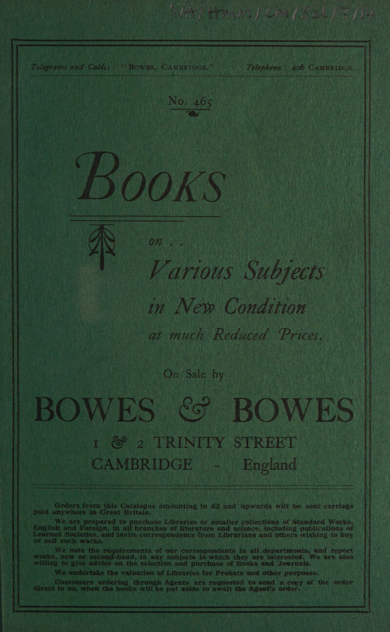 aid Te eub 02 yt MAY ho daa a ah ' LS hale ee Nila: Win Z ane BS Tas cashes ON fi DIES TRI EE DIO Sieg A ih ANA a Oa Boyan he    Telegrams and Cables: ‘Bows, Camartocn.” Telephone: 408 Cammrioce. Feu Bh     oo a ae, arious Subjects : in New Condition at much Reduced Prices, i On. Sale ne BOWES. on BOWES Gr GP 3 “TRINITY STREET ai aati - “England .   Beg Wee . Orders ANS this eros amounting te £2 and pwnd will be hens dapriuke y - paid anywhere in Great Britain. _ Be, We are prepared to purchase pibrawes Or smaller collections of Standard Works, 4 English and Noreign, in all branches of literature and science, including publications of Societies, and invite ze ope. from Librarians and others wishing to buy - OF sell such werks, dp >) We note the iidresonts of our correspondents in dik departments, and report fh} > works, new. or sect d-hand, in ay subjects in which they are interested. We are aiso By a willing to give advice on the selection and purchase of Books and Journals. We undertake the valuation of Libraries for Probate and other purposes. sie Customers ordering through Agents. are requested to send a copy of the order ‘ direct ys boas bial i books will be ese aside, ig ‘await the bi ia order, |  