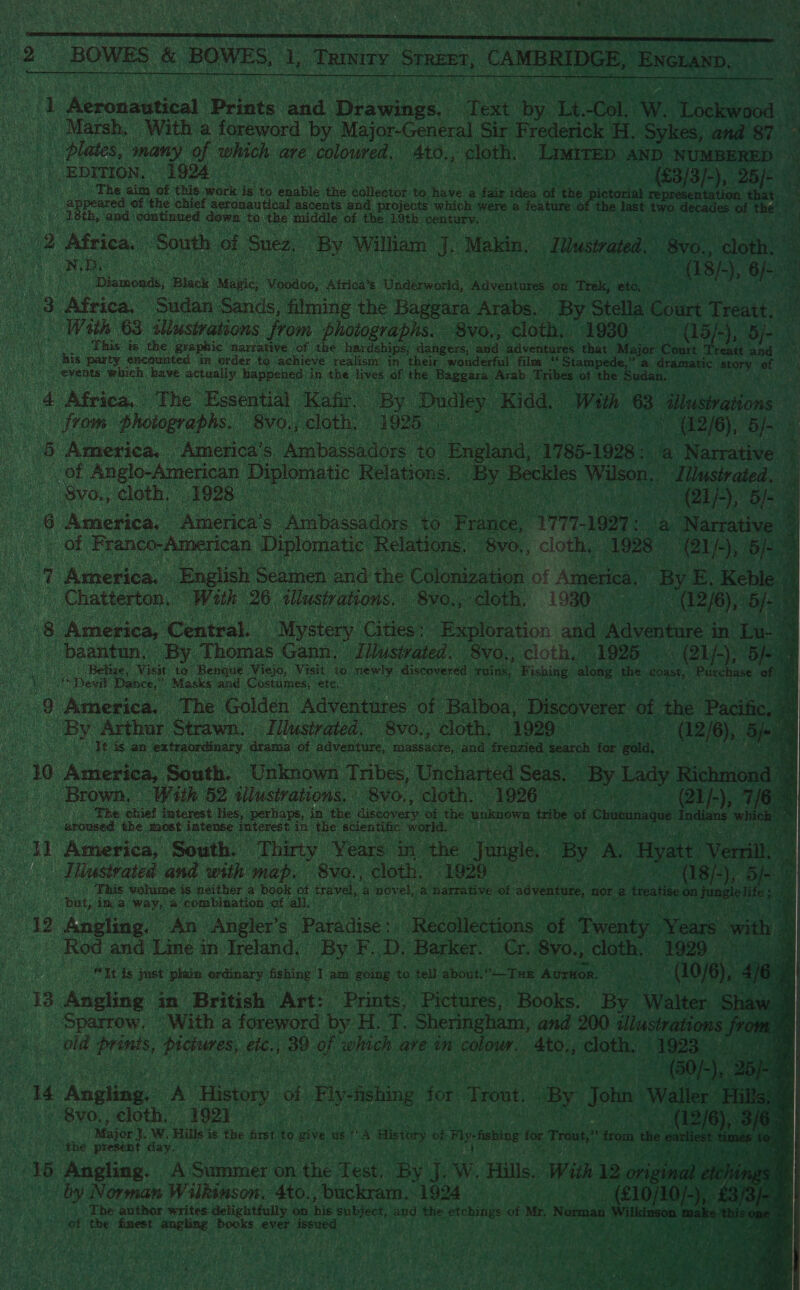  2 BOWES &amp; BOWES, a Temity Sreser, “CAMBRIDGE, ENGLAND,  1 ear Prints. and Heavies” bee i Te Col. W. Woueus &amp; Marsh, With a foreword by Major-General Sir Frederick H. Sykes, and 87 es igen: many ie veyaas ane Mideas ol 4to., Bac ian Limite AND NUMBERED > : EDITION. 1924) (£3/3/-),. ee : To The. aim ‘of this work is +6 an ‘tee salesin to. wie a pa thes at eer re appeared of the chief aeronautical ascents and projects which were a feature 18th, and continued down to the middle of the Leth. century. : 2 Africa. ae i of Suez, By William J. Makin, I Uustrated. 8v0., Sone ‘. See ee a8) ), ae ‘Diamonds, Black Mae Mosans, ‘atetay € Tadeenen, ‘Savane on Trek, at | : Africa, Sudan Sands, filming the Baggara Arabs. | By. Stella Coun Treat, a With 63 illusivations from photographs. 8vo., cloth. 1930 C5), oe This ts the gvaphic narrative of ithe hardships; dangers, and adventures that Major Fant go. MIs party encounted im order to achieve realism in their wouderful film “Stampede,” a dramatic story of events are have actually happened: in the lives of the Baggara. Arab Tribes of the Sudan. _ 4 Africa, The Essential Kafr. By Dudley Kidd. With 3 pa from photographs. Svo., cloth. 1925,” | ee * (42/6), BJ} i 8 America. America’s Ambassadors. ney eae 1785-1928: a Narrative of Anglo-American ate Relauone: ay Beckles Wilson, Illustrated. 4 Svo., cloth, 1928 — 7 i (21/5, Bs ‘ “ America. te “America’s” CS iG: Pe 777-1927: a Narrative Ret > of Pranco-American Diplomatic: Relations. “BVO, cloth, 1928 ‘(21 b, 5a8 : 7 America. | English Seamen and: the Colonization of America, ‘By E. rey : ; | Chatterton. “With 26 <llustrations. _8vo., cloth. 1930” (12/6), 5 8 3 America, Central. “Mystery Cicer Exploration and a ee in of baantun. By Thomas Gann. Illustrated. 8vo.; cloth.» 1925 (21 j-); 5 : | Belize, Visit: to ‘Benque Viejo, Visit to. ey, discovered pins, Pishiter along the “coast, iii ee of ee Devil Dance,” Masks and Costumes, etc. Bee aah) 3 th 48 ‘America. The Golden Adventares Oe PA Discoverer of the Pacific, BY Arthur Strawn. Illustrated, S8vo., cloth. | 92g. Bolte | ‘Tt is an extraordinary drama of adventure, massacre, and. frenzied Search for ean ) 10 America; South, Unknown Tribes, Uncharted Seas. By Lady Richmonc Brown. With 52 tilusirations, ‘8vo., cloth. 1926. (Qi/-), 7/6 © AS The chiel interest lies, perhaps, in the discovery ‘of the unknown tribe of hntanasue apaiios presentati the dast two decades o of “the! oe                 | si aroused the most intense interest in the scientific big tig ey 1 America, South. Thirty Years in the Jungle, By AS Hyatt ' Hiustrated and with map. 8vo., cloth. FEOQ8 Oe ho in) pa This volume is neither a book ot travel, a novel, a ise ages ol adventure, ‘nor a bat, AR, a) way, a a combination sof all: s 12 Aneling. An Angler’ ‘s Paiidises) | Recollections of Twenty. isin wit ne ' Rod and Line in Ireland. By F.. Dy Barker. Cr. 8yo., cloth, _ 1929 | vee eit is just plain ordinary fishing I am going: to tell about. ?— Tee Aurion. 3 ; ws ~ (10/6), 2] iy 18 Angling in. British Art: Prints, Pictures, Books. By Walter | “Sparrew. © With a foreword by H. T. Sheringham, and 200 ulustratt ce as sla ae a, 39 of ee ave mn Navridak ded eae “1923 14 Acute A History of Flyfishing for ‘Trout. By John We + Svo., cloth, 1921. Major . WwW. Hills i is the first Ha give ust A History be tly Aehing for Trout sid the present day, . 15 Angling. A Summer on n the Test, By J. ee Hills. Wit Ion a i . by Norman Wilkinson. 4to., buckram,.1924 i Wrst ey y . The author writes delightfully on nie subject, oh the. teins ot Mr Norman of ‘the: fimest siecle books ever issued Ais