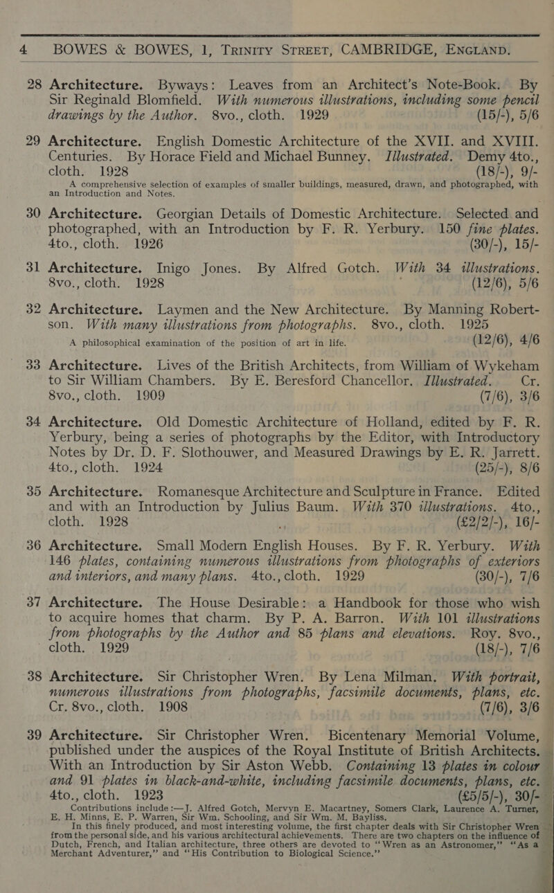  £ BOWES &amp; BOWES, 1, Trinity STREET, CAMBRIDGE, ENGLAND.  29 30 31 32 33 34 35 36 37 38 39 Sir Reginald Blomfield. With numerous illustrations, including some pencil drawings by the Author. 8vo., cloth. 1929 (15/-), 5/6 Architecture. English Domestic Architecture of the XVII. and XVIII. Centuries. By Horace Field and Michael Bunney. Jilustrated. Demy 4to., cloth. 1928 (18/-), 9/- A comprehensive selection of examples of smaller buildings, measured, drawn, and photographed, with an Introduction and Notes. Architecture. Georgian Details of Domestic Architecture. Selected and photographed, with an Introduction by F. R. Yerbury. 150 fine lates. 4to., cloth. 1926 (30/-), 15/- Architecture. Inigo Jones. By Alfred Gotch. With 34 tllustrations. 8vo., cloth. 1928 | (12/6), 5/6 Architecture. Laymen and the New Architecture. By Manning Robert- son. With many illustrations from photographs. 8vo., cloth. 1925 A philosophical examination of the position of art in life. ; (12/6), 4/6 Architecture. Lives of the British Architects, from William of Wykeham to Sir William Chambers. By E. Beresford Chancellor. Illustrated. is 8vo., cloth. 1909 (7/6), 3/6 Architecture. Old Domestic Architecture of Holland, edited by F. R. Yerbury, being a series of photographs by the Editor, with Introductory Notes by Dr. D. F. Slothouwer, and Measured Drawings by E. R. Jarrett. 4to., cloth. 1924 (25/-), 8/6 Architecture. Romanesque Architecture and Sculpture in France. Edited and with an Introduction by Julius Baum. With 370 illustrations. Ato., cloth. 1928 (£2/2/-), 16/- Architecture, Small Modern English Houses. By F. R. Yerbury. With 146 plates, containing numerous illustrations from photographs of exteriors and interiors, and many plans. 4to., cloth. 1929 (30/-), 7/6 Architecture. The House Desirable: a Handbook for those who wish to acquire homes that charm. By P. A. Barron. With 101 illustrations from photographs by the Author and 85 plans and elevations. Roy. 8vo., cloth. 1929 (18/-), 7/6 Architecture. Sir Christopher Wren. By Lena Milman. With portrait, numerous illustrations from photographs, facsimile documents, plans, etc. Cr. 8vo., cloth. 1908 (7/6), 3/6 Architecture. Sir Christopher Wren. Bicentenary Memorial Volume, — published under the auspices of the Royal Institute of British Architects. _ With an Introduction by Sir Aston Webb. Containing 13 plates in colour — and 91 plates in black-and-white, including facsimile documents, plans, etc. — 4to., cloth. 1923 (£5/5/-), 30/- — Contributions include :—J. Alfred Gotch, Mervyn E. Macartney, Somers Clark, Laurence A. Turner, E. H. Minns, E. P. Warren, Sir Wm. Schooling, and Sir Wm. M. Bayliss. | In this finely produced, and most interesting volume, the first chapter deals with Sir Christopher Wren ~ from the personal side, and his various architectural achievements. There are two chapters on the influence of Dutch, French, and Italian architecture, three others are devoted to ‘‘Wren as an Astronomer,” “As a ? “His Contribution to Biological Science.’’ i   Merchant Adventurer,’’ and