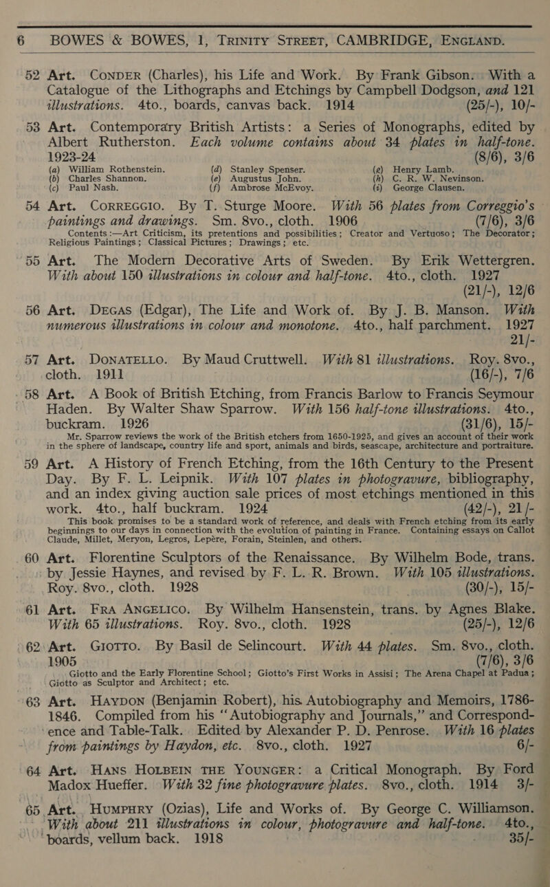  6 BOWES &amp; BOWES, 1, Trinity STREET, CAMBRIDGE, ENGLAND.     52 Art. COoNDER (Charles), his Life and Work. By Frank Gibson: With a Catalogue of the Lithographs and Etchings by Campbell Dodgson, and 121 illustrations. 4to., boards, canvas back. 1914 (25/-), 10/- Albert Rutherston. Each volume contains about 34 plates in half-tone. 1923-24 (8/6), 3/6 (a) William Rothenstein. (d) Stanley Spenser. . Henry Lamb. (b) Charles Shannon. (e) Augustus John. (kh) C. R. W. Nevinson. (c) Paul Nash. (f) Ambrose McEvoy. (t) George Clausen. paintings and drawings. Sm. 8vo., cloth. 1906 (7/6), 3/6 Contents :—Art Criticism, its pretentions ane possibilities; Creator and Vertuoso; The Decorator; Religious Paintings; Classical Pictures; Drawings; etc. With about 150 illustrations in colour and half-tone. 4to., cloth. 1927 (21/-), 12/6 56 Art. Dercas (Edgar), The Life and Work of. By J. B. Manson. With numerous illustrations in colour and monotone. 4to., half parchment. 1927 21/- 57 Art. DoNATELLO. By Maud Cruttwell. With 81 illustrations. Roy. 8vo., cloth.. 1911 (16/-), 7/6 Haden. By Walter Shaw Sparrow. With 156 half-tone illustrations. 4to., buckram. 1926 (31/6), 15/- Mr. Sparrow reviews the work of the British etchers from 1650-1925, and gives an account of their work in the sphere of landscape, country life and sport, animals and birds, seascape, architecture and portraiture. 59 Art. A History of French Etching, from the 16th Century to the Present Day. By F. L. Leipnik. With 107 plates in photogravure, bibliography, and an index giving auction sale prices of most etchings mentioned in this work. 4to., half buckram. 1924 (42/-), 21/- This book promises to be a standard work of reference, and deals with French etching from its early beginnings to our days in connection with the evolution of painting in France. Containing essays on Callot Claude, Millet, Meryon, Legros, Lepére, Forain, Steinlen, and others. 60 Art. Florentine Sculptors of the Renaissance. By Wilhelm Bode, trans. by Jessie Haynes, and revised by F. L..R. Brown. Wauth 105 tllustrations. Roy. 8vo., cloth. 1928 E. (30/-), 15/- With 65 illustrations. Roy. 8vo., cloth. 1928 (25/-), 12/6 1905 (7/6), 3/6 .... Giotto and the Early Florentine School; Giotto’s First Works in Assisi; The Arena Chapel at aden s : Giotto as Sculptor and Architect; etc. 1846. Compiled from his ‘‘ Autobiography and Journals,” and Correspond- ‘ence and Table-Talk. Edited by Alexander P. D. Penrose. With 16 plates from paintings by Haydon, etc. 8vo., cloth. 1927 6/- 64 Art. Hans HoLBEIN THE YOUNGER: a Critical Monograph. By Ford Madox Hueffer. With 32 fine photogravure plates. 8vo., cloth. 1914 3/- 65. Art. -Humpury (Ozias), Life and Works of. By George C. Williamson. ‘boards, vellum back. 1918 35/- See ee She i ne eee Fae 