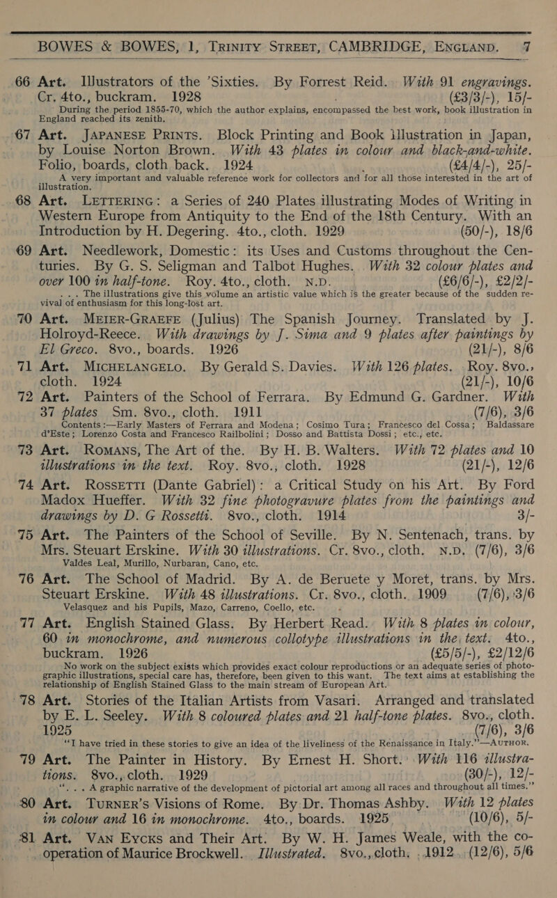  BOWES &amp; BOWES, 1, Trinity STREET, CAMBRIDGE, ENGLAND. 7  66  Art. IJustrators of the Sixties. By Forrest Reid. With 91 engravings. Cr. 4to., buckram. 1928 (£3/3/-), 15/- deta the period 1855-70, which the author explains, ce Ae the best work, hook illustration in England reached its zenith. 68 69 70 71 72 73 74 75 76 77 78 79 80 81 by Louise Norton Brown. With 43 plates in colour and black-and-white. Folio, boards, cloth back. 1924 (£4/4/-), 25/- A very important and valuable reference work for collectors and ‘for all those interested in the art of illustration. Art. LETTERING: a Series of 240 Plates illustrating Modes of Writing in Western Europe from Antiquity to the End of the 18th Century. With an Introduction by H. Degering. 4to., cloth. 1929 | (50/-), 18/6 Art. Needlework, Domestic: its Uses and Customs throughout the Cen- turies. By G. S. Seligman and Talbot Hughes. With 32 colour plates and over 100 in half-tone. Roy. 4to., cloth. N.D. (£6/6/-), £2/2/- The illustrations give this volume Ags artistic value which is the greater because of the sudden re- vival of enthusiasm for this long-lost art. Art. MEIER-GRAEFE (Julius) The Spanish Journey. Translated by J. Holroyd-Reece. With drawings by J. Sima and 9 plates after paintings by El Greco. 8vo., boards. 1926 (21/-), 8/6 Art. MICHELANGELO. By Gerald S. Davies. Wath 126 plates. . Roy. 8vo.; cloth. 1924 (21/-), 10/6 Art. Painters of the School of Ferrara. By Edmund G. Gardner. With 37 plates Sm. 8vo., cloth. 1911 (7/6), 3/6 Contents :—Early Masters of Ferrara and Modena; Cosimo Tura; Francesco del Cossa; Baldassare d’Este; Lorenzo Costa and Francesco Railbolini; Dosso and Battista Dossi; etc., etc. Art. Romans, The Art of the. By H. B. Walters. With 72 plates and 10 illustvations im the text. Roy. 8vo., cloth. 1928 (21/-), 12/6 Art. Rossetti (Dante Gabriel): a Critical Study on his Art. By Ford Madox Hueffer. With 32 fine photogravure plates from the paintings se drawings by D. G Rossetit. 8vo., cloth. 1914 Mrs. Steuart Erskine. With 30 illustrations. Cr. 8vo., cloth. N.D. (7/6), 3/6 Valdes Leal, Murillo, Nurbaran, Cano, etc. Art. The School of Madrid. By A. de Beruete y Moret, trans. by Mrs. Steuart Erskine. With 48 illustrations. Cr. 8vo., cloth. 1909 (7/6), :3/6 Velasquez and his Pupils, Mazo, Carreno, Coello, etc. F Art. English Stained Glass. By Herbert Read. With 8 plates im colour, 60 im monochrome, and numerous collotype illustrations in the, text. Ato., buckram. 1926 (£5/5/-), £2/12/6 No work on the subject exists which provides exact colour reproductions or an adequate series of photo- graphic illustrations, special care has, therefore, been given to this want. The text aims at establishing the relationship of English Stained Glass to the main stream of European Art. Art. Stories of the Italian Artists from Vasari. Arranged and translated by E. L. Seeley. With 8 coloured plates and 21 half-tone plates. 8vo., cloth. 1925 (7/6), 3/6 ‘I have tried in these stories to give an idea of the liveliness of the Renaissance in Italy.’”,—AUTHOR. Art. The Painter in History. By Ernest H. Shore: With 116 <allustra- tions. 8vo., cloth. 1929 (30/-), 12/- rere. Praonte narrative of the development of pictorial art among all races and throughout all times.’ +r TuRNER’s Visions of Rome. By Dr. Thomas Ashby. Wath 12 flaies in colour and 16 in monochrome. 4to., boards. 1925, | (10/6), 5/- Art. Van Eycxs and Their Art: By W. H. James Weale, with the co- _ operation of Maurice Brockwell. ih cieaiad: 8vo., cloth, ..1912., (12/6), 5/6